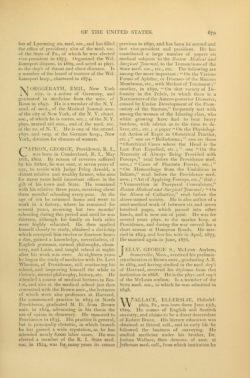 her of Lycoming co. med. soc, and has filled the office of president; also of the med. soc. of the State of Pa., of which he was elected vice-president in 1873. Organized the Wil- liamsport dispens. in 1869, and acted as phys. to the dep't of throat and chest diseases. Is a member of the board of trustees of the Wil- liamsport hosp., chartered in 1874. NOEGGERATH, EMIL, New York city, is a native of Germany, and graduated in medicine from the univ. of Bonn in 1852. He is a member of the N. Y. acad. of med., of the Medical Journal asso. of the city of New York, of the N. Y. obstet. soc, of which he is corres. sec.; of the N. Y. phys. mutual aid asso., and of the med. soc. of the CO. of N. Y. He is one of the attend. ]ihys. and surg. at the German hosp., New York, division for diseases of women. CAPRON, GEORGE, Providence, R. L, was born in Cumberland, R. I., May l6th, 1802. By reason of reverses suffered by his father, he was sent, at seven years of age, to reside with Judge Peleg Arnold, a distant relative and wealthy farmer, who also for many years held important offices in the gift of his town and State. He remained with his relative three years, receiving about three months' schooling every year. At the age of ten he returned home and went to work in a factory, where he remained for several years, receiving but two months' schooling during this period and until he was thirteen, although his family on both sides were highly educated. He then applied himself closely to study, obtained a clerkship which occupied him twelve or fourteen hours a day, gained a knowledge, nevertheless, of English grammar, natural philosophy, chem- istry, and Latin, and taught school at nights after his work was over. At eighteen years he began the study of medicine with Dr. Levi Wheaton, of Providence, still continuing his school, and improving himself the while in rhetoric, mental philosophy, history, etc. He attended a course of medical lectures in Bos- t )n, and aiso at the medical school iust then connected with the Brown univ., the lecturers of which were also professors at liarvard. He commenced practice in 1823 in North Providence, graduated M. D. from Brown univ. in 1S24, advocating in his thesis the use of opium in dysentery. He removed to Providence in 1835. His practice is general, hut is principally obstetric, in which branch he has gained a wide reputation, as he has attended nearly 8,000 labor cases. He was elected a member of the R. I. State med. soc. in 1824, was for many years its censor previous to 1850, and has been its second and first vice-president and president. He has contributed a large number of papers on medical subjects to the Boston Medical and Stirgical Jourjial, to the Transactions of the State med. soc, etc., etc. The following are among the more important:  On the Various Forms of Aphthte, or Diseases of the Mucous Membrane, etc., with Method of Treatment; another, in 1850,  On that variety of De- formity in the Pelvis, in which there is a Narrowness of the Antero-posterior Diameter, caused by Undue Development of the Prom- ontory of the Sacrum, frequently met with among the women of the laboring class, who while growing have had to bear heavy burdens, with advice as to the time to de- liver, etc., etc. ; a paper  On the Physiologi- cal Action of Ergot in Obstetrical Practice, etc.;  one on  Belladonna ;  one on those Obstetrical Cases where the Head is the Last Part Expelled, etc.; one On the Necessity of Always Being Provided with Forceps, read before the Providence med. asso.;  Cases of Placenta Prjevia, etc.;  On Hemorrhage from the Umbilicus in Infants, read before the Providence med. asso. ; Art of Applying Forceps, etc., ibid. ; Venesection in Puerperal Convulsions, Boston Lledical and Surgical Journal;  On the Abuse of Cathartics, read before the above-named society. He is also author of a semi-medical work of between six and seven hundred pages, which passed into other hands, and is now out of print. He was for several years phys. to the marine hosp. at Providence, and during the war served for a short season at Hampton Roads. He mar- ried in 1823, and lost his wife in April, 1875. He married again in June, 1876. Telly, GEORGE S., McLean Asylum, J Somerville, Mass., received his prelimin- ary education at Brown univ., graduating K. B. in 1S64, and having studied in the med. dep't of Harvard, received his diploma from that institution in 1868. He is the phys. and sup't of the McLean asylum. Is a member of the State med. soc, to which he was admitted in 184S. WALLACE, ELLERSLIE, Philadel- phia, Pa., was born there June I5lh, 1819. Tie comes of English and Scottish ancestry, and claims to be a direct descendant of Robert Bruce. His literary education was obtained at Bristol coll., and in early life he followed the business of surveying. He studied medicine under his brother. Dr. Joshua Wallace, then demons, of anat. at Jefferson med. coll., from which institution he