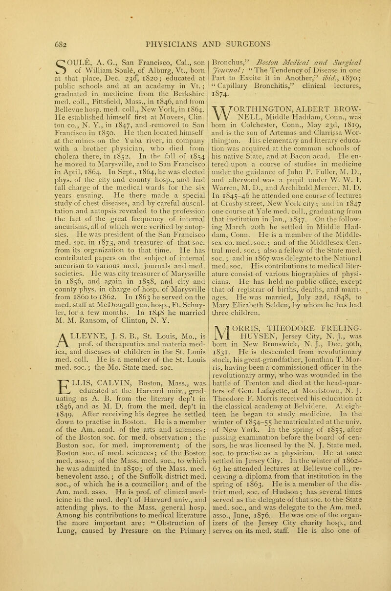 SOULE, A. G., San Francisco, Cal., son of William Soule, of Alburg, Vt., born al that place, Dec. 23d, 1S20; educated at public schools and at an academy in Vt. ; graduated in medicine from the Berkshire med. coll., Pittsfield, Mass., in 1846, and from Bellevue hosp. med. coll., New York, in 1864. He established himself first at Movers, Clin- ton CO., N. Y., in 1847, and -removed to San Francisco in 1850. He then located himself at the mines on the Yuba river, in company with a brother physician, who died from cholera there, in 1852. In the fall of 1S54 he moved to Marysville, and to San Francisco in April, 1864. In Sept., 1864, he was elected phys. of the city and county hosp., and had full charge of the medical wards for the six years ensuing. He there made a special study of chest diseases, and by careful auscul- tation and autopsis revealed to the profession the fact of the great frequency of internal aneurisms, all of which were verified by autop- sies. He was president of the San Francisco med. soc. in 1873, ^'^ treasurer of that soc. from its organization to that time. He has contributed papers on the subject of internal aneurism to various med. journals and med. societies. He was city treasurer of Marysville in 1856, and again in 1858, and city and county phys. in charge of hosp. of Marysville from i860 to 1862. In 1863 he served on the med. staff at McDougallgen. hosp.. Ft. Schuy- ler, for a few months. In 1848 he married M, M. Ransom, of Clinton, N. Y. ALLEYNE, J. S. B., St. Louis, Mo., is prof, of therapeutics and materia med- ica, and diseases of children in the Si. Louis med. coll. He is a member of the St. Louis med. soc.; the Mo. State med. soc. ELLIS, CALVIN, Boston, Mass., was educated at the Harvard univ., grad- uating as A. B. from the literary dep't in 1846, and as M. D. from the med. dep't in 1849. After receiving his degree he settled down to practise in Boston. He is a member of the Am. acad. of the arts and sciences; of the Boston soc. for med. observation ; the Boston soc. for med. improvement; of the Boston soc. of med. sciences; of the Boston med. asso.; of the Mass. med. soc, to which he was admitted in 1850; of the Mass. med. benevolent asso.; of the Suffolk district med. soc, of which he is a councillor; and of the Am. med. asso. He is prof of clinical med- icine in the med. dep't of Harvard univ., and attending phys. to the Mass. general hosp. Among his contributions to medical literature the more important are:  Obstruction of Lung, caused by Pressure on the Primary Bronchus, Boston Medical and Surgical yoiinial; The Tendency of Disease in one Part to Excite it in Another, ibid., 1870;  Capillary Bronchitis, clinical lectures, 1874. WORTHINGTON, ALBERT BROW- NELL, Middle Haddam, Conn., was born in Colchester, Conn., May 23d, 1819, and is the son of Artemas and Clarrissa Wor- thington. His elementary and literary educa- tion was acquired at the common schools of his native State, and at Bacon acad. He en- tered upon a course of studies in medicine under the guidance of John P. Fuller, M. D., and afterward was a pupil under W. W. I. Warren, M. D., and Archibald Mercer, M. D. In 1845—46 he attended one course of lectures at Crosby street, New York city; and in 1847 one course at Yale med. coll., graduating from that institution in Jan., 1847. O ^^^ follow- ing March 20th he settled in Middle Had- dam, Conn. Fie is a member of the Middle- sex CO. med. soc.; and of the Middlesex Cen- tral med. soc.; also a fellow of the State med. soc. ; and in 1867 was delegate to the National med. soc. His contributions to medical liter- ature consist of various biographies of physi- cians. He has held no public office, except that of registrar of births, deaths, and marri- ages. He was married, July 22d, 1S48, to Mary Elizabeth Selden, by whom he has had three children. ORRIS, TPIEODORE FRELING- FIUYSEN, Jersey City, N. J., was born in New Brunswick, N. J., Dec. 30th, 1831. He is descended from revolutionary stock, his great-grandfather, Jonathan T. Mor- ris, having been a commissioned officer in the revolutionary army, who was wounded in the battle of Trenton and died at the head-quar- ters of Gen. Lafayette, at Morristown, N. J. Theodore F. Morris received his education at the classical academy at Belvidere. Al eigh- teen he began to study medicine. In the winter of 1854-55 he matriculated at the univ. of New York. In the spring of 1855, after passing examination before the board of cen- sors, he was licensed by the N. J. State med. soc. to practise as a physician. He at once settled in Jersey City. In the winter of 1862- 63 he attended lectures at Bellevue coll., re- ceiving a diploma from that institution in the spring of 1863. He is a member of the dis- trict med. soc. of Hudson ; has several times served as the delegate of that soc. to the State med. soc, and was delegate to the Am. med. asso., June, 1S76. He was one of the organ- izers of the Jersey City charity hosp., and serves on its med. staff. lie is also one of