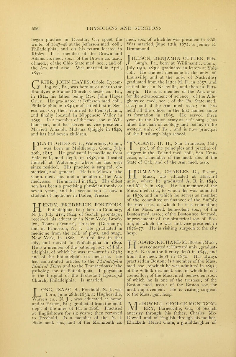 began practice in Decatur, O.; spent the winter of 1S47-4S at the Jelferson med. coll., Philadelphia, and on his return located in Ripley. Is a member of the Brown and Adams co. med. soc. ; of the Brown co. acad. of med.; of the Ohio State med. soc.; and of the Am. med. asso. Was married in April, 1857. GRIER, JOHN HAYES, Oriole, Lycom- ing CO., Pa., was born at or near to the Brandywine Manor Church, Chester co.. Pa., in 1814, his father being Rev. John Hayes Grier. He graduated at Jefferson med. coll., Philadelphia, in 1840, and settled first in Sen- eca CO., O.; then returned to Pennsylvania, and finally located in Nippenose Valley in 1859. Is a member of the med. soc. of Wil- liamsport, and has served as vice-president. Married Amanda Malvina Quiggle in 1840, and has had seven children. PLATT, GIDEON L., Waterbury, Conn., was born in Middlebury, Conn., July 20th, 1813. He graduated in medicine irom Yale coll., med. dep't, in 1838, and located himself at Waterbury, where he has ever since resided. His practice is surgical, ob- stetrical, and general. He is a fellow of the Conn. med. soc, and a member of the Am. med. asso. He married in 1843. His eldest son has been a practising physician for six or seven years, and his second son is now a student of medicine in Baden, Prussia. ENRY, FREDERICK PORTEOUS, Philadelphia, Pa. ; born in Cranbury, N. J., July 2ist, 1844, of Scotch parentage; received his education in New York, Brook- lyn, Tours (France), Dresden (Germany), and at Princeton, N. J. He graduated in medicine from the coll. of phys. and siug.. New York, in 1868. Settled first in that city, and moved to Philadelphia in 1869. He is a member of the patholog. soc, of Phil- adelphia, of which he was treasurer in 1876; and of the Philadelphia co. med. soc. He has contributed articles to the PJiiladelphia Medical Times and to the Transactions of the patholog. soc. of Philadelphia. Is ]:)hysician to the hospital of the Protestant Episcopal Church, Philadelphia. Is married. LONG, ISAAC S., Freehold, N. J., was born, June 28th, 1839, at Hughesville, Warren co., N. J.; was educated at home, and at Easton, Pa.; graduated from the med. dep't of the univ. of Pa. in 1866. Practised at Englishtown for six years ; then reifloved Xo Freehold. Is a member of the N. J. State med. soc, and of the Monmouth co. med. soc, of which he was president in 1S6S. Was married, June 12th, 1872, to Jennie E. Drummond. JILLSON, BENJAMIN CUTLER, Pitts- burgh, Pa., jjorn at Willimantic, Conn., July 15111, 1830; graduated in letters at Yale coll. He studied medicine at the univ. of Louisville, and at the univ. of Nashville; graduated from the latter M. D. in 1S57, and settled first in Nashville, and then in Pitts- burgh, lie is a member of the Am. asso. for the advancement of science; of the Alle- gheny CO. med. soc.; of the Pa. State med. soc; and of the Am. med. asso.; and has held all the oflices in the first named since its formation in 1865. He served three years in the Union army as ass't surg.; has filled the chair of zoology and botany in the western univ. of Pa.; and is now principal of the Pittsburgh high school. TOLAND, II. I-L, San Francisco, Cal., prof, of the principles and practiae of surgery in the Poland med. coll., San Fran- cisco, is a member of the med. soc. of the State of Cal;, and of the Am. med. asso. OMANS, CHARLES D., Boston, Mass., was educated at Harvard univ., where he graduated A. B. in 1846, and M. D. in 1849. He is a member of the Mass. med. soc, to which he was admitted in 1850, and in which he serves as member of the committee on finance; of the Suffolk dis. med. soc, of which he is a councillor; of the Mass. med. benevolent soc.; of the Boston med. asso.; of the Boston soc. for med. improvement; of the obstetrical soc of Bos- ton, of which he was first vice-president in 1876-77. lie is visiting surgeon to the city hosp. HODGES,RICHARD M.,Boston,Mass., was educated at Harvard univ.,graduat- ing A. B. from the literary dep't in 1847, ^.nd from the med. dep't in 1850. lias always practised in Boston; is a memlier of the Mass. med. soc, to which he was admitted in 1853; of the Suffolk dis. med. soc, of which he is a councillor; of the Mass. med. benevolent soc, of which he is one of the trustees; of the Boston med. asso.; of the Boston soc. for med. improvement. lie is visiting surgeon to the Mass. gen. hosp. cDOWELL, GEORGE MONTGOM- ERY, ]3arnesville, Ga., of Scotch ancestry through his father, Charles Mc- Dowell, and of English through liis mother, Elizabeth Heard Grain, a granddaughter of