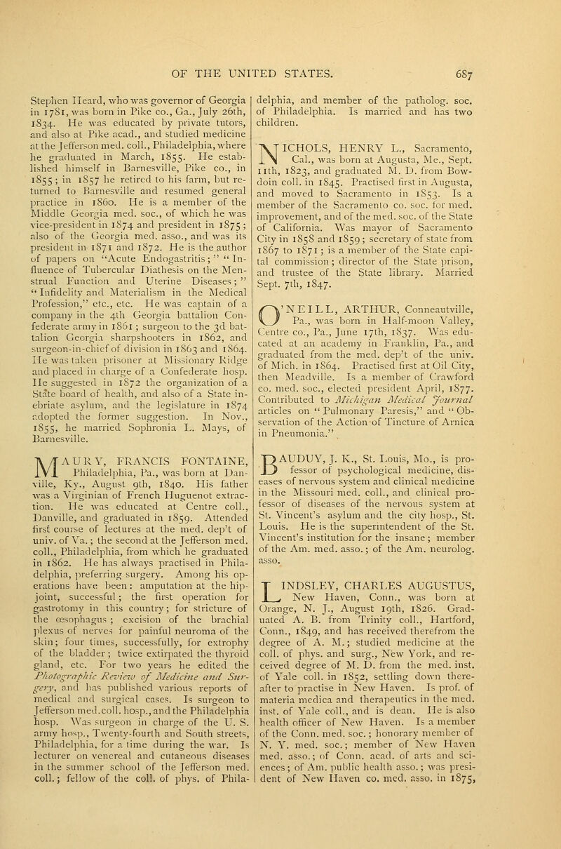 Stephen Heard, who was governor of Georgia in 1781, was born in Pike co., Ga., July 26th, 1834. He was educated by private tutors, and also at Pike acad., and studied medicine at the Jefferson med. coll., Philadelphia, where he graduated in March, 1855. Pie estab- lished himself in Barnesville, Pike co., in 1855 ; in 1857 he retired to his farm, but re- turned to Barnesville and resumed general practice in i860. He is a member of the Middle Georgia med. soc, of which he was vice-president in 1874 and president in 1875 ; also of the Georgia med. asso., and was its president in 1871 and 1872. He is ihe author of papers on Acute Endogastritis ;   In- fluence of Tubercular Diathesis on the Men- strual Function and Uterine Diseases;   Infidelity and Materialism in the Medical Profession, etc., etc. He was captain of a company in the 4lh Georgia battalion Con- federate army in 1861; surgeon 10 the 3d bat- talion Georgia sharpshooters in 1862, and surgeon-in-chief of division in 1863 and 1S64. He was taken prisoner at Missionary Ridge and placed in ch.irge of a Confederate hosp. He suggested in 1872 the organization of a State board of healih, and also of a State in- ebriate asylum, and the legislature in 1874 adopted the former suggestion. In Nov., 1855, he married Sophronia L. Mays, of Barnesville. MAURY, FRANCIS FONTAINE, Philadelphia, Pa., was born at Dan- ville, Ky., August 9th, 1840. His father was a Virginian of French Huguenot extrac- tion. He was educated at Centre coll., Danville, and graduated in 1859. Attended first course of lectures at the med. dep't of univ. of Va.; the second at the Jefferson med. coll., Philadelphia, from which he graduated in 1862. He has always practised in Phila- delphia, preferring surgery. Among his op- erations have been: amputation at the hip- joint, successful ; the first operation for gastrotomy in this country; for stricture of the oesophagus ; excision of the brachial ]ilexus of nerves for painful neuroma of the skin; four times, successfully, for extrophy of the bladder ; twice extirpated the thyroid gland, etc. For two years he edited the Photographic Revieru of Medicine and Sur- gery, and has published various reports of medical and surgical cases. Is surgeon to Jefferson med.coll. hosp., and the Philadelphia hosp. Was surgeon in charge of the U. S. army hosp., Twenty-fourth and South streets, Philadelphia, for a lime during the war. Is lecturer on venereal and cutaneous diseases in the summer school of the Jefferson med. coll.; fellow of the coll. of phys. of Phila- delphia, and member of the patholog. soc. of Philadelphia. Is married and has two children. NICHOLS, HENRY L., Sacramento, Cal., was born at Augusta, Me., Sept. nth, 1823, and graduated M. D. from Bow- doin coll. in 1845. Practised first in Augusta, and moved to Sacramento in 1853. Is a member of the Sacramento co. soc. for med. improvement, and of the med. soc. of the State of California. Was mayor of Sacramento City in 1858 and 1859 ; secretary of state from 1867 to 1871; is a member of the State capi- tal commission ; director of the State prison, and trustee of the State library. Married Sept. 7th, 1847. 'NEILL, ARTHUR, Conneautville, Pa., was born in Half-moon Valley, Centre co., Pa., June 17th, 1837. Was edu- cated at an academy in Franklin, Pa., and graduated from the med. dep't of the univ. of Mich, in 1864. Practised first at Oil City, then Meadville. Is a member of Crawford CO. med. soc, elected president April, 1877. Contributed to Michigan Medical Journal articles on  Pulmonary Paresis, and  Ob- servation of the Action of Tincture of Arnica in Pneumonia. BAUDUY, J. K., St. Louis, Mo., is pro- fessor of psychological medicine, dis- eases of nervous system and clinical medicine in the Missouri med. coll., and clinical pro- fessor of diseases of the nervous system at St. Vincent's asylum and the city hosp., St. Louis. He is the superintendent of the St. Vincent's institution for the insane ; member of the Am. med. asso.; of the Am. neurolog. asso. LINDSLEY, CHARLES AUGUSTUS, New Haven, Conn., was born at Orange, N. J., August 19th, 1S26. Grad- uated A. B. from Trinity coll., Hartford, Conn., 1849, ^^^ h^s received therefrom the degree of A. M.; studied medicine at the coll. of phys. and surg., New York, and re- ceived degree of M. D. from the med. inst. of Yale coll. in 1852, settling clown there- after to practise in New Haven. Is prof, of materia medica and therapeutics in the med. inst. of Yale coll., and is dean. He is also health officer of New Haven. Is a member of the Conn. med. soc.; honorary member of N. Y. med. soc.; member of New Haven med. asso.; of Conn. acad. of arts and sci- ences; of Am. public health asso.; was presi- dent of New Haven co. med, asso. in 1875,