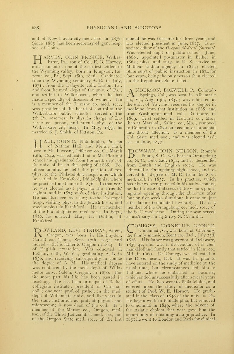 and of New Ilavea cUy med. asso. in 1877. Since 1S65 has been secretary of gen. hosp. soc. of Conn. ARVEV, OLIN FRISBEE, Wilkes- harre, Pa., son of Col. E. li. Ilarvey, a tloscendant of one of the earliest settlers in the Wyoming valley, born in Kingston, Lu- zerne CO., Pa., Sept. 28th, 1846. Graduated from the Wyoming seminary A. B. in July, 1S71 ; from the Lafayette coll., Easton, Pa., and from the med. dep't of the univ. of Pa. ; and settled in Wilkesbai-re, where lie has made a specialty of diseases of women. lie is a member of the Luzerne co. med. soc.; was president of the board of control of the Wilkesbarre public schools; served in the yth Pa. reserves; is phys. in charge of Lu- zerne CO. prison, and attend, phys. of the Wilkesbarre city hosp. In May, 1873, ^^'^ married S. J. Smith, of Pittston, Pa. ALL, JOHN C, Philadelphia, Pa.,son of Nathan Hail and Merah Hall, born in Mt, Pleasant, Jefferson co.,0., March 12th, 1S42, was educated at a Mt. Pleasant school and graduated from the med. dep't of tlie univ. of Pa. in the spring of 1868. P'or fifteen months he held the position of res. phys. to the Philadelphia hosp., after which he settled in Frankford, Philadelphia, where lie practised medicine till 1S76. In that year lie was elected ass't phys. to the Friends' asylum, and in 1877 sup'c of that institution. lie has also been ass't surg. to the Episcopal hosp., visiting phys. to the Jewish hosp., and vaccine phys. in Frankford. He is a member of the Philadelphia co. med. soc. In Sept., 1S70, he married ]\Iary II. Dutton, of I'rankford. ROWLAND, LEVI LINDSAY, Salem, Oregon, was born in Huntingdon, Carroll co., Tenn., Sept. 17th, 1S31, and moved with his father to Oregon in 1844. I-^ of English extraction. \Vas educated at Bethany coll., W. Va., graduating A. B. in 1856, and receiving subsequently in course the degree of A. M. His medical degree was conferred by the med. dep't of Willa- mette univ., Salem, Oregon, in 1870. For the most part his life has been passed in teaching. He has been principal of Bethel collegiate institute; president of Christian coll.; one year prof, of pathol. in the med. dep't of Willamette univ., and five years in the same institution as prof, of physiol. and microscopy; is now dean of the coll. Is a member of the Marion co., Oregon, med. soc, of the Third Judicial dis't med. soc, and of the Oregon State med. soc; of the last named he was treasurer for three years, and was elected president in June, 1877. Is as- sociate editor of the Oregon Alcdical yournal. Was elected sup't of public schools, June, i860; appointed postmaster in Bethel in 1S62; phys. and surg. in U. S. service at Malheur Indian agency in 1873; elected^ State sup't of public instruction in 1874 for four years, l>eing the only person then elected on the Repulilican Slate ticket. ANDERSON, BOZWELL P., Colorado Springs, Col., was born in Albemarle CO., Va., Aug. 13th, 1847; was educated at the univ. of Va., and received his degree in medicine from that institution in 1868, and from Washington med. coll., Baltimore, in 1869. First settled in Howard co., Mo.; then at Marshall, Saline co.. Mo.; removed to Colorado in 1872 on account of bronchial and throat affection. Is a member of the Col. State med. soc, and was elected ass't sec. in June, 1S77. OWMAN, ORIN NELSON, Rome's' Pump, S. C, was born in Orangeburg CO., S. C, Feb. 22d, 1834, and is descended from Dutch and English stock. He was educated at Orangeburg high school, and re- ceived his degree of M. D. from the S. C. med. coll. in 1857. In his practice, which has always been pursued in his native county, he had a case of abscess of the A\'omb, point- ing and opening through the alKloraen after four or five weeks duration; it came on just after labor; terminated favorably. He is a member of the Orangeburg co. med. soc.; of the S. C. med. asso. During the war served as ass't surg. in 14111 rcg. S. C. militia. COMEGYS, CORNELIUS GEORGE, Cincinnati, O., was born at Cherburg, the family mansion, Kent co., Del., July 23d, 1S16. His father was governor of Delaware, 1S39-42, and was a descendant of a Ger- man-Holland family that settled in Kent co., Md., in 1660. Dr. Comegys was educated in the Dover acad., Del. It was his plan to have entered on the study of medicine at the usual time, but circumstances led him to Indiana, where he embarked i.i business, which ended unsuccessfully after several years of effort. He then went to Philadelphia, and entered upon the study of medicine as a student of Prof. W. E. Horner. He gradu- ated in the class of 1848 of the univ. of Pa. He began work in Philadelphia, but removed to Cincinnati in 1849, where the advent of the Asiatic cholera that year gave him the opportunity of obtaining a large practice. In 1851 he went to London and Paris for clinical