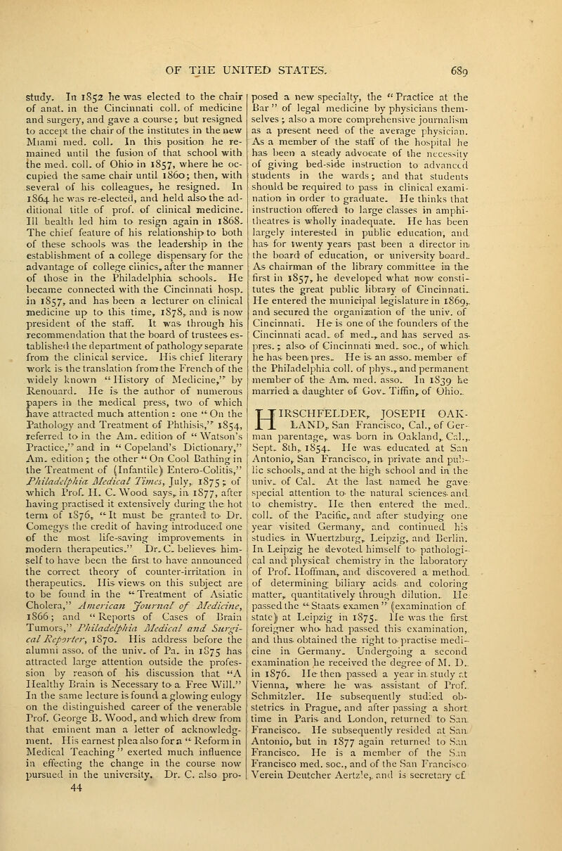 study. In 1S52 he was elected to the chair of anat. in the Cincinnati coll. of medicine and surgery, and gave a course; but resigned to accept the chair of the institutes in the new Miami nied. coll. In this position he re- mained until the fusion of that school with the med. coll. of Ohio in 1857, where he oc- cupied the same chair until i860; then, with several of his colleagues, he resigned. In 1864 he was re-elected, and held also the ad- ditional title of prof, of clinical medicine. Ill health led him to resign again in 1868. The chief feature of his relationship to both of these schools was the leadership in the establishment of a college dispensary for the advantage of college clinics, after the manner of those in the Philadelphia schools. He became connected with the Cincinnati hosp, in 1857, and has been a lecturer on clinical medicine up to this time, 1878,. and is now president of the staff. It was through his recommendation that the board of trustees es- tablished ihedepartment of pathology separate from the clinical service. His chief literary work is the translation from the French of the widely known History of Medicine, by E-enouard. He is the author of numerous papers in the me-dical press, two of which have attracted much attention : one On the Pathology and Treatment of Phthisis, 1854, referred to in the Am, edition of  Watson's Practice, and in  Copeland's Dictionary, Am, edition ; the other  On Cool Bathing in the Treatment of (Infantile) Entero-Colitis, Philadelphia Medical Times, July,. 1875 t of which Prof, H. C. Wood says, in 1877, after having practised it extensively during the hot term of 1S76, It must be granted! tO' Dr. Comegys the credit of having introduced one of the most life-saving improvements in modern therapeutics. Dr. C. believes him- self to have been the first to have announced the correct theory of counter-irritation in therapeutics. His views on this subject are to be found in the Treatment of Asiatic Cholera, American Jotirnal of Medicine, 18C6; and Reports of Cases of Brain Tumors, Philadelphia Medical and Surgi- cal Reporter, 1S70. His address before the alumni asso. of the univ. of Pa. in 1875 has attracted large attention outside the profes- sion by reason of his discussion that A Healthy Brain is Necessary to-a Free Will. In the same lecture is found a glowing-eulogy on the distinguished career of the venerable Prof. George B, Wood, and which drew from that eminent man a letter of acknowledg- ment. His earnest plea also fora  Reform in Medical Teaching exerted much influence in effecting the change in the course now pursued in the imiversity. Dr. C. also pro- 44 posed a new specialty, the  Practice at the Bar  of legal medicine by physicians them- selves ; also a more comprehensive journalism as a present need of the average physician. As a member of the staff of the hospital he has been a steady advocate of the necessitv of giving bed-side instruction to advanced students in the wards; and that students should be required to pass in clinical exami- nation in order to graduate. He thinks that instruction offered to large classes in amphi- theatres is wholly inadequate. He has been largely interested in public education, and. has for twenty years past been a director iiii the board of education, or university board.. As chairman of the library committee iia the first in 1857, he developed what now consti- tutes the great public library of CincinnatL. He entered the municipal legislature in 1869,. and secured the organization of the univ. of Cincinnati. He is one of the founders of the Cincinnati acad, of med,, and has served as- pres.; also- of Cincinnati med, soc, of which, he has been pres. He is an asso, member of the Philadelphia coll. of phys,, and permanent member of the Am. med. asso.. In 1S39 he married a daughter of Gov, Tiffin, of Ohio.. HIRSCFIFELDER, JOSEPH OAK- LAND,, San Francisco, Cal., of Ger- man parentage, was born irt Oakland,. Cal.,. Sept, 8lh,, 1854. He was educated at San Antonio,. San Francisco, in private and pul)- lic schools, and at the high school and in the univ. of Cal. At the. last named he gave? special attention to- the natural sciences and. to chemistry. He then entered the med.. coll. of the Pacific, and after studying one year visited Germany,, and continued, his studies in Wuertzburg, Leipzig, and Berlin. In Leipzig he devoted himself to^ pathologi- cal and physical chemistry in the laboratory of Prof. Hoffman, and discovered a method, of determining biliary acids and coloring matter, quantitatively through dilution.. He: passed the Staats examen  (examination of state) at Leipzig in 1S75.. lie was the first foreigner who- had passed this examination,, and thus obtained the right to-practise medi- cine in Germany, Undergoing a second examination he received the degree-of M. D... in 1876. He then passed a year in study r.t Vienna, where he was assistant of Prof.. Schmitzler, He subsequently studied ob- stetrics in Prague, and after passing a short, time in Paris and London, returned to San Francisco, He subsequently resided at San Antonio, but in 1877 again returned to S.in Francisco, He is a member of the .S.iii Francisco med. soc, and of the San Francisco Verein Deutcher Aertzle,, and is secretary of
