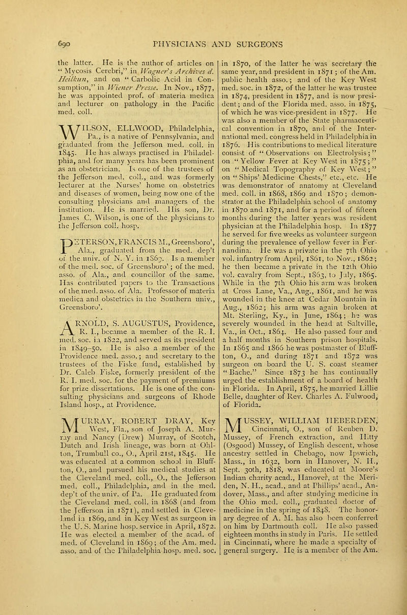 the latter. lie is the author of articles on  Mycosis Cerebri, in lVag}ier''s Archives d. Heilkun, and on  Carbolic Acid in Con- sumption, in Wiener Presse. In Nov., 1877, he was appointed prof, of materia medica and lecturer on pathology in the Pacific med. coll. WILSON, ELLWOOD, Philadelphia, Pa., is a native of Pennsylvania, and graduated from the Jefferson med. coll. in 1845. He has always practised in Philadel- phia, and for many years has been prominent as an obstetrician. Is one of the trustees of the Jefferson med. coll., and was formerly lecturer at the Nurses' home on obstetrics and diseases of women, being now one cf the consulting physicians and managers of the institution. He is married. His son, Dr. James C. Wilson, is one of the 2:>hysicians to the Jefferson coll. hosp. PETERSON, FRANCIS \l., Greensboro', Ala., graduated from the med. dep't of the univ. of N. Y. in 1S65. Is a member of the med. soc. of Greensboro'; of the med. asso. of Ala., and councillor of the same. Has contributed papers to the Transactions of the. med. asso. of Ala. Professor of materia medica and obstetrics in the Southern univ., Greensboro'. ARNOLD, S. AUGUSTUS, Providence, R. I., became a member of the R. I. med. soc. i;i 1822, and served as its president in 1849-50. He is also a member of the Providence med. asso.; and secretary to the trustees of the Fiske fund, established by Dr. Caleb Fiske, formerly president of the R. I. med. soc. for the payment of premiums for prize dissertations. He is one of the con- sulting physicians and surgeons of Rhode Island hosp., at Providence. MURRAY, ROBERT DRAY, Key \Vest, Fla., son of Joseph A. ]\Iur- ray and Nancy (Drew) Murray, of Scotch, Dutch and Irish lineage, was born at Ohl- ton, Trumbull co., O., April 21st, 1845. He was educated at a common school in Bluff- ton, O., and pursued his medical studies at the Cleveland med. coll., O., the Jefferson med. coll., Philadelphia, and in the med. dep't of the univ. of Pa. He graduated from the Cleveland med. coll. in 1868 (and from Ihe Jefferson in 1S71), and settled in Cleve- 1-ind ill 1869, and in Key West as surgeon in the U. S. Marine hosp. service in April, 1872. He was elected a member of the acad. of med. of Cleveland in 1S69; of the Am. med. asso. and of the Philadelphia hosp. med. soc. in 1870, of the latter he was secretary the same year, and president in 1871; of the Am. public health asso.; and of the Key West med. soc. in 1872, of the latter he was trustee in 1874, president in 1877, and is now presi- dent; and of the Florida med. asso. in i875> of which he was vice-president in 1S77. He was also a member of the State ]iharmaceuli- cal convention in 1870, and of the Inter- national med. congress held in Philadelphia in 1876. His contributions to medical literature consist of  Observations on Electrolysis ;  on Yellow Fever at Key West in 1S75; on Medical Topography of Key West; on  Ships' Medicine Chests, etc., etc. He was demonstrator of anatomy at Cleveland med. coil, in 1868, 1869 and 1S70; demon- strator at the Philadelphia school of anatomy in 1870 and 1871, and for a period of fifteen months during the latter years was resident physician at the Philadelphia hosp. In 1877 he served for five weeks as volunteer surgeon during the prevalence of yellow fever in Fer- nandina. He was a jirivate in the ^\\\ Ohio vol. infantry from April, 1S61, to Nov., 1862; he then became a private in the 12th Ohio vol. cavalry from Sept., 1863, to J'.ily, 1865. While in the 7th Ohio his arm was broken at Cross Lane, Va., Aug., 1861, and he was wounded in the knee at Cedar Mountain in Aug., 1862; his arm was again broken at Mt. Sterling, Ky., in June, 1864; h^ was severely wounded in the head at Saltville, Va., in Oct., 1864. He also passed four and a half months in Southern prison hospitals. In 1S65 and 1866 he was postmaster of Bluff- ton, O., and during 1871 and 1S72 was surgeon on board the U. S. coast steamer  Bache. Since 1873 he has continually urged the establishment of a board of health in Florida. In April, 1875, he married Lillie Belle, daughter of Rev. Charles A. Fulwood, of Florida. MUSSEY, WTLLIAM IIEBERDEN, Cincinnati, O., son of Reuben D. Mussey, of French extraction, and ILtty (Osgood) Mussey, of English descent, whose ancestry settled in Chebago, now Ipswich, Mass., in 1632, born in Hanover, N. H., Sept. 30th, 1818, was educated at Moore's Indian charity acad., Hanovef, at the Meri- den, N. IL, acad., and at Phillips' acad., An- dover, Mass., and after studying medicine in the Ohio med. coll., graduated doctor of medicine in the spring of 1S48. The honor- ary degree of A. M. has also been conferred on him by Dartmouth coll. He also passed eighteen months in study in Paris. He settled in Cincinnati, where he made a specialty of general surgery. He is a member of the Am.