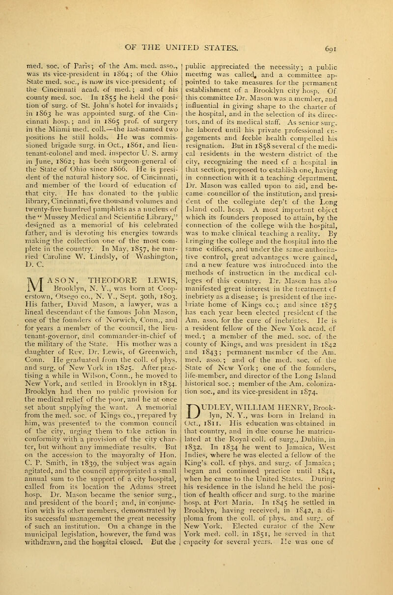 med. ■soc. of Paris; of the Am, nied, asso., was Its vice-president iu 1864; of the Ohio State med. soc, is now its vice-president^ of the Cincinnati acad, of med,; and of his county med. soc. In 1855 he held the posi- tion of surg. of St. John's hotel for invalids; in 1863 he was appointed surg. of the Cin- cinnati hosp.; and in 1865 prof, of surgery in the Miami med, coll,—the last-named two jjositions he still holds. He was commis- sioned brigade surg. in Oct., 1861, and lieu- tenant-colonel and med, inspector U. S. army in June, 1862; has been surgeon-general of the State of Ohio since 1866. He is presi- dent of the natural history soc. of Cincinnati, and member of the board of education of that city. He has donated to the public library, Cincinnati, five thousand volumes and twenty-five hundred pamphlets as a nucleus of the  Mussey Medical and Scientific Libraiy, designed as a memorial of his celebrated father, and is devoting his energies towards making the collection one of the most com- j^iete in the country. In May, 1857, he mar- ried Caroline W, I-indsly, of Washington, D. C, MASON, THEODORE LEWIS, Brooklyn, N. Y., was born at Coop- erstown, Otsego co., N. Y., Sept. 30th, 1803. His father, David Mason, a lawyer, was a lineal descendant of the famous John Mason, one of the founders of Norwich, Conn., and for years a member of the council, the lieu- tenant-governor, and commander-in-chief of the military of the State. His mother was a daughter of Rev. Dr. Lewis, of Greenwich, Conn. He graduated from the coll. of phys. and surg. of New York in 1825. After pr,-,c- tising a while in Wilson, Conn., he moved to New York, and settled in Brooklyn in 1834. Brooklyn had then no public provision for the medical relief of the poor, and he at once set about supplying the want. A memorial from the med, soc. of Kings co., ]-irepared by him, was presented to the common council of the city, urging them to take action in conformity with a i)Tovision of the city char- ter, but ■without any immediate results. But on the accession to the mayoralty of Hon. C. P. Smith, in 1839, the subject was again ngitated, and the council appropriated a small annual sum to the support of a city hospital, called from its location the Adams street hosp. Dr. Mason became the senior surg., and president of the board ; and, in conjunc- tion with its other members, demonstrated by its successful management the great necessity of such an institution. On a change in the municipal legislation, however, the fund was withdrawn, and the hospital closed. But the public appreciated the necessity; a public meeting was called, and a committee ap- pointed to take measures for the permanent establishment of a Brooklyn city hosp. Of this committee Dr. Mason was a member, and influential in giving shape to the charier of the hospital, and in the selection of iis direc- tors, and of its medical staff. As senior surg. he labored until his private professional en- gagements and feeble health compelled his resignation. But in 1858 several of the medi- cal residents in the western district of the city, recognizing the need cf a hospital in that section, proposed to establish one, having in connection with it a teaching department. Dr. Mason was called upon to aid, and be- came councillor of the institution, and presi- dent of the collegiate dep't of the Long Island coll. hosp. A most important object which its founders proposed to attain, by the connection of the college with the hospital, was to make clinical teaching a reality. By bringing the college and the hospital into the same edifices, and imder the same authorita- tive control, great advantages were gained, and a new feature was introduced into the methods of instruction in the medical col- leges of this country. Dr. Mason has also manifested great interest in the treatment cf inebriety as a disease; is president of the ine- briate home of Kings co.; and since 1S75 has each year been elected president cf the Am. asso. for the cure of inebriates. lie is a resident fellow of the New Yoik acad. cf med.; a member of the med. soc. of the county of Kings, and was president in 1S42 and 1843; permanent member of the Am. med. asso.; and of the med. soc. of the State of New York; one of the founders, life-member, and director of the Long Island historical soc.; member of the Am. coloniza- tion soc, and its vice-pi-esident in 1S74. DUDLEY, WILLIAM HENRY, Brook- lyn, N. Y., was born in Ireland in Oct., 1811, His education was obtained in that country, and in due course he matricu- lated at the Royal coll. of surg., Dublin, in 1832. In 1834 he went to Jamaica, W^est Indies, where he was elected a fellow of the Iving's coll. cf phys. and surg. of Jamaica; began and continued practice until 1S41, when he came to the United States. During his residence in the island he held the posi- tion of health officer and surg. to the marine hosp. at Port Maria. In 1845 he settled in Brooklyn, having received, in 1S42, a di- ploma from the coll. of phys. and sure, of New York. Elected curator cf the New York med. coll. in 1851, he served in Ihr.t capacity for several years. lie was one of