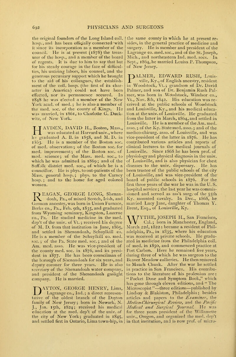 tlie original founders of the Long Island coll, hosp.,and has been ofliQially connected'with it since its incorporation as a meml)er of the council. He is at present (1878) the treas- urer of the hosp., and a member of the board of regents. It is due to him to say that Init for his steady courage in the face of difficul- ties, his untiring labors, his counsel, and the generous pecuniary support which he brought to the aid of his colleagues, the establish- ment of the coll. hosp. (the first of its char- acter in America) could not have been effected, nor its permanence secured. In 184.8 he was elected a member of the New York acad. of med.; he is also a member of the med. soc. of the county of Kings. He was married, in 1861, to Charlotte G. Duck- witz, of New York, HAYDEN, DAVID H., Boston, Mass., was educated at Harvard univ., where h- graduated A. B. in 1858, and M, D, in 1363. He is a member of the Boston soc, of med. observation ; of the Boston soc, for med. improvement; of the Boston soc, of med. science; of the Mass, med. soc, to which he was admitted in 1869; and of the Suffjlk district med. soc, of which he is a councillor. He is phys. to out-patients of the Mass. general hosp,; phys. to the Carney hosp.; and to the home for aged colored women. REAGAN, GEORGE LONG, Shenan- doah, Pa., of mixed Scotch, Irish, and German ancestry, was born in Union Furnace, Berks co.. Pa., Feb, 9th, 1835, and graduated from Wyoming seminary, Kingston, Luzerne CO., Pa. He studied medicine in the med. dep't of the iiniv. of Vt.; received his degree of M. D. from that institution in June, 1S65, and settled in Shenandoah, Schuylkill co. He is a member of the Schuylkill co. med. soc. ; of the Pa. State med. soc; and of the Am. med. asso. He was vice-president of the county med. soc. in 1876, and its presi- dent in 1877. He has been councilman of the bjrough of Slienandoah for six years, and deputy coroner for three years. He is also secretary of the Shenandoah water company, and president of the Shenandoah gaslight company. He is married. DAYTON, GEORGE HENRY, Lima, Lagrange co., Ind.; a direct represen- tative of the oldest branch of the Dayton family of New Jersey; born in Newark, N. J., Jan. 15th, 1824; received his medicnl education at the med. dep't of the univ. of the city of New York; graduated in 1845, and settled first in Ontario, Lima township, in the same county in which he at present re- sides, in the general practice of medicine and surgery. He is member and president of the Lagrange co, med, soc, and of the St, Joseph, Mich., and northeastern Ind, med, socs. In Sept., 1864, he married Louisa P, Thompson, of New Jersey, PALMER, EDWARD RUSH, Louis- ville, Ky,, of English ancestry, resident in Woodstock, Vt,; grandson of Dr, David Palmer, and son of Dr, Benjamin Rush Pal- mer, was born in Woodstock, Windsor co., Vt., Nov, 8th, 1842, His education was re- ceived at the public schools of Woodstock and Louisville, Ky., and his medical educa- tion at the univ. of Louisville, Pie graduated from the latter in March, 1864, and settled in Louisville, lie is a member of the Am, med, asso.; of the Ky, State med, asso,; and of the medico-chirurg, asso, of Louisville, and was vice-president of the latter in 1876, He has contributed ■various articles and reports of clinical lectures to the medical journals of Louisville, Since 186S he has been prof, of physiology and physical diagnosis in the univ. of Louisville, and is also physician for chest diseases to the imiv, dispensary. He has been trustee of the public schools of the city of Louisville, and was vice-president of the board of public schools in 1876. For the first three years of the war he was in the U. S, hospital service; the last year he was commis- sioned and served as ass't surg.-of the 55th Ky. mounted cavalry. In Dec, 1868, he married Lucy Jane, daughter of Thomas Y. Brent, Esq., of Louisville, Ky, T T 7'YTHE, JOSEPH II., San Francisco, VV Cal.; born in Manchester, England, jNIarch 22d, 1822 : became a resident of Phil- adelphia, Pa,, in 1835, where his education was received at private schools. He gradu- ated in medicine froni the Philadelphia coll. of med. in 1850, and commenced practice at Port Carbon, Here he remained five years, during three of which he was surgeon to the Beaver Meadow collieries. He then removed to Mauch Chunk, After the war he settled iu practice in San Francisco. His contribu- tions to the literature of his profession are:  Pocket Dose and Symptom Book, wliich has gone through eleven editions, and  The Microscopist —three editions—published by Lindsay & Blakiston, Philadelphia; besides articles and papers to the Examiner, the liledicff-Chirttrgical Review, and the Pacific Medical and Surgical jfoiintal. He was for three years president of the Willamette univ., Oregon, and organized the med. dep't in that institution, and is now prof, of micro-