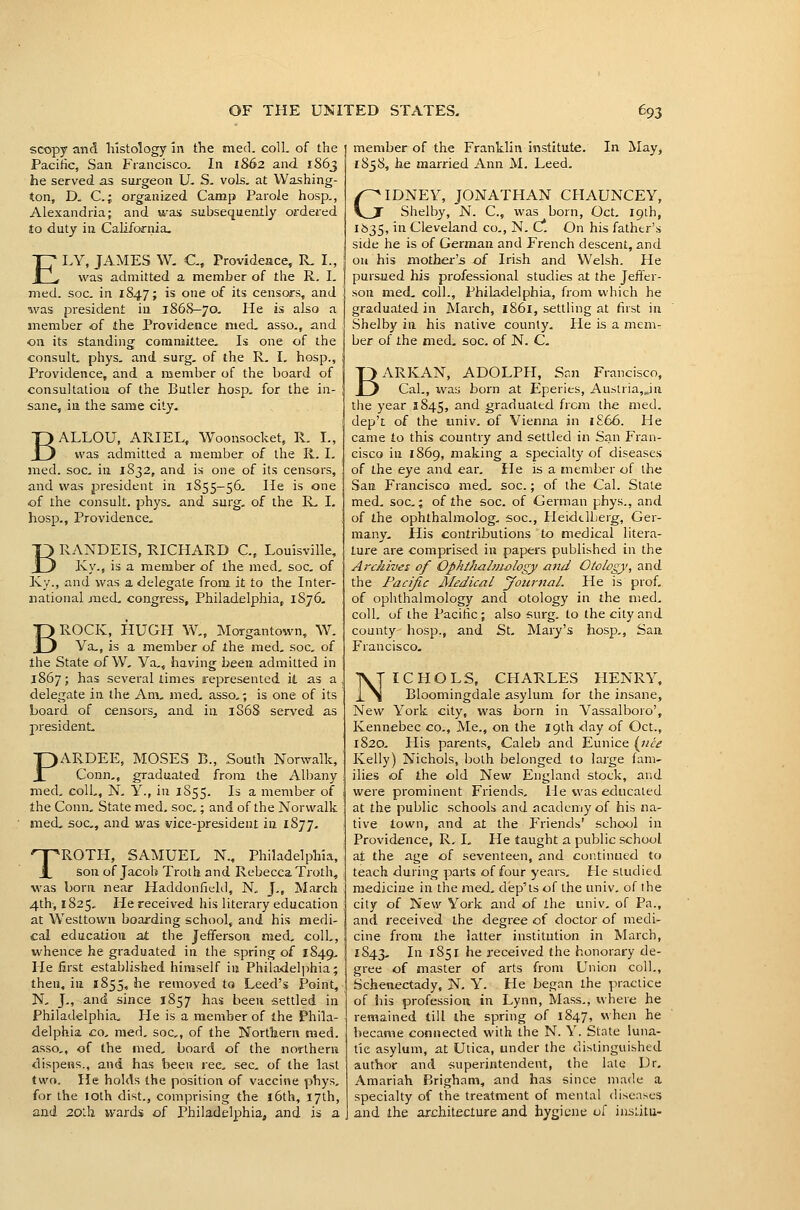 scopy and histology in the med. coll. of the Pacific, San Francisco. In 1862 and 1S63 he served as surgeon U. S. vols, at Washing- ton, D. C; organized Camp Parole hosp., Alexandria; and was subsequently ordered to duty in California. ELY, JAMES W. C, Provideace, R. I., was admitted a member of the R. I. med. soc. in 1847; is one of its censors, and was president in 1868—70. He is also a member of the Providence med, asso., and on its standing committee. Is one of the consult, phys. and surg, of the R, I, hosp., Providence, and a member of the board of consultation of the Butler hosp. for the in- sane, in the same city, BALLOU, ARIEL, Woonsocket, R. I., was admitted a member of the R. I. med. soc. in 1832, and is one of its censors, and was president in 1S55-56. He is one of the consult, phys. and surg, of the R, I. hosp., Providence, BRANDEIS, RICHARD C, Louisville, Ivy., is a member of the med, soc, of Ky., and was a delegate from it to the Inter- national med, congress, Philadelphia, 1876, BROCK, HUGH W„ Morgantown, W. Va,, is a member of the med, soc, of the State of W, Va,, having been admitted in 1867; has several limes represented it as a delegate in the Am, med, asso,; is one of its board of censors^ and in 1868 served as president, PARDEE, MOSES B., South Norwalk, Conn,, graduated from the Albany med, coll., N. Y., in 1S55. Is a member of the Conn, State med. soc.; and of the Norwalk med, soc, and was vice-president in 1877, TROTH, SAMUEL N., Philadelphia, son of Jacob Troth and Rebecca Troth, was born near Haddonfield, N, J., March 4th, 1825, He received his literary education at Westtown boarding school, and his medi- cal education at the Jefferson med, coll,, whence he graduated in the spring of 1849, He first established himself in Philadelphia; then, in 1855, he removed to Leed's Point, N, J., and since 1857 has been settled in Philadelphia, He is a member of the Phila- delphia. CO, med, soc,, of the Northern med. asso,, of the med. board of the northern dispens., and has been rec, sec, of the last two. He holds the position of vaccine phys, for the loth dist., comprising the 16th, 17th, and 20lh wards of Philadelphia, and is a member of the Franklin institute. In May, 1838, he married Ann M. Leed. GIDNEY, JONATHAN CHAUNCEY, Shelby, N. C, was born, Oct. Ipih, 1535, in Cleveland Co., N. C*. On his father's side he is of German and French descent, and on his mother's of Irish and Welsh. He pursued his professional studies at the Jeffer- son med. coll., Philadelphia, from which he graduated in March, i86i, settling at first in Shelby in his native county. He is a mem- ber of the med. soc. of N. C. BARKAN, ADOLPH, San Francisco, Cal., ivas born at Eperies, Austria,Jn the year 1845, and graduated from the med. dep't of the univ. of Vienna in i£66. He came to this country and settled in San Fran- cisco in 1869, making a specialty of diseases of the eye and ear. Pie is a member of the San Francisco med. soc.; of the Cal. Stale med. soc; of the soc. of German phys., and of the ophthalmolog. soc, Heidelberg, Ger- many. His contributions to medical litera- ture are comprised in papers published in the Archives of Ophthalmology and Otology, and the Pacific Medical jfoiirnal. He is prof, of ophthalmology and otology in the med. coll. of ihe Pacific; also surg. to the city and county hosp., and St, Mary's hosp,, San Francisco- NICHOLS, CHARLES HENRY, Eloomingdale asylum for the insane. New York city, was born in Vassalboro', Kennebec co., Me., on the 19th day of Oct., 1820, His parents, Caleb and Eunice {iice Kelly) Nichols, both belonged to large fanv ilies of the old New England stock, and were prominent Friends, He was educated at the public schools and academy of his na- tive town, and at the Friends' school in Providence, R, I, He taught a public school at the age of seventeen, and continued to teach during parts of four years. He studied medicine in the med, dep'ts of the univ, of the city of New York and of the univ, of Pa., and received the degree of doctor of medi- cine from the latter institution in March, 1843, In 1851 he received the honorary de- gree of master of arts from Union coll., Schenectady, N. Y. He began the practice of ids profession in Lynn, Mass., where he remained till the spring of 1847, when he became connected with the N. Y. State luna- tic asylum, at Utica, under the distinguished author and superintendent, the late Ur, Amariah Brigham, and has since made a specialty of the treatment of mental diseases and the architecture and hygiene of insiitu-