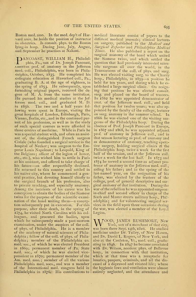 Boston med. asso. In the med. dep't of Har- vard imiv. he holds the position of instructor ill obstetrics. Is consult, phys. to the Boston lying-in hosp. During June, July, August, and September he practises at Nahant. PANCOAST, WILLIAM H., Philadel- phia, Pa., son of Dr. Joseph Pancoast, tmeritus prof, of anatomy in the Jefferson med. coll., Philadelphia, was born in Phila- delphia, October, 1835. He completed his collegiate education at Haverford coll.. Pa., graduating B. A. at the age of eighteen, in the spring of 1853. He subsequently, upon furnishing original papers, received the de- gree of M. A. from the same institution. He pursued his medical studies at the Jef- ferson med. coll., and graduated ISL D. in 1856. The two and a half years fol- lowing were spent in Europe, visiting the great hospitals of London, Edinburgh, Paris, Vienna, Berlin, etc., and in the continued pur- suit of his profession, as well as in the study of such special courses as were afforded in those centres of medicine. While in Paris he was a special student with, and often an assist- ant of, the distinguished French surgeon Civiale (who founded a surgical service in the hospital of Necker; was surgeon to the Em- peror Louis Napoleon; to Leopold, King of the Belgians; officer of the legion of honor, etc., etc.), who wished him to settle in Paris as his assistant, and offered to take charge of his future—an offer respectfully declined. He returned to this country and settled in his native city, vidiere he commenced a gen- eral practice, but devoting himself chiefly to the surgical branch of his profession, also to private teaching, and especially anatomy. Among the incidents of his career was his conception to obtain the bodies of the Siamese twins for the purpose of the scientific exami- nation of the band uniting them—a concep- tion subsequently put in execution. For this purpose, after their death, in the spring of 1874, he visited North Carolina with his col- leagues, and procured the bodies, upon which he subsequently made a post-mortem examination, under the auspices of the coll. of phys. of Philadelphia. He is a member of the academy of natural sciences of Phila- delphia ; fellow of the coll. of phys. of Phila- delphia; member of the Philadelphia co. med. soc, of which he was elected President in 1S69; permanent member of Pa. Slate med. soc, of which he was elected vice- president in 1870; permanent member of the Am. med. asso.; member of all the various Philadelphia med. socs., and was a member of the International med. congress held in Philadelphia iji 1876. His contributions to medical literature consist of papers to the different medical journals; clinical lectures on surgery, published in the Medical and Surgical Keporler and Philadelphia Medical Times, lie also published a report on the surgical anatomy of the band which united the Siamese twins, and which settled the question that had previously interested scien- tific surgeons all over the world, in the Transactions of the coll. of phys. and surg. He was elected visiting surg. to the Charity hosp., Philadelphia, in 1859—a position he held for ten years, and during which he es- tablished a large surgical clinic. On resign- ing that position he was elected consult, surg. and placed on the board of trustees. In 1862 he was appointed demonstrator of anat. of the Jefferson med. coll., and held that position for twelve years; was also ap- pointed by the faculty of the college, lecturer on surg. anatomy in the summer school. In 1866 he was elected one of the visiting sur- geons of the Philadelphia hosp. During the absence of Prof. Joseph Pancoast in Europe, in 1867 and 1868, he was appointed adjunct prof, of anatomy in Jefferson coll., and in that season lecturing as prof, of anatomy and as demonstrator cf anatomy, teaching opera- tive surgery, holding surgical clinics at the Philadelphia hosp. twice a week for the first half of the session, and at the Jefferson coll. twice a week for the last half. In 1873 ^'^'- 1S74 he served a second lime as adjunct pro- fessor of anatomy in the Jefferson med. coll., aiding his father; and in the spring of the last-named year, on the resignation of his father, was elected by the trustees of the college, prof, of general descriptive and sur- gical anatomy of that institution. During the war of the rebellion he was appointed surgeon- in-chief and second ofilicer in charge of the Sixth and Master streets military hosp., Phil- adelphia; and for volunteering surgical ser- vices in the field upon three occasions during the war, was elected a member of the Loyi.l Legion. WOOD, JAMES RUSHMORE, New York, son of a merchant of that city, was born there Sept. 14th, 1816. He studied medicine under Dr. Tulley, of New Haven, and Dr. David L. Rogers, of New York, and also at the Casileton, Vt., med. coll., gradu- ating in 1S46. In 1847 he became associated with Dr. Wilson, resident phys. of Bellevue hosp., in connection with that institution, which at that time v\'as a receptacle fcr lunatics, paupers, criminals, and all the dis- eased of a depraved and vitiated life ; where the hygienic laws and ventilation were almost entirely neglected, and. the attendance and