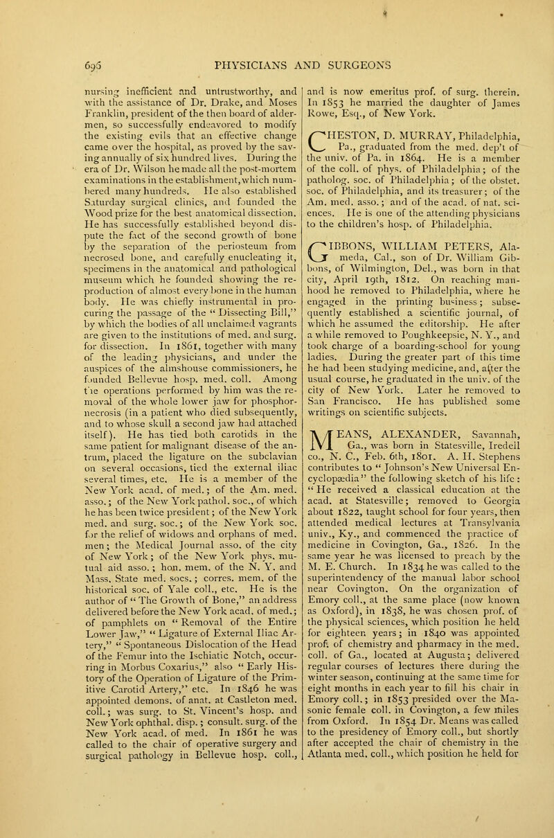 nursing inefficient and untrustworthy, and with the assistance of Dr. Dralce, and Moses Franklin, president of the then board of alder- men, so successfully endeavored to modify the existing evils that an effective change came over the hospital, as proved by the sav- ing annually of six hundred lives. During the era of Dr. Wilson he made all the post-mortem examinations in the establishment, which num- bered many hundreds. lie also established Saturday surgical clinics, and founded the Wood prize for the best anatomical dissection. He has successfully established beyond dis- pute the fact of the second growth of bone by the separation of the periosteum from necrosed bone, and carefully enucleating it, specimens in the anatomical and pathological museum which he founded showing the re- production of almost every bone in the human body. He was chiefly instrumental in pro- curing the passage of the  Dissecting Bill, by which the bodies of all unclaimed vagrants are given to the institutions of med. and surg. for dissection. In i86l, together with many of the leading physicians, and under the auspices of the almshouse commissioners, he f^iunded Bellevue hosp. med. coll. Among t le operations performed by him was the re- moval of the whole lower jaw for phosphor- necrosis (in a patient who died subsequently, and to whose skull a second jaw had attached itself). He has tied both carotids in the same patient for malignant disease of the an- trum, placed the ligature on the subclavian on several occasions, tied the external iliac several times, etc. He is a member of the New York acad. of med.; of the Am. med. asso.; of the New York pathol. soc, of which he has been twice president; of the New York med. and surg. soc.; of the New York soc. for the relief of widows and orphans of med. men ; the Medical Journal asso. of the city of New York; of the New York phys. mu- tual aid asso.; hon. mem. of the N. Y. and Mass. State med. socs.; corres. mem. of the historical soc. of Yale coll., etc. He is the author of  The Growth of Bone, an address delivered before the New York acad. of med.; of pamphlets on  Removal of the Entire Lower Jaw, '* Ligature of External Iliac Ar- tery,  Spontaneous Dislocation of the Head of the Femur into the Ischiatic Notch, occur- ring in Morbus Coxarius, also  Early His- tory of the Operation of Ligature of the Prim- itive Carotid Artery, etc. In 1846 he was appointed demons, of anat. at Castleton med. coll.; was surg. to St. Vincent's hosp. and New York ophthal. disp.; consult, surg. of the New York acad. of med. In l86i he was called to the chair of operative surgery and surgical pathology in Bellevue hosp. coll., and is now emeritus prof, of surg. therein. In 1853 he married the daughter of James Rowe, Esq., of New York. CHESTON, D. MURRAY, Philadelphia, Pa., graduated from the med. dep't of the univ. of Pa. in 1864. He is a member of the coll. of phys. of Philadelphia; of the patholog. soc. of Philadelphia; of the obstet. soc. of Philadelphia, and its treasurer; of the Am. med. asso.; and of the acad. of nat. sci- ences. He is one of the attending physicians to the children's hosp. of Philadelphia. GIBBONS, WILLIAM PETERS, Ala- meda, Cal., son of Dr. William Gib- bons, of Wilmington, Del., was born in that city, April 19th, 1812. On reaching man- hood he removed to Philadelphia, where he engaged in the printing business; subse- quently established a scientific journal, of which he assumed the editorship. He after a while removed to Poughkeepsie, N. Y., and took charge of a boarding-school for young ladies. During the greater part of this time he had been studying medicine, and, ai^ter the usual course, he graduated in the imiv. of the city of New York. Later he removed to San P'rancisco. He has published some writings on scientific subjects. MEANS, ALEXANDER, Savannah, Ga., was born in Statesville, Iredell CO., N. C, Feb. 6th, 1801. A. H. Stephens contributes to  Johnson's New Universal En- cyclopaedia the following sketch of his life :  He received a classical education at the acad. at Statesville; removed to Georgia about 1822, taught school for four years, then attended medical lectures at Transylvania univ., Ky., and commenced the practice of medicine in Covington, Ga., 1S26. In the same year he was licensed to preach by the M. E. Church. In 1834 he was called to the superintendency of the manual labor school near Covington. On the organization of Emory coll., at the same place (now known as Oxford), in 1838, he was chosen prof, of the physical sciences, which position he held for eighteen years; in 1840 was appointed prof, of chemistry and pharmacy in the med. coll. of Ga., located at Augusta; delivered regular courses of lectures there during the winter season, continuing at the same time for eight months in each year to fill his chair in Emory coll.; in 1853 presided over the Ma- sonic female coll. in Covington, a few miles from Oxford. In 1854 Dr. Means was called to the presidency of Emory coll., but shortly after accepted the chair of chemistry in the Atlanta med. coll., which position he held for