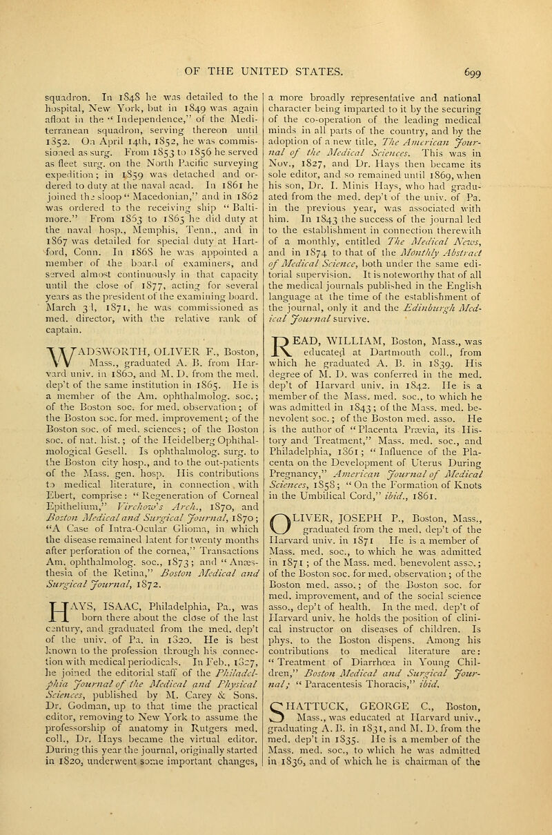 squadron. In 1848 he was detailed to the hospital, New York, hut in 1849 was again afloat in the •' Independence, of the Medi- terranean squadron, serving thereon until 1852. On April I4lh, 1852, he was commis- sioned as surg. From 1853 to 1856 he served as fleet surg. on the North Pacihc surveying expedition; in 1S59 was detached and or- dered to duty at the naval acad. In 1861 he joined Ihi sloop Macedonian, and in 1862 was ordered to the receiving ship  Balti- more. From 1863 to 1S65 he did duty at the naval hosp., jSIemphis, Tenn., and in 1S67 was detailed for special duty at Hart- ford, Conn. In 1S6S he was appointed a member of the board of examiners, and served almost continuously in that capacity until the close of 1S77, acting for several years as the president of the examining board. March 3:!, 1871, he was commissioned as med. director, with the relative rank of captain. WAD3WORTH, OLIVER F., Boston, Mass., graduated A. B. {mm Har- vard univ. in 1860, and M. D. froni the med. dep't of the same institution in 1S65. Fie is a member of the Am. ophthalmolog. soc.; of the Boston soc^ for med. observation; of the Boston soc. for med. improvement; of the Boston soc. of med. sciences; of the Boston soc. of nat. hist.; of the Heidelberg Ophthal- mological Gesell. Is ophthalmolog. surg. to the Boston city hosp., and to the out-patients of the J.Iass. gen. hosp. His contributions to medical literature, in connection . with Ebert, comprise :  Regeneration of Corneal Epithelium, VircJiow^s Arch., 1870, and Boston Medical and Surgical yoiirtial, 1870; A Case of Intra-Ocular Glioma, in which the disease remained latent for twenty months after perforation of the cornea, Transactions Am. ophthalmolog. soc, 1S73; and Anes- thesia of the Retina, Boston Medical aiid Sui'gical journal, 1872. HAYS, ISAAC, Philadelphia, Pa., was born there about the close of the last c:;ntury, and graduated from the med. dep't of the univ. of Pa. in 1820. He is best known to the profession through his connec- tion with medical periodicals. In Feb., 1827, lie joined the editorial staff of the Pliiladcl- phia yottrnal of the Medical and Physical Sciences, published by M. Carey & Sons. Dr. Godman, up to that time the practical editor, removing to New York to assume the professorship of anatomy in Rutgers med. coll., Dr. Hays became the virtual editor. During this year the journal, originally started in 1820, unclerwent sorae important changes, a more broadly representative and national character being imparted to it by the securing of the co-operation of the leading medical minds in all parts of the country, and by the adoption of a new title, The American Jotir- nal of the Medical Sciences. This was in Nov., 1827, and Dr. Hays then became its sole editor, and so remained until 1869, when his son, Dr. I. Minis Hays, who had gradu- ated from the med. dep't of the univ. of Pa. in the previous year, was associated with him. In 1843 ^^e success of the journal led to the establishment in connection therewith of a monthly, entitled The Medical News, and in 1S74 to that of the Monthly Abstract of Medical Science, both under the same edi- torial supervision. It is noteworthy that of all the medical journals published in the English language at the time of the establishment of the journal, only it and the Edinburgh Med- ical youriial survive. READ, WILLIAM, Boston, Mass., was educates! at Dartmouth coll., from vv'hich he graduated A. B. in 1839. His degree of M. D. was conferred in the med. dep't of Harvard univ. in 1842. lie is a member of the I\Iass. med. soc, to which he was admitted in 1843; of the Mass. med. be- nevolent soc; of the Boston med. asso. He is the author of  Placenta Prtevia, its His- tory and Treatment, Mass. med. soc, and Philadelphia, 1S61; Influence of the Pla- centa on the Development of Uterus During Pregnancy, American Journal of Medical Sciences, 1858;  On the Formation of Knots in the Umbilical Cord, ibid., 1861. LIVER, JOSEPH P., Boston, Mass., graduated from the med. dep't of the Harvard univ. in 1S71 lie is a member of Mass. med. soc, to which he was admitted in 1871 ; of the Mass. med. benevolent asso.; of the Boston soc. for med. observation ; of the Boston med. asso.; of the Boston soc. for med. improvement, and of the social science asso,, dep't of health. In the med. dep't of liaiward univ. he holds the position of clini- cal instructor on diseases of children. Is phys. to the Boston dispens. Among his contributions to medical literature are:  Treatment of Diarrhcea in Young Chil- dren, Bostott Medical and Surgical Joiti'- nal;  Paracentesis Thoracis, ibid. SHATTUCK, GEORGE C, Boston, Mass., was educated at Harvard univ., graduating A. B. in 1831, and M. D. from the med. dep't in 1S35. He is a member of the Mass. med. soc, to which he was admitted in 1836, and of which he is chairman of the
