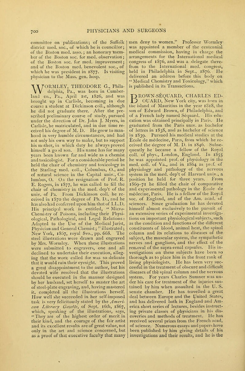 committee on publications; of the Suffollc district med. soc, of which he is councillor; of the Boston med. asso.; an honorary mem- ber of the Boston soc. for med. observation; of the Boston soc. for med. improvement; and of the Boston med. benevolent soc, of which he was president in 1S77. Is visiting physician to the Mass. gen. hosp. 'ORMLEY, THEODORE G., Phila- delphia, ]?a., was born in Cumber- land CO., Pa., April 1st, 1826, and was brought up ill Carlisle, becoming in due cours2 a student at Dickinson coll., although he did not graduate there. After the pre- scribed preliminary course of study, pursued under the direction of Dr. John J. Myers, in Carlisle, he matriculated, and in clue time re- ceived his degree of M. D. He grew to man- hood in very humble circumstances, and had not only his own way to make, but to support his mother, in which duty he always proved himself a go jd son. His name has for many years been known far and wide as a chemist and toxicologist. For a considerable period he held the chair of chemistry and toxicology in the Starling med. coll., Columbus, O., and of natural science in the Capital univ., Co- lumbus, O. 0:\ the resignation of Prof. R. E. Rogers, in 1877, he was called to fill the chair of chemistry in the med. dep't of the univ. of Pa. From Dickinson coll. he re- ceived in 1S70 the degree of Ph. D., and he has also had conferred upon him that of LL.D. His principal work is entitled,  Micro- Chemistry of Poisons, including their Physi- ological, Pathological, and Legal Relations: Adapted to the Use of the Medical Jurist, Physician and General Chemist;  illustrated ; New York, 1867, royal 8vo., pp. 668. The steel illustrations were drawn and engraved by Mrs, Wormley. When these illustrations were submitted to engravers, one and all declined to undertake their execution, alleg- ing that the worlc called for was so delicate that it would ruin their eyesight. This proved a great disappointment to the author, but his devoted wife resolved that the illustrations should be executed in the manner designed by her husband, set herself to master the art of steel-plate engraving, and, having mastered it, completed all the illustrations herself. How well she succeeded in her self-imposed task is very felicitously stated by the Ameri- can Literary Gazette, of Sept, i6th, 1867, which, speaking of the illustrations, says,  They are of the highest order of merit in their kind, and the courage of the fair artist and its excellent results are of great value, not only in the art and science concerned, but as a proof of that executive faculty that many men deny to women. Professor Wormley was appointed a member of the centennial medical commission, having in charge the arrangements for the International medical congress of 1876, and was a delegate there- from to the International med. ci^ngress, held in Philadelphia in Sept., 1876. He delivered an address before this body on  Medical Chemistry and Toxicology,'' which is published in its Transactions. BROWN-SEQUARD, CHARLES ED- OUARD, New York city, was l)oru in the island of Mauritius in the year 1S18, the son of Edvs'ard Brown, of Philadelphia, and of a French lady named Sequard. Plis edu- cation was obtained principally in Paris. He graduated from the Paris univ. as bachelor of lettres in 1838, and as bachelor of science in 1839. Pursued his medical studies at the Ecole de medecine, Paris, from which he re- ceived the degree of M. D. in 1846. Subse- quently he became a fellow of the Royal coll. of phys., London, England. In 1855 he was appointed prof, of physiology in the med. coll. of Va., and in 1864 as prof, of physiology and pathology of the nervous system in the med. dep't of Harvard univ., a position he held for three years. From 1869-71 he filled the chair of comparative and experimental pathology in the Ecole de medecine, Paris. He is a fellow of the Royr.l soc. of England, and of the Am. acad. of sciences. Since graduation he has devoted himself almost exclusively to the pursuit of an extensive series of experimental investiga- tions on important physiological subjects, such as the condition and functions of the different constituents of blood, animal heat, the spinal column and its relations to diseases of the subject, the muscular system, the sympathetic nerves and ganglions, and the effect of the removal of the supra-renal capsules. His in- vestigations on these subjects have been so thorough as to place him in the front rank of living physiologists. He has been very suc- cessful in the treatment of obscure and difficult diseases of the spinal column and the nervous system. For years Charles Sumner was un- der his care for treatment of the injuries sus- tained by him when assaulted in the U. S, senate chamber. He has travelled a great deal between Europe and the United Slates, and has delivered both in England and Am- erica short series of lectures, besides instruct- ing private classes of physicians in his dis- coveries and methods of treatment. He has received several prizes from the French acad. of science. Numerous essays and papers have been published by him giving details of his investigations and their results, and he is the
