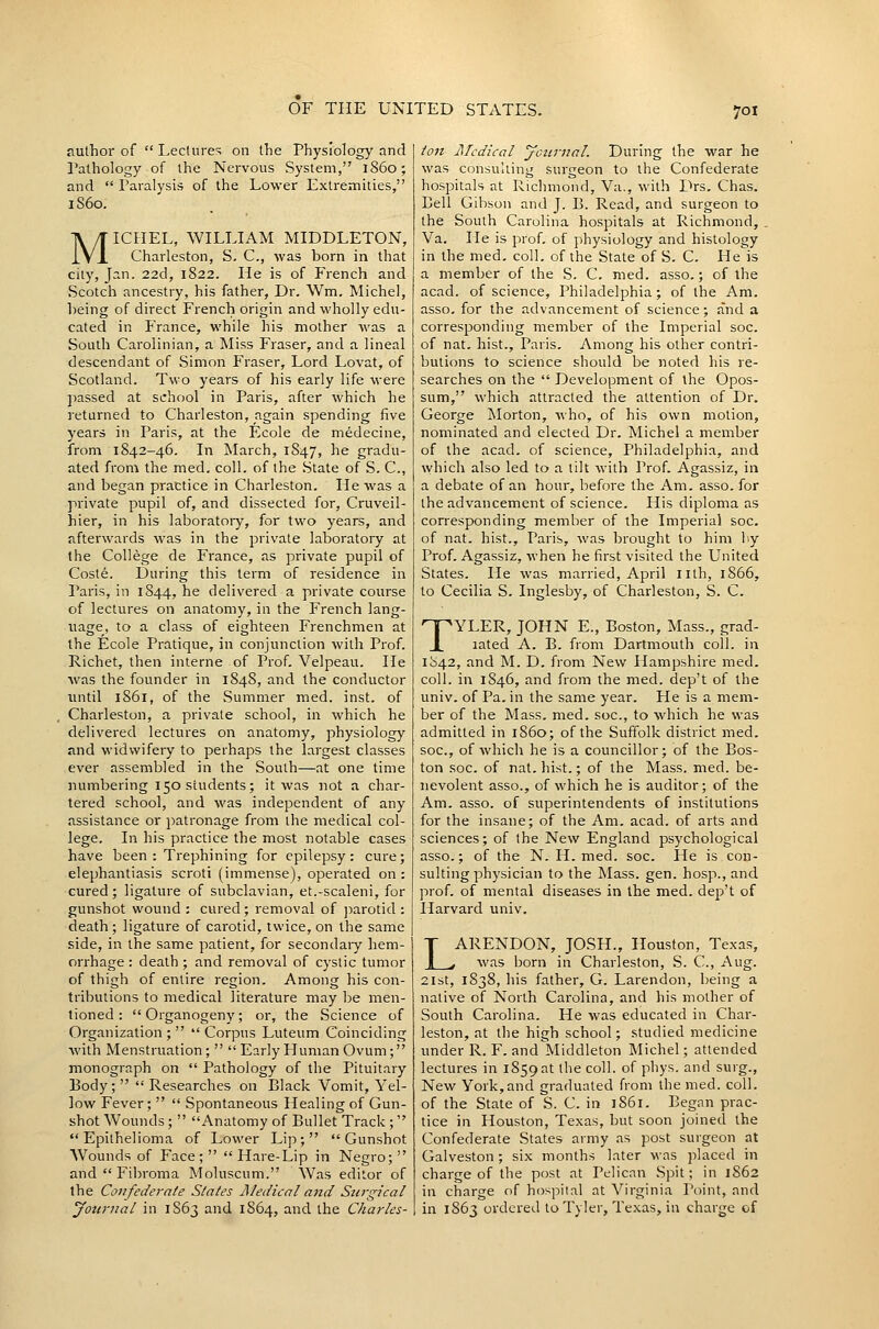 nulhor of  Lecture?; on the Physiology and ralhology of the Nervous System, i860; and  Paralysis of the Lower Extremities, 1S60. MICHEL, WILLIAM MIDDLETON, Charleston, S. C, was born in that city, Jan. 22d, 1S22. He is of French and Scotch ancestry, his father, Dr. Wm. Michel, being of direct French origin and wholly edu- cated in France, while his mother was a South Carolinian, aMiss Eraser, and a lineal descendant of Simon Eraser, Lord Lovat, of Scotland. Two years of his early life were jiassed at school in Paris, after which he returned to Charleston, again spending five years in Paris, at the Ecole de medecine, from 1842-46. In March, 1847, he gradu- ated from the med. coll. of the State of S. C, and began practice in Charleston. He was a private pupil of, and dissected for, Cruveil- hier, in his laboratoiy, for two years, and afterwards was in the private laboratory at the College de France, as private pupil of Coste. During this term of residence in Paris, in 1844, he delivered a private course of lectures on anatomy, in the French lang- uage, to a class of eighteen Frenchmen at the Ecole Pratique, in conjunction with Prof. Richet, then interne of Prof. Velpeau. He was the founder in 184S, and the conductor until 1S61, of the Summer med. inst. of Charleston, a private school, in which he delivered lectures on anatomy, physiology and widwifery to perhaps the largest classes ever assembled in the South—at one time numbering 150 students; it was not a char- tered school, and was independent of any assistance or i^atronage from the medical col- lege. In his practice the most notable cases have been: Trephining for epilepsy: cure; elephantiasis scroti (immense), operated on : cured; ligature of subclavian, et.-scaleni, for gunshot wound : cured ; removal of jmrotid ; death ; ligature of carotid, twice, on the same side, in the same patient, for secondaiy hem- orrhage : death ; and removal of cystic tumor of thigh of entire region. Among his con- tributions to medical literature may be men- tioned : Organogeny; or, the Science of Organization;   Corpus Luteum Coinciding with Menstruation;  EarlyHuman Ovum; monograph on  Pathology of the Pituitary Pody ;   Researches on Black Vomit, Yel- low Fever;   Spontaneous Healing of Gun- shot Wounds;  Anatomy of Bullet Track ; Epithelioma of Lower Lip; Gunshot Wounds of Face ;   Hare-Lip in Negro;  and  Fibroma Moluscum. Was editor of the Confederate Sla/es Aledical and Stirgical Journal in 1S63 and 1864, and the Charles- ion I\Tcdical journal. During the war he was consulting surgeon to the Confederate hospitals at Richmond, Va., with Drs. Chas. Bell Gibson and J. B. Read, and surgeon to the South Carolina hospitals at Richmond, Va. He is prof, of physiology and histology in the med. coll. of the State of S. C. He is a member of the S. C. med. asso.; of the acad. of science, Philadelphia; of the Am. asso. for the advancement of science; and a corresponding member of the Imperial soc. of nat. hist., Paris. Among his other contri- butions to science should be noted his re- searches on the  Development of the Opos- sum, which attracted the attention of Dr. George Morton, who, of his own motion, nominated and elected Dr. Michel a member of the acad, of science, Philadelphia, and which also led to a lilt with Prof. Agassiz, in a debate of an hour, before the Am. asso. for the advancement of science. His diploma as corresponding member of the Imperial soc. of nat. hist., Paris, was brought to him by Prof. Agassiz, when he first visited the United States. He was married, April lith, 1866, to Cecilia S. Inglesby, of Charleston, S. C. TYLER, JOHN E., Boston, Mass., grad- lated A. B. from Dartmouth coll. in 1842, and M. D. from New Hampshire med. coll. in 1846, and from the med. dep't of the univ. of Pa. in the same year. Fle is a mem- ber of the Mass. med. soc, to which he was admitted in 1S60; of the Suffolk district med. soc, of which he is a councillor; of the Bos- ton soc. of nat. hist.; of the Mass. med. be- nevolent asso., of which he is auditor; of the Am. asso. of superintendents of institutions for the insane; of the Am. acad. of arts and sciences; of the New England psychological asso.; of the N. H. med. soc. He is con- sulting physician to the Mass. gen. hosp., and ]:irof. of mental diseases in the med. dep't of Harvard univ. LARENDON, JOSH., Houston, Texas, was born in Charleston, S. C., Aug. 2ist, 1838, his father, G. Larendon, being a native of North Carolina, and his mother of South Carolina. He was educated in Char- leston, at the high school; studied medicine under R. F. and Middleton Michel; attended lectures in 1859 at the coll. of phys. and surg.. New York,and graduated from the med. coll. of the State of S. C. in 1861. Began prac- tice in Houston, Texas, but soon joined the Confederate States army as post surgeon at Galveston; six months later was placed in charge of the post at Pelican .Spit; in 1S62 in charge of hospital at Virginia Point, and in 1863 ordered to Tyler, Texas, in charge of