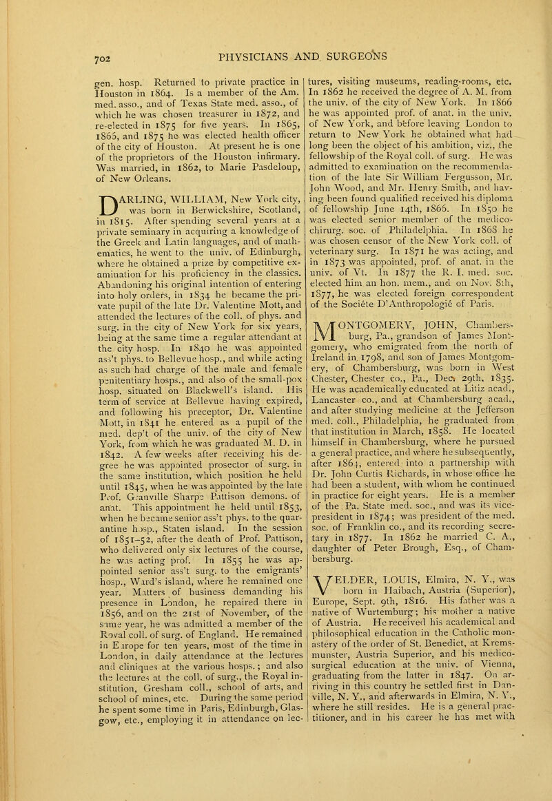 gen. hosp. Returned to private practice in Houston in 1864. Is a member of the Am. med. asso., and of Texas State med. asso., of which he was chosen treasurer in 1872, and re-elected in 1875 for five years. In 1865, 1865, and 1875 he was elected health officer of the city of Houston. At present he is one of the proprietors of the Houston infirmary. Was married, in 1862, to Marie Pasdeloup, of New Orleans. DARLING, WILLIAM, New York city, was born in Berwickshire, Scotland, in 1815. After s])ending several years at a private seminary in acquiring a knowledge of the Greek and Latin languages, and of math- ematics, he went to the univ. of Edinburgh, where he obtained a prize by competitive ex- amination for his proficiency in the classics. Abandoning his original intention of entering into holy orders, in 1S34 he became the pri- vate pupil of the late Dr. Valentine Mott, and attended the lectures of the coll. of phys. and surg. in the city of New York for six years, being at the same lime a regular attendant at the city hosp. In 1840 he was appointed ass't phys. to Bellevue hosp., and while acting as such had charge of the male and female penitentiary hosps., and also of the small-pox hosp. situated on Blackwell's island. His term of service at Bellevue having expired, and following his preceptor. Dr. Valentine Mott, in 1S41 he entered as a pupil of the med. dep't of the univ. of the city of New York, from which he was graduated M. D. in 1842. A few weeks after receiving his de- gree he was appointed prosector of surg. in the same institution, which position he held until 1845, when he was appointed by the late Prof. G.-anvdle Sharpe Pattison demons, of anat. This appointment he held until 1853, when he became senior ass't phys. to the quar- antine hosp., Staten island. In the session of 1851-52, after the death of Prof. Pattison, who delivered only six lectures of the course, he was acting prof. In 1855 he was ap- pointed senior ass't surg. to the emigrants' hosp.. Ward's island, where he remained one year. Matters of business demanding his presence in London, he repaired there in 1856, and on the 21st of November, of the same year, he was admitted a member of the Roval coll. of surg. of England. He remained in Earope for ten years, most of the time in London, in daily attendance at the lectures and cliniques at the various hosps.; and also the lectures at the coll. of surg., the Royal in- stitution, Gresham coll., school of arts, and school of mines, etc. During the same period he spent some time in Paris, Edinburgh, Glas- gow, etc., employing it in attendance on lec- tures, visiting museums, reading-rooms, etc. In 1862 he received the degree of A. M. from the univ. of the city of New York. In 1866 he was appointed prof, of anat. in the univ. of New York, and bfcfore leaving London to return to New York he obtained what had long been the object of his ambition, viz., the fellowship of the Royal coll. of surg. He was admitted to examination on the recommenda- tion of the late Sir William Fei-gusson, Mr. John Wood, and Mr. Henry Smith, and hav- ing been found qualified received his diploma of fellowship June 14th, 1866. In 1850 he was elected senior member of the medico- chirurg. soc. of Philadelphia. In 1863 lie was chosen censor of the New York coll. of veterinary surg. In 1871 he was acting, and in 1873 was appointed, prof, of anat. in the univ. of Vt. In 1877 the R. I. med. soc. elected him an lion, mem., and on Nov. 8ih, 1877, he was elected foreign correspondent of the Societe D'Anthropologie of Paris. MONTGOMERY, JOHN, Chambers- burg, Pa., grandson of James j^.Iont- gomery, who emigrated from the north of Ireland in. 1798, and son of James Montgom- ery, of Chambersburg, was born in West Chester, Chester co.. Pa., Dec> 29th, 1835. He was academically educated at Litiz acad., Lancaster co., and at Chambersburg acad., and after studying medicine at the Jefferson med. coll., Philadelphia, he graduated from that institution in March, 1858. He located himself in Chambersburg, where he pursued a general practice, and where he subsequently, after 1864, entered into a partnership with Dr. John Curtis Richards, in v.'hose office he had been a student, with whom he continued in practice for eight years. He is a member of the Pa. State med. soc, and was its vice- president in 1874; was president of the med. soc. of Franklin co., and its recording secre- tary in 1877. In 1862 he married C. A., daughter of Peter Brough, Esq., of Cham- bersburg. VELDER, LOUIS, Elmira, N. Y., was born in Haibach, Austria (Superior), Europe, Sept. 9th, 1816. His father was a native of Wurtemburg; his mother a native of Austria. He received his academical and philosophical education in the Catholic mon- astery of the order of St. Benedict, at Krems- munster, Austria Superior, and his medico- surgical education at the univ. of Vienna, graduating from the latter in 1847. On ar- riving in this country he settled first in Dan- ville, N. Y., and afterwards in Elmira, N. Y., where he still resides. He is a general prac- titioner, and in his career he has met with