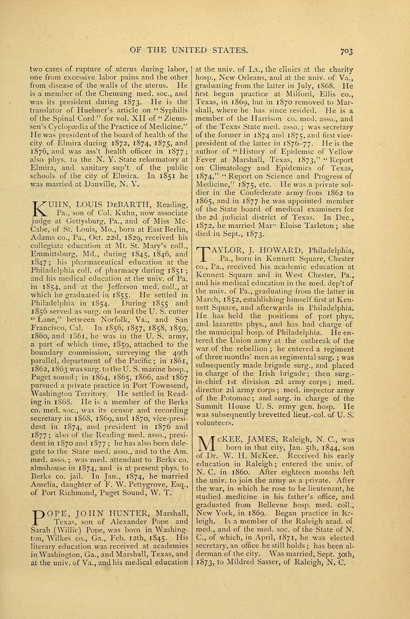 two cases of rupture of uterus during labor, one from excessive labor pains and the other from disease of the walls of the uterus. He is a member of the Chemung med. soc, and was its president during 1S73. He is the translator of Huebner's article on  Syphilis of the Spinal Cord  for vol. XH of  Ziems- sen's Cyclo])£edia of the Practice of Medicine. He was president of the board of health of the city of Elmira during 1872, 1874, 1875, ^^ 1876, and was ass't health officer in 1S77; also phys. to the N. Y. State reformatory at Elmira, and sanitary sup't of the public schools of the city of Elmira. In 1851 he was married at Danville, N. Y. KUHN, LOUIS DeBARTH, Reading, Pa., son of Col. Kuhn, now associate judge at Gettysburg, Pa., and of Miss Mc- Cabe, of St. Louis, Mo., born at East Berlin, Adams co.. Pa., Oct. 22d, 1829, received his collegiate education at Mt. St. Mary's coll., Emmittsburg, Md., during 1845, 1846, and 1S47; h's pharmaceutical education at the Philadelphia coll. of pharmacy during 1851 ; and iiis medical education at the univ. of Pa. in 1854, and at the Jefferson med. coll., at which he graduated in 1S55. He settled in Philadelphia in 1854. During 1855 and 1856 served as surg. on board the U. S. cutter  Lane, between Norfolk, Va., and San Francisco, Cal. In 1856, 1857, 1858, 1859, i860, and 1S61, he was in the U. S. army, a part of which time, 1859, attached to the boundary commission, surveying the 49th parallel, department of the Pacific; in 1861, 1862, 1863 wassurg. to theU. S. marine hosp., Pugetsound; in 1864, 1865, 1866, and 1867 pursued a private practice in Port Townsend, Washington Territory. He settled in Read- ing in 186S. He is a member of the Berks CO. med. soc, was its censor and recording secretary in 1S68, 1869, and 1870, vice-presi- dent in 1874, and president in 1876 and 1877; also of the Reading med. asso., presi- dent in 1870 and 1S77 ; he has also been dele- gate to the Slate med. asso., and to the Am. med. asso.; was med. attendant to Berks co. almshouse in 1874, and is at present phys. to Berks co. jail. In Jan., 1874, he married Amelia, daughter of F. W. Pettygrove, Esq., of Port Richmond, Puget Sound, W. T. POPE, JOHN HUNTER, Marshall, Texas, son of Alexander Pope and Sarah (Willie) Pope, was born in Washing- ton, Wilkes CO., Ga., Feb. 12th, 1845. His literary education was received at academies in Washington, Ga., and Marshall, Texas, and at the univ. of Va., and his medical education at the univ. of La., the clinics at the charity hosp.. New Orleans, and at the univ. of Va., graduating from the latter in July, 1868. He first began practice at Milford, Ellis co., Texas, in 1869, but in 1S70 removed to Mar- shall, where he has since resided. He is a member of the Harrison co. med. asso., and of the Texas State med. a.sso.; was secretary of the former in 1874 and 1875, and first vice- president of the latter in 1S76-77. He is the author of  History of Epidemic of Yellow Fever at Marshall, Texas, 1873,  Report on Climatology and Epidemics of Texas, 1874,  Report on Science and Progress of Medicine, 1875, etc. He was a private sol- dier in the Confederate army from 1862 to 1865, and in 1877 he was appointed member of the State board of medical examiners for the 2d judicial district of Texas. In Dec, 1872, he married Mar- Eloise Tarleton ; she died in Sept., 1873. TAYLOR, J. HOWARD, Philadelphia, Pa., born in Kennett Square, Chester CO., Pa., received his academic education at Kennett Square and in West Chester, Pa., and his medical education in the med. dep'tof the univ. of Pa., graduating from the latter in March, 1852, establishing himself first at Ken- nett Square, and afterwards in Philadelphia. He has held the positions of port phys. and lazaretto phys., and has had charge of the municipal hosp. of Philadelphia. He en- tered the Union army at the outbreak of the war of the rebellion ; he entered a regiment of three months' men as regimental surg. ; was subsequently made brigade surg., and placed in charge of the Irish brigade; then surg.- in-chief 1st division 2d army corps; med. director 2d army corps ; med. inspector army of the Potomac; and surg. in charge of the Summit House U. S. army gen. hosp. He was subsequently brevetted lieut.-col. of U. S. volunteers. McKEE, JAMES, Raleigh, N. C, was born in that city, Jan. 5th, 1844, son of Dr. W. H. McKee. Received his early education in Raleigh; entered the univ. of N. C. in i860. After eighteen months left the univ. to join the army as a private. After the war, in which he rose to be lieutenant, he studied medicine in his father's office, and graduated from Bellevue hosp. med. coll.. New York, in 1869. Began practice in Rr- leigh. Is a member of the Raleigh acad. of med., and of the med. soc. of the State of N. C, of which, in Ajiril, 1871, he was elected secretary, an office he still holds ; has been al- derman of the city. Was married, Sept. 30th, 1873, to Mildred Sasser, of Raleigh, N. C. ■