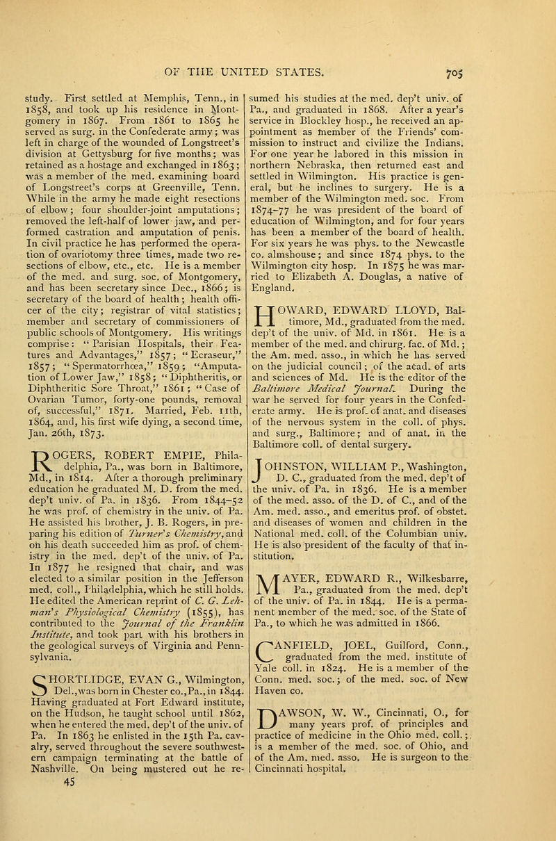 study. First settled at Memphis, Tenn., in 1858, and took up his residence in INIont- gomery in 1867. From i86i to 1865 he served as surg. in the Confederate army; was left in charge of the wounded of Longstreet's division at Gettysburg for five months; was retained as a hostage and exchanged in 1863; was a member of the med. examining board of Longstreet's corps at Greenville, Tenn. While in the army he made eight resections of elbow; four shoulder-joint amputations; removed the left-half of lower jaw, and per- formed castration and amputation of penis. In civil practice he has performed the opera- tion of ovariotomy three limes, made two re- sections of elbow, etc., etc. He is a member of the med. and surg. soc. of Montgomery, and has been secretary since Dec, 1866; is secretary of the board of health; health offi- cer of the city; registrar of vital statistics; member and secretary of commissioners of public schools of Montgomery, His writings comprise:  Parisian Hospitals, their Fea- tures and Advantages, 1857;  Ecraseur, 1857;  Spermatorrhoea, 1859 ; Amputa- tion of Lower Jaw, 1858;  Diphtheritis, or Diphtheritic Sore Throat, 1861 ;  Case of Ovarian Tumor, forty-one pounds, removal of, successful, 1871. Married, Feb. nth, 1864, and, his first wife dying, a second time, Jan. 26th, 1873. ROGERS, ROBERT EMPIE, Phila- delphia, Pa., was born in Baltimore, Md., in 1814. After a thorough preliminary education he graduated M. D. from the med. dep't univ. of Pa. in 1836. From 1844-52 he was prof, of chemistry in the univ, of Pa. He assisted his brother, J. B. Rogers, in pre- paring his edition of Turner's Cliemisiry,-ax\(i oh his death succeeded him as prof, of chem- istry in the med. dep't of the univ. of Pa, In 1877 he resigned that chair, and was elected to a similar position in the Jefferson med, coll., Philadelphia, which he still holds. He edited the American reprint of C. G. Lek- nian^s Physiological Chemistry (1855), has contributed to the Jourftal of the Franklin Institute, and took part with his brothers in the geological surveys of Virginia and Penn- sylvania, SHORTLIDGE, EVAN G., Wilmington, Del.,was born in Chester co.,Pa,,in 1844. Having graduated at Fort Edward institute, on the Hudson, he taught school until 1862, when he entered the med. dep't of the univ. of Pa, In 1863 he enlisted in the 15th Pa, cav- alry, served throughout the severe southwest- ern campaign terminating at the battle of Nashville. On being mustered out he re- 45 sumed his studies at the med. dep't univ. of Pa., and graduated in 1868. After a year's service in Blockley hosp., he received an ap- pointment as member of the P'riends' com- mission to instruct and civilize the Indians. For one year he labored in this mission in northern Nebraska, then returned east and settled in Wilmington. His practice is gen- eral, but he inclines to surgery. He is a member of the Wilmington med, soc. From 1874—77 he was president of the board of education of Wilmington, and for four years has been a member of the board of health. For six years he was phys, to the Newcastle CO, almshouse; and since 1874 phys. to the Wilmington city hosp. In 1875 ^^ ^^^ mar- ried to Elizabeth A, Douglas, a native of England, HOWARD, EDWARD LLOYD, Bal- timore, Md., graduated from the med. dep't of the univ. of Md. in 1861. He is a member of the med. and chirurg. fac. of Md.; the Am. med. asso., in which he has; served on the judicial council; of the a^ad.. of arts and sciences of Md. He is- the- editor of the Baltimore Medical JournaL During the war he served for four years in the Confed- erate army. He is proL of anat. and diseases of the nervous system in the coll. of phys. and surg., Baltimore; and of anat. in the Baltimore eolL of dental surgery. JOHNSTON, WILLIAM P., Washington, D. C, graduated from the med, dep't of the univ. of Pa. in 1836. He is a member of the med. asso. of the D. of C, and of the Am, med. asso., and emeritus prof, of obstet, and diseases of women and children in the National med. coll. of the Columbian univ. He is also president of the faculty of that in- stitution. MAYER, EDWARD R., Wilkesbarre, Pa., graduated from the med. dep't of the univ. of Pa, in 1844. He is a perma- nent member of the med. soc. of the State of Pa., to which he was admitted in 1866. CANFIELD, JOEL, Guilford, Conn., graduated from the med. institute of Yale coll. in 1824. He is a member of the Conn. med. soc; of the med. soc. of New Haven co, DAWSON, W, W,, Cincinnati, O., for many years prof, of principles and practice of medicine in the Ohio med. coll.;. is a member of the med. soc. of Ohio, and of the Am. med. asso. He is surgeon to the Cincinnati hospital.