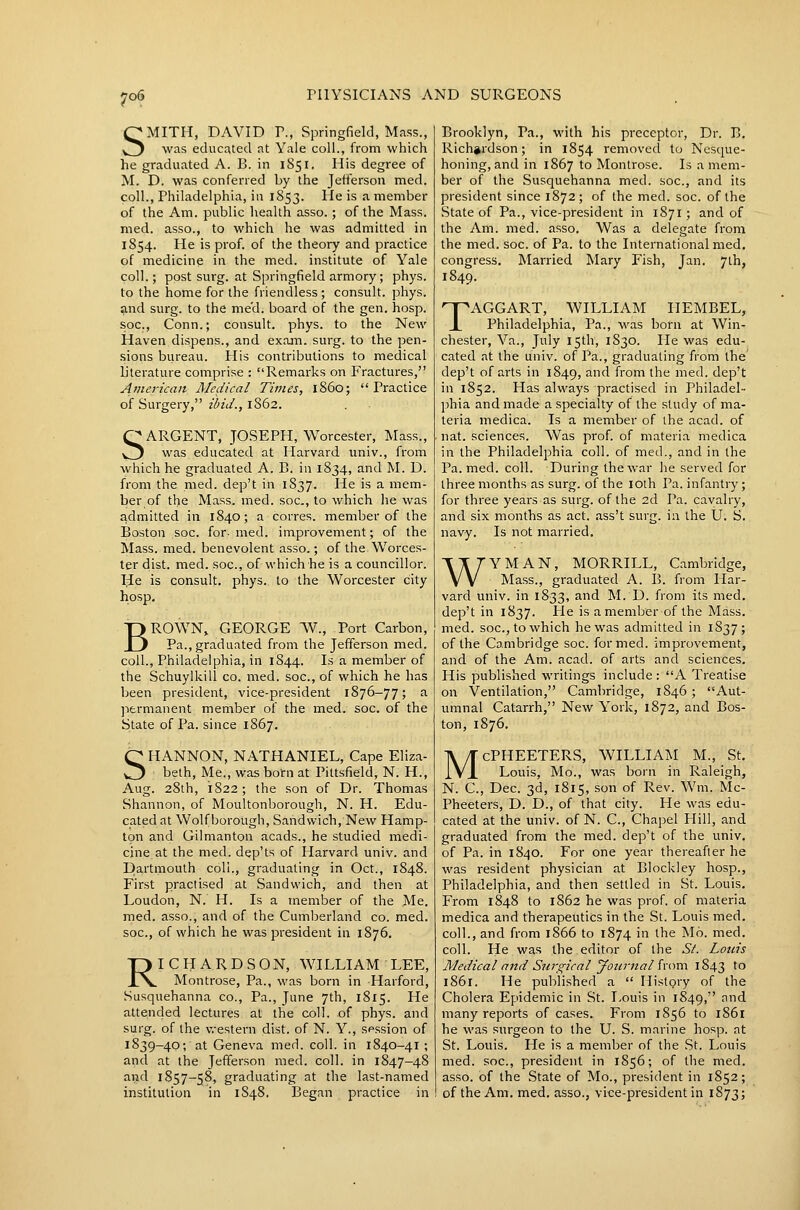 SMITH, DAVID v., Springfield, Mfiss., was educated at Yale coll., from which he graduated A. B. in 1851. His degree of M. D. was conferred by the Jefferson med. coll., Philadelphia, in 1853. He is a member of the Am. public health asso.; of the Mass. med. asso., to which he was admitted in 1854. He is prof, of the theory and practice of medicine in the med. institute of Yale coll.; post surg. at Springfield armory; phys. to the home for the friendless ; consult, phys. and surg. to the me'd. board of the gen. hosp. soc. Conn.; consult, phys. to the New Haven dispens., and exajn. surg. to the pen- sions bvireau. His contributions to medical L'terature comprise : Remarks on Fractures, American Medical Times, i860;  Practice of Surgery, ibid., 1862. QARGENT, JOSEPH, Worcester, Mass., vj was educated at Harvard imiv., from which he graduated A. B. in 1834, and M. D. from the med. dep't in 1837. He is a mem- ber of the Mass. med. soc, to which lie was admitted in 1840; a corres. member of the Boston soc. for- med. improvement; of the Mass. med. benevolent asso.; of the Worces- ter dist. med. soc, of which he is a councillor. He is consult, phys. to the Worcester city hosp, BROWN, GEORGE W., Port Carbon, Pa., graduated from the Jefferson med. coll., Philadelphia, in 1844. Is a member of the Schuylkill co. med. soc, of which he has been president, vice-president 1876-77; ^ ]->ermanent member of the med. soc. of the State of Pa. since 1867. SHANNON, NATHANIEL, Cape Eliza- beth, Me., was born at Pittsfield, N. H., Aug. 28th, 1822; the son of Dr. Thomas Shannon, of Moultonborough, N. H. Edu- cated at Wolf borougli, Sandwich, New Hamp- ton and Gilmanton acads., he studied medi- cine at the med. dep'ts of Harvard univ. and Dartmouth coll., graduating in Oct., 1848. First practised at Sandwich, and then at Loudon, N. H. Is a member of the Me. med. asso., and of the Cumljerland co. med. soc, of which he was president in 1876. RICHARDSON, WILLIAM LEE, Montrose, Pa., was born in Harford, Susquehanna co.. Pa., June 7th, 1815. He attended lectures at the coll. of phys. and surg. of the v,-estei-n dist. of N. Y., session of 1839-40; at Geneva med. coll. in 1840-41 ; and at the Jefferson med. coll. in 1847-48 and 1857-58, graduating at the last-named institution in 1848. IBegan practice in Brooklyn, Pa., with his preceptor, Dr. B. Richardson; in 1854 removed to Nesque- honing, and in 1867 to Montrose. Is a mem- ber of the Susquehanna med. soc, and its president since 1872; of the med. soc. of the State of Pa., vice-president in 1871 ; and of the Am. med. asso. Was a delegate from the med. soc. of Pa. to the International med. congress. Married Mary Fish, Jan. 7th, TAGGART, WILLIAM IIEMBEL, Philadelphia, Pa., was born at Win- chester, Va., July 15th, 1S30. He was edu- cated at the univ. of Pa., graduating from the dep't of arts in 1849, ^<^1 from the med. dep't in 1852. Has always practised in Philadel- l^hia and made a specialty of the study of ma- teria medica. Is a member of the acad. of nat. sciences. Was prof, of materia medica in the Philadelphia coll. of med., and in the Pa. med. coll. During the war he served for three months as surg. of the loth Pa. infantry; for three years as surg. of the 2d Pa. cavalry, and six months as act. ass't surg. in the U. S. navy. Is not married. WYMAN, MORRILL, Cambridge, Mass., graduated A. B. from Har- vard univ. in 1833, and M. D. from its med. dep't in 1837. He is a member of the Mass. med. soc, to which he was admitted in 1837; of the Cambridge soc formed, improvement, and of the Am. acad. of arts and sciences. His published writings include : A Treatise on Ventilation, Cambridge, 1846 ; Aut- umnal Catarrh, New York, 1872, and Bos- ton, 1876. McPHEETERS, WILLIAM M., St. Louis, Mo., was born in Raleigh, N. C, Dec. 3d, 1815, son of Rev. Wm. Mc- Pheeters, D. D., of that city. He was edu- cated at the univ. of N. C, Chapel Hill, and graduated from the med. dep't of the univ. of Pa. in 1840. For one year thereafter he was resident physician at Blockley hosp., Philadelphia, and then settled in St. Louis. From 1848 to 1862 he was prof, of materia medica and therapeutics in the St. Louis med. coll., and from 1866 to 1874 in the Mb. med. coll. He was the editor of the St. Louis Medical and Surgical yonrnal {'cnxn 1843 ^o 1861. He published a  History of the Cholera Epidemic in St. Louis in 1849, and many reports of cases. From 1856 to 1861 he was surgeon to the U. S. marine hosp. at St. Louis. He is a member of the St. Louis med. soc, president in 1856; of tlie med. asso. of the State of Mo., president in 1852; of the Am. med. asso., vice-president in 1873;