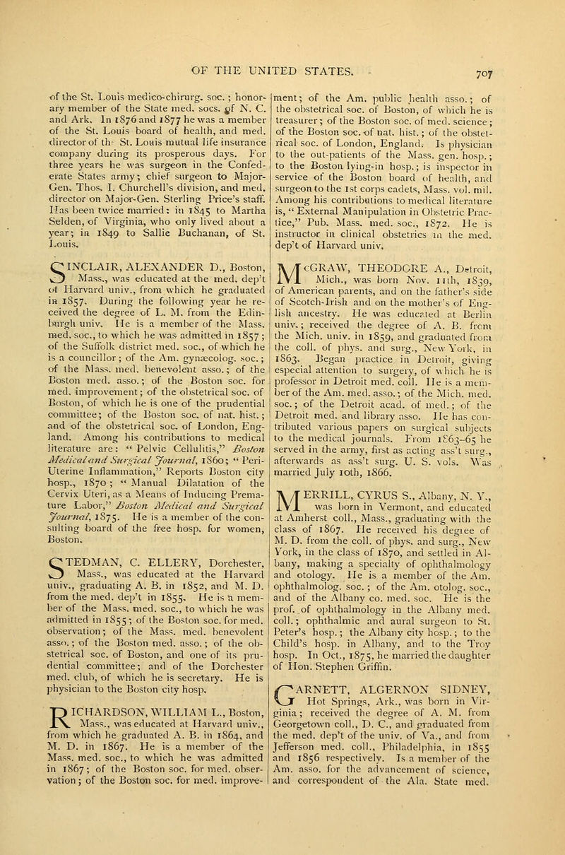 of ihe St, Louis medico-chirurg. soc. ; honor- ary member of the State med, socs. gf N. C. and Ark. In 1876 and 1877 he was '^ member of the St. Louis board of heahh, and med. director of th' St. Louis mutual life insurance company during its prosperous days. P'or three years he was surgeon in the Confed- erate States army; chief surgeon to Major- Gen, Thos. I. Churchell's division, and med. director on Major-Gen, Sterling Price's staff. Has been twice married; in 1845 ^^ Martha Selden, of Virginia, who only lived about a year; in 1849 to Sallie Buchanan, of St. Louis. SINCLAIR, ALEXANDER D., Boston, Mass., was educated at the med. dep't ot Harvard univ., fromvvhick he graduated in 1857, During the following year he re- ceived the degree of L. M. from the Edin- burgh univ. He is a member of the Mass, med. soc, to which he was admitted in 1857 ; of the .Suffolk district med. soc, of which he is a councillor; of the Am, gynsecolog. soc; of the Mass. med. benevolent asso.; of the Boston med. asso.; of the Boston soc. for med. improvement; of ihe obstetrical soc. of Boston, of which he is one of the prudential committee; of the Boston soc. of nat, hist.; and of the obstetrical soc of London, Eng- land. Among his contributions to medical literature are:  Pelvic Cellulitis, Boston Medical ■and Surgical Journal, 1S60; Peri- Uterine Inflammation, Reports Boston city hosp., 1870 ;  Manual Dilatation of the Cervix Uteri, as a Means of Inducing Prema- ture Labor, Boston Medical and Surgical Journal, 1S75. He is a member of the con- sulting board of the k^Q hosp, for women, Boston. STEDMAN, C, ELLERY, Dorchester, Mass., was educated at the Harvard univ., graduating A. B. in 1852, and M. D. from the med. dep't in 1855, He is a mem- ber of the Mass. med. soc, to whi-ch he was admitted in 1855 ; of the Boston soc. for med. observation; of the Mass, med. benevolent asso.; of the Boston med. asso.; of the ob- stetrical soc. of Boston, and one of its pru- dential committee; and of the Dorchester med. club, of which he is secretary. He is physician to the Boston city hosp. RICHARDSON, WILLIAM L., Boston, Mass., was educated at Harvard univ., from which he graduated A. B. in 1864, and M. D. in 1867. He is a member of the Mass. med. soc, to which he was admitted in 1867; of the Boston soc. formed, obser- vation ; of the Boston soc. for med. improve- ment; of the Am. public health asso.; of the obstetrical soc. of Boston, of which he is treasurer; of the Boston soc of med. science ; of the Boston soc. of nat. hist.; of the obstet- rical soc of London, England. Is physician to the out-patients of the Mass. gen. hosp.; to the Boston lying-in hosp,; is inspector in service of the Boston board of health, and surgeon to the 1st corps cadets, Mass. vol. mil. y\.mong his contributions to medical literature is,  External Manipulation in Obstetric Prac- tice, Pub. Mass. med. soc, 1872. He is instructor in clinical obstetrics in the med. dep't of Harvard univ. McGRAW, THEODORE A., Dtrtroit, Mich., was born Nov. nth, 1S39, of American parents, and on the father's side of Scotch-Irish and on the mother's of Eng- lish ancestry. He was educated at Berlin univ.; received the degree of A. B. from the Mich. univ. in 1859, and graduated from the coll. of phys. and surg.. New York, in 1863. Began practice in Detroit, giving especial attention to surgery, of v\hich. he is professor in Detroit med. coll. He is a mem- ber of the Am. med. asso.; of the Mich. med. .soc; of the Detroit acad. of med.; of the Detroit med. and library asso. He has con- tributed various papers on surgical subjects to the medical journals. From 1^63-65 he served in the army, first as acting ass't surg., afterwards as ass't surg. U. S. vols. Was married July loth, 1S66. MERRILL, CYRUS S., Albany, N. Y., was born in Vermont, and educated at Amherst coll., Mass., graduating with the class of 1867. He received his degiee of M. D, from the coll. of phys. and surg.. New York, in the class of 1870, and settled in Al- bany, making a specialty of ophthalmology and otology. He is a member of the Am. ophthalmolog. soc. ; of the Am. otolog. soc, and of the Albany co. med. soc. He is the prof, of ophthalmology in the Albany med. coll.; ophthalmic and aural surgeon to St. Peter's hosp.; the Albany city hosp.; to the Child's hosp. in Albany, and to the Troy hosp. In Oct., 1875, '^^ married the daughter of Hon. Stephen Griffm. GARNETT, ALGERNON SIDNEY, Hot Springs, Ark., was born in Vir- ginia; received the degree of A. M. from Georgetown coll., D. C, and graduated from the med. dep't of the univ. of Va., and from Jefferson med. coll., Philadelphia, in 1855 and 1856 respectively. Is a memlier of the Am. asso. for the advancement of science, and correspondent of the Ala. State med.