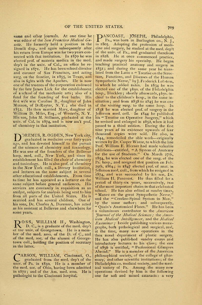 same and otliej* journals. At one time he was editor of the Sati Francisco Medical Ga- zette. He formerly held a position in the Derailt disp,, and again subsequently after his return from Europe was for two years con- nected with that institution. In 1870 he was elected prof, of materia medica in the med. dep't in the univ. of Cal., an office he re- signed in 1871. He has been school director and coroner of San Francisco, and acting surg. on the frontier, in 1855, in Texas, and also in fights with the Apaches. lie is now one of the trustees of the corporation endowed by the late James Lick for the establishment of a school of the mechanic arts; also of a fund for the founding of free baths. His first wife was Caroline B., daughter of John Maxson, of DeRuyter, N. Y.; she died in 1852. He then married Mary, daughter of William D. Miles, Esq., of Westerly, N. Y. His son, John M. Stillman, graduated at the univ. of Cal. in 1874, and is now ass't prof, of chemistry in that institution. DOREMUS, R. OGDEN, New York city, graduated in medicine over forty years ago, and has devoted himself to the pursuit of the sciences of chemistry and toxicology. He was one of the founders of the Bellevue hosp, med, coll., New York, and since its establishment has filled the chair of chemistry and toxicology. He is also prof, of chemistry in the New York coll., a literary institution, and lectures on the same subject in several other educational establishments. From time to time he has appeared as a lecturer on the same subject before general audiences. His services are constantly in requisition as an analyst, subjects for analysis being sent to him from all parts of the United States. He is married and has several children. One of his sons. Dr. Charles A- Doremus, has acted as his assistant at Bellevue and elsewhere for some years. ROSS, WILLIAM H, Washington, D. C, is a graduate of the med. dep't ot tne univ. of Georgetown, He is a mem- ber of the med. asso. of the D. of C, and of the med, soc. of the alumni of George- town coll,, holding the position of secretary in the latter, CARSON, WILLIAM, Cincinnati, O., graduated from the med. dep't of the univ. of Pa. in 1850, He is a member of the med. soc. of Ohio, having been admitted in 1871; and of the Am. med. asso. He is pathologist to the Cincinnati hospital. PANCOAST, JOSEPH, Philadelphia, Pa., was born in Burlington co., N. J., in 1805. Adopting the prolession of medi- cine and surgery, he studied at the med. dep't of the univ. of Pa., and graduated therefrom in 1828. He at once commenced practice, and made surgery his specialty. He began teaching practical anatomy and surgery in 1831; and during the same year he trans- lated from the Latin a  Treatise on the Struc- ture, Functions, and Diseases of the Human Sympathetic Nerve, byj. Fiederick Lokstein, to which he added notes. In 1834 he was elected one of the phys. of the Philadelphia hosp., Blockley; shortly afterwards, phys.-in- chief to the children's hosp., in the same in- stitution ; and from 1838 to 1845 he was one of the visiting surg. to the same hosp. In 1838 he was elected prof, of surgery in the Jefferson med. coll. In 1844 he published his  Treatise on Operative Surgery, m hicli he revised and enlarged in 1852, when it ha<l passed to a third edition. During the first nine years of its existence upwards of four thousand copies were sold. He also, in 1844, remodelled the able work—originally written by Dr. Casper Wistar, to w hich the late Prof, William E. Hcrner had made valuable additions—entitled,  A System of Anatcmy for the use of Students. On March 27lh, 1854, he was elected one of the surg. of the Pa, hosp., and resigned th^t position on Feb. 29th, 1864; in 1847 elected prof, of anat. in Jefferson med, coll., from which he resigned in 1874, and was succeeded by his son. Dr. William II. Pancoast, He thus filled for a period of thirty-six years, successively, tvo of the most important chairs in that celchrattd school. He has also edited at sundry limes,  Manec on the great Sympathetic Nerve, and the  Cerebro-Spinal System in Man, i^y the same author; and subsequently,  Quain's Anatomical Plates. He has been a voluminous contributor to the Ajnerican yournal of the Medical Sciences ; the y^mcr- icnn Medical InielHgenccr, and the Mtdical Examiiter ; beside publishing various mono- graphs, both pathological and surgical, and, at the time, many new operations in the then novel department of plastic surgery. He has also published sundry essays and introductory lectures to his class; the one of 1856 is entitled,  Professional Glimpses Abroad. He is a member of the American philosophical society, of the college of phar- macy, and other scientific institutions; of the Philadelphia CO, medical society, and the med- ical society of Pa. Among the many new operations devised by him is the following one for soft and mixed cataracts; a very