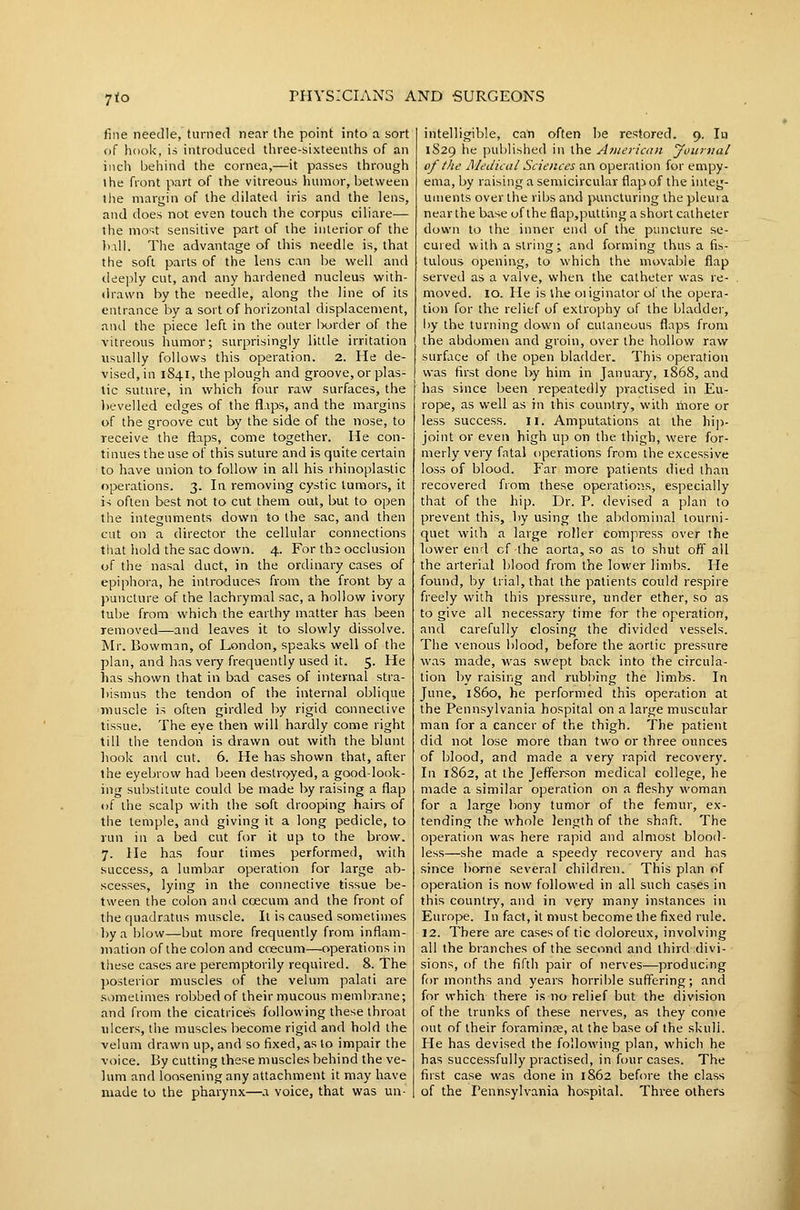 7to fine needle, turned near the point into a sort of hook, is introduced three-sixteenths of an incli ijehind the cornea,—it passes through the front part of the vitreous humor, between ilie margin of the dilated iris and the lens, and does not even touch the corpus ciliare— the most sensitive part of the interior of the )y.\\\. The advantage of this needle is, that the soft parts of the lens can be well and deeply cut, and any hardened nucleus with- drawn by the needle, along the line of its entrance by a sort of horizontal displacement, and the piece left in the outer Ixjrder of the vitreous humor; surprisingly little irritation usually follows this operation. 2. He de- vised, in 1841, the plough and groove, or plas- tic suture, in which four raw surfaces, the bevelled edges of the flips, and the margins of the groove cut by the side of the nose, to receive the flaps, come together. He con- tinues the use of this suture and is quite certain to have union to follow in all his rhinoplastic operations. 3. In removing cystic tumors, it i-; often best not to cut them out, but to open the integuments down to the sac, and then cut on a director the cellular connections that hold the sac down. 4. For the occlusion of the nasal duct, in the ordinary cases of epiphora, he introduces from the front by a puncture of the lachrymal sac, a hollow ivory tube from which the earthy matter has been removed—and leaves it to slowly dissolve. Mr. Bowman, of London, speaks well of the plan, and has very frequently used it. 5. He has shown that in bad cases of internal stra- bismus the tendon of the internal oblique muscle is often girdled by rigid connective tissue. The eye then will hardly come right till the tendon is drawn out with the blunt hook and cut. 6. He has shown that, after the eyebrow had been destroyed, a good-look- ing substiiute could be made by raising a flap of the scalp with the soft drooping hairs of the temple, and giving it a long pedicle, to run in a bed cut for it up to the brow. 7. He has four times performed, with success, a lumbar operation for large ab- scesses, lying in the connective tissue be- tween the colon and coecum and the front of the quadratus muscle. It is caused sometimes by a blow—but more frequently from inflam- mation of the colon and ccecum—operations in these cases are peremptorily required. 8. The posterior muscles of the velum palati are sometimes rol>bed of their mucous membrane; and from the cicatrices following these throat ulcers, the muscles become rigid and hold the velum drawn up, and so fixed, as to impair the voice. By cutting these muscles behind the ve- lum and loosening any attachment it may have made to the pharynx—a voice, that was un- intelligible, can often be restored. 9. In 1S29 he published in the A>nerican Journal of the Medical Sciences an operation for empy- ema, by raising a semicircular flap of the integ- uments over the ribs and puncturing the pleura near the base ufthe flap,putting a short catheter down to the inner end of the puncture se- cured with a string; and forming thus a fis- tulous opening, to which the movable flap served as a valve, when the catheter was re- moved. 10. He is the oiiginator of the opera- tion for the relief of extrophy of the bladder, by the turning down of cutaneous flaps from the abdomen and groin, over the hollow raw surface of the open bladder. This operation was first done by him in January, 1868, and has since been repeatedly practised in Eu- rope, as well as in this country, with more or less success. 11. Amputations at the hij)- joint or even high up on the thigh, were for- merly very fatal operations from the excessive loss of blood. Far more patients died than recovered from these operations, especially that of the hip. Dr. P. devised a plan to prevent this, by using the abdominal tourni- quet with a large roller compress over the lower end cf-the aorta, so as to shut off all the arterial blood from the lower limbs. He found, by trial, that the patients could respire freely with this pressure, under ether, so as to give all necessary time for the operation, and carefully closing the divided vessels. The venous blood, before the aortic pressure was made, was swept back into the circula- tion by raising and rubbing the limbs. In June, i860, he performed this operation at the Pennsylvania hospital on a large muscular man for a cancer of the thigh. The patient did not lose more than two or three ounces of blood, and made a very rapid recovery. In 1862, at the Jefferson medical college, he made a similar operation on a fleshy woman for a large bony tumor of the femur, ex- tending the whole length of the shaft. The operation was here rapid and almost blood- less—she made a speedy recovery and has since borne several children. This plan of operation is now followed in all such cases in this country, and in very many instances in Europe. In fact, it must become the fixed rule. 12. There are cases of tic doloreux, involving all the branches of the second and third divi- sions, of the fifth pair of nerves—producing for months and years horrible suffering; and for which there is no relief but the division of the trunks of these nerves, as they come out of their foraminse, at the base of the skull. He has devised the following plan, which he has successfully practised, in four cases. The first case was done in 1862 before the class of the Pennsylvania hospital. Three others