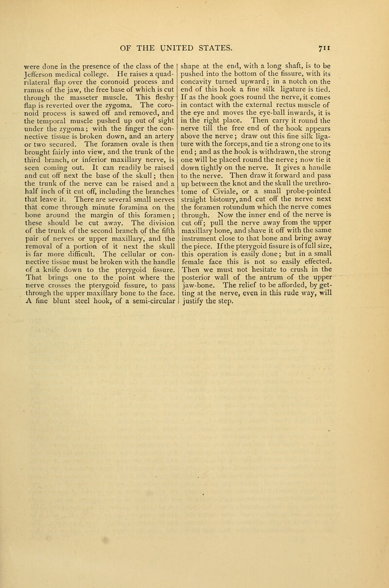 were done in the presence of the class of the Jefterson medical college. He raises a quad- rilateral flap over the coronoid process and ramus of the jaw, the free base of which is cut through the masseter muscle. This fleshy flap is reverted over the zygoma. The coro- noid process is sawed off and removed, and the temporal muscle pushed up out of sight under the zygoma; with the finger the con- nective tissue is broken down, and an artery or two secured. The foramen ovale is then brought fairly into view, and the trunk of the third branch, or inferior maxillary nerve, is seen coming out. It can readily be raised and cut off next the base of the skull; then the trunk of the nerve can be raised and a half inch of it cut off, including the branches that leave it. There are several small nerves that come through minute foramina on the bone around the margin of this foramen; these should be cut away. The division of the trunk of the second branch of the fifth pair of nerves or upper maxillary, and the removal of a portion of it next the skull is far more difficult. The cellular or con- nective tissue must be broken with the handle of a knife down to the pterygoid fissure. That brings one to the point where the nerve crosses the pterygoid fissure, to pass through the upper maxillary bone to the face. A fine blunt steel hook, of a semi-circular shape at the end, with a long shaft, is to be pushed into the bottom of the fissure, with its concavity turned upward; in a notch on the end of this hook a fine silk ligature is tied. If as the hook goes round the nerve, it comes in contact with the external rectus muscle of the eye and moves the eye-ball inwards, it is in the right place. Then carry it round the nerve till the free end of the hook appears above the nerve; draw out this fine silk liga- ture with the forceps, and tie a strong one to its end; and as the hook is withdrawn, the strong one will be placed round the nerve; now tie it down tightly on the nerve. It gives a handle to the nerve. Then draw it forward and pass up between the knot and the skull the urethro- tome of Civiale, or a small probe-pointed straight bistoury, and cut off the nerve next the foramen rotundum which the nerve comes through. Now the inner end of the nerve is cut off; pull the nerve away from the upper maxillary bone, and shave it off with the same instrument close to that bone and bring away the piece. If the pterygoid fissure is of full size, this operation is easily done; but in a small female face this is not so easily effected. Then we must not hesitate to crush in the posterior wall of the antrum of the upper jaw-bone. The relief to be afforded, by get- ting at the nerve, even in this rude way, will justify the step.
