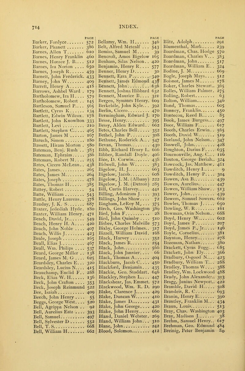 PAGE Barker, Fordyce 572 Barker, Phanett 386 Barnes, Allen T 610 Barnes, Henry Franklin 460 Barnes, Horace J. B... . 512 Barnes, Ira Norton .... 650 Barnes, Joseph R 459 Barnelt, John Frederick. 433 Barney, John \V 409 Barrett, Henry A 418 Barrows, Ashbel Ward . 179 Bartholomew, Ira H. . .. 579 Bartholomew, Robert . . 145 Bartleson, Samuel P.. .. 5^5 Bartlett, Cyrus K 134 Bartlett, Edwin Wilcox. 178 Bartlett, John Knowlton 333 Bartlett, Levi 210 Bartlett, Stephen C... .. 465 Barton, James M 167 Baruch, Simon 180 Bassett, Hiram Morton . 580 Bateman, Benj. Rush . . 383 Bateman, Ephraim 386 Bateman, Robert M. . .. 255 Bates, Cicero McLean. . 438 Bates, James 265 Bates, James M 264 Bates, Joseph 478 Bates, Thomas II 385 Battey, Robert 54 Batte, William 543 Battle, Henry Laurens. . 378 Bauduy, J. K. S 687 Baxter, Jedediah Hyde. 180 Baxter, William Henry. 471 Beach, David, Jr 549 Beach, Henry H. A. . .. 420 Beach, John Noble .... 407 Beach, Willis J 423 Beale, Joseph 165 Beall, Elias J 467 Beall, Wm. Philips 537 Beard, George Miller . . 138 Beard, James M. G . . . . 625 Beardsley, Charles E. . . 320 Beardsley, Lucius N.. .. 415 Beauchamp, Euclid F. . 288 Beck, Elias W.Ii 136 Beck, John Crafton .... 353 Beck, Joseph Reinmund 522 Bee, Isaiah 409 Beech, John Plenry .... 55 Beggs, George West. . .. 520 Bell, Agrippa Nelson . . 92 Bell, Aurelius Eatz .... 393 Bell, Samuel 497 Bell, Sylvester D 552 Bell, T. S 668 Bell, William H 662 PAGE Bellamy, W^m. II 346 Belt, Alfred Metcalf .. . 543 Bemiss, Samuel M 39 Bencroft, Amos Bigelow 165 Benham, Silas Nelson. . 420 Benjamin, Henry R. . .. 577 Benner, Henry L) 30 Bennett, Ezra P 340 Bennett, James Edmond 43^ Bennett, John 636 Bennett, Joshua Hibbard 632 Bennett, Maurice B. . .. 321 Bergen, Symmes Henry. 609 Berkebile, John Kyle.. . 392 Berlin, Cicero 470 Bermingham, Edward J. 170 Besse, Henry. 395 Bessy, Alden Edward. . 662 Betes, Charles Bell 352 Bethel, John P 308 Bethune, Roderick A.. . 547 Bevari, Thomas 430 Bibb, Richard Henry L. 666 Bibber, Randall Doyle. 406 Bice, D. Corwin '. 438 Bidwell, John W 383 Bigelow, H.J 663 Bigelow, Jacob 608 Bigelow, J. M. (Albany) 222 Bigelow, J. M. (Detroit) 285 Bill, Curtis Harvey 441 Billing, AdonJram J. . . . 393 Billings, John Shaw. ... 72 Bingham, LeRoy M.. . .. 375 Birch, Geo. Washington 389 Bird, John F 28 Bird, John Quimby .... 510 Bisbee, Charles Melville 573 Bixby, George Holmes.. 317 Bizzell, William David. 168 Black, Harvey 352 Black, James R 254 Black, John 566 Black, John Janvier. ... 66 Black, Thomas A 404 Blackburn, Jacob C.... 450 Blackford, Benjamin... 435 Blackie, Geo. Stoddart. 646 Blackley, Stephen L.. .. 447 Blackshear, Jas. Emmet. 572 Blackwood, Wm. R. D, 290 Blake, Clarence J 429 Blake, Duncan W 410 Blake, James D 431 Blake, John George.... 420 Blake, John Henry 660 Bland, Daniel Weloster. 269 Bland, William John.. . 310 Blane, John 242 Blood, Solomon 412 PAGE Blitz, Adolph 291 Blumenthal, Mark 239 Boardman, Chas. Hodge 570 Boardman, Charles V.. . 383 Boardman, John 517 Boardman, William E. . 324 Bodine, J. M 669 Bogle, Joseph Mays. ... 512 Boisnot, James M 178 Boker, Charles Stewart.. 365 Bolles, William Palmer. 275 Boiling, Robert 63 Bolton, William 346 Bond, Thomas 605 Bonney, Franklin 450 Bontecou, Reed B 85 Book, James Burgess.. . 497 Boor, William F 617 Booth, Charles Erwin. . 565 Booth, David W 519 Borland, John Nelson. . 347 Boswell, John 428 Boughton, Darius F. . .. 635 Bournonville, Aug. C . 116 Bouton, George Beriah.. 324 Bowcock, Jas. Matthew. 461 Bowditch, Henry 1 9 Bowditch, Henry P. . .. 304 Bowen, Asa B 439 Bowen, Aurelius 447 Bowen, William Shaw. . 513 Bower, John 439 Bowers, Samuel Sowers. 662 Bowles, Thomas J 650 Bowling, W. R 161 Bowman, Orin Nelson. . 688 Boyd, Henry W 602 Boyd, James P 207 Boyd, James P., Jr 146 Boyle, Cornelius 381 Boynton, Henry 278 Bozeman, Nathan 380 Brackett, Cyrus Fogg.. . 685 Bracket!, John Ely 366 Bradbury, Osgood N... . 423 Bradbury. William T.. . 288 Bradley, Thomas W 388 Bradley, Wm. Lockwood 488 Brady, John Alexander.. 393 Bragg, Junius Newport.. 422 Bramble, David H 508 Brandeis, R. C 693 Branin, Henry E 390 Brantley, Franklin M.. . 434 Braun, Louis 513 Bray, Chas. Washington 403 Bray, Madison J 38 Brehm, Samuel Henry.. 617 Brehman, Geo. Edmund 484 Breinig, Peter Benjamin 80