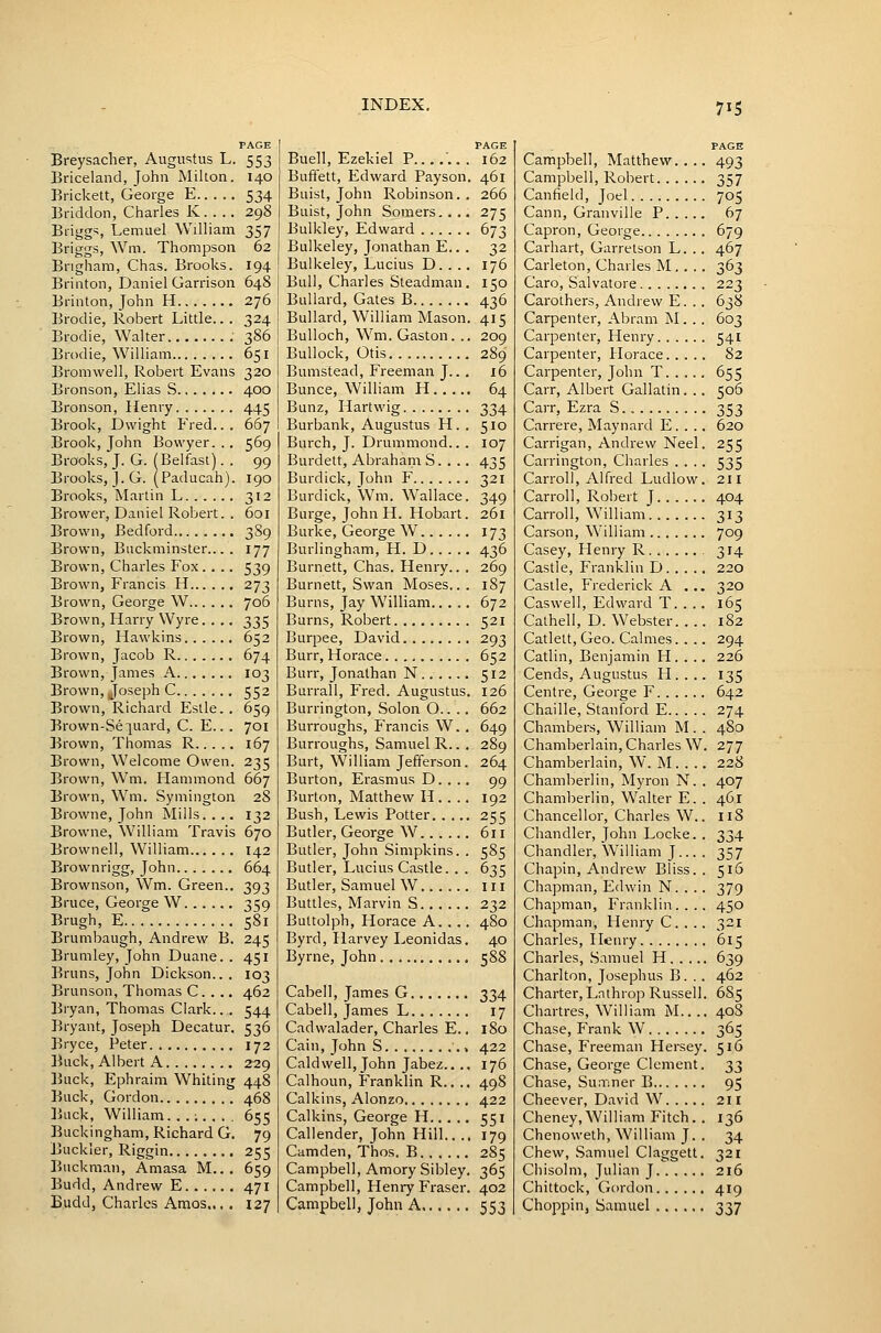 PAGE Breysacher, Augustus L. 553 Briceland, John Milton. 140 Brickett, George E 534 Briddon, Charles K. . .. 298 Briggs, Lemuel William 357 Briggs, Wm. Thompson 62 Brigham, Chas. Brooks. 194 Brinton, Daniel Garrison 648 Brinton, John H 276 Brodie, Robert Little.. . 324 Brodie, Walter 386 Brodie, William 651 Bromwell, Robert Evans 320 Bronson, Elias S 400 Bronson, Henry 445 Brook, Dwight Fred... 667 Brook, John Bovvyer. .. 569 Brooks, J. G. (Belfast). . 99 Brooks, J. G. (Paducah). 190 Brooks, Martin L 312 Brower, Daniel Robert. . 601 Brown, Bedford 3S9 Brown, Buckminster... . 177 Brown, Charles Fox .... 539 Brown, Francis H 273 Brown, George W 706 Brown, Harry Wyre. . .. 335 Brown, Hawkins 652 Brown, Jacob R 674 Brown, James A 103 Brown, Joseph C 552 Brown, Richard Estle. . 659 Brown-Se:[aard, C. E.. . 701 Brown, Thomas R 167 Brown, Welcome Owen. 235 Brown, Wm. Hammond 667 Brown, Wm. Symington 28 Browne, John Mills. . .. 132 Browne, William Travis 670 Browneil, William 142 Brownrigg, John 664 Brownson, Wm. Green.. 393 Bruce, George W 359 Brugh, E 581 Brumbaugh, Andrew B. 245 Brumley, John Duane. . 451 Bruns, John Dickson... 103 Brunson, Thomas C. . ., 462 Bryan, Thomas Clark... 544 Bryant, Joseph Decatur, 536 Bryce, Peter 172 liiick, Albert A 229 Buck, Ephraim Whiting 448 Buck, Gordon 468 ]jLick, William...;.,., 655 Buckingham, Richard G. 79 Buckler, Riggin 255 Buckman, Amasa M... 659 Budd, Andrew E 471 Budd, Charles Araos.., . 127 INDEX. 715 PAGE PAGE Buell, Ezekiel P .. . 162 Campbell, Matthew. . . 493 Buffett, Edward Payson 461 Campbell, Robert SS7 Buist, John Robinson.. Buist, John Somers.... 266 27s Canfieid, Joel 705 67 Cann, Granville P. . .. Bulkley, Edward 673 Capron, George 679 Bulkeley, Jonathan E... 32 Carhart, Garrelson L. . 467 Bulkeley, Lucius D.. .. 176 Carleton, Charles M.. . 363 Bull, Charles Steadman. ISO Caro, Salvatore 223 Bullard, Gates B 436 Carothers, Andrew E. . 6^8 Bullard, William Mason. 41S Carpenter, Abram M. . 603 Bulloch, Wm. Gaston. .. 209 Carpenter, Henry 541 Bullock, Otis 289 Carpenter, Horace.... 82 Bumstead, Freeman J... x6 Carpenter, John T. . .. 6S^ Bunce, William H 64 Carr, Albert Gallatin. . 506 Bunz, Hartwig Burbank, Augustus H. . 334 Sio Carr, Ezra S. , 353 620 Carrere, Maynard E. . . Burch, J. Drummond.. . 107 Carrigan, Andrew Neel 2SS Burdett, Abraham S. . .. 4S'^ Carrington, Charles . . . ■^SS Burdick, John F 321 Carroll, Alfred Ludlow 211 Burdick, Wm. W^allace. 340 Carroll, Robert J 404 Burge, John H. Hobart. 261 Carroll, William 313 Burke, George W 173 Carson, William 709 Burlingham, H. D 43^ Casey, Plenry R 314 Burnett, Chas. Henry.. . 269 Castle, Franklin D 220 Burnett, Swan Moses.. . 187 Castle, Frederick A , .. 320 Burns, Jay William 672 Caswell, Edward T. . . 16s Burns, Robert S2I Calhell, D. Webster. . . 182 Burpee, David 293 Catlett, Geo. Calmes.. . 294 Burr, Horace 652 Catlin, Benjamin H. . . 226 Burr, Jonathan N SI2 Cends, Augustus H. . . 1-;=; Burrall, Fred. Augustus. 126 Centre, George F 642 Burrington, Solon O.. . . 662 Chaille, Stanford E 274 Burroughs, Francis W., 649 Chambers, William M. 480 Burroughs, Samuel R.. . 289 Chamberlain, Charles W • 277 Burt, William Jefferson. 264 Chamberlain, W. M. . . 228 Burton, Erasmus D. . ., Qq Chamberlin, Myron N. 407 Burton, Matthew H. . .. 192 Chamberlin, Walter E. 461 Bush, Lewis Potter 2^=? Chancellor, Charles W. 118 Butler, George W 611 Chandler, John Locke. 3S4 Butler, John Simpkins. . S8S Chandler, William J... 1S7 Butler, Lucius Castle. . . 6^S Chapin, Andrew Bliss. S16 Butler, Samuel W III Chapman, Edwin N. . . S79 Buttles, Marvin S 2^2 Chapman, Franklin... 4SO Buttolph, Horace A.... 480 Chapman, Henry C. . . 321 Byrd, Harvey Leonidas. 40 Charles, Heiu-y 61^ Byrne, John t;88 Charles, Samuel H. . .. . 639 Charlton, Josephus B. . 462 Cabell, James G 314 Charter, Lnthrop Russell . 68=; Cabell, James L 17 Chartres, William M.. . . 408 Cadwalader, Charles E.. 180 Chase, Frank W 36s Cain, John S 422 176 Chase, Freeman Hersey Chase, George Clement . 516 33 Caldwell, John Jabez.. ., Calhoun, Franklin R.. .. 4Q^ Chase, Sumner B 9S Calkins, Alonzo 422 Cheever, David W. . .. 211 Calkins, George H ';si Cheney,William Fitch. 136 Callender, John Hill... 179 Chenoweth, William J. 34 Camden, Thos. B 2Sq Chew, Samuel Claggett 321 Campbell, Amory Sibley. 36q Chisolm, Julian J 216 Campbell, Henry Eraser. 402 Chittock, Gordon 419 Campbell, John A. 553 Choppin, Samuel 337