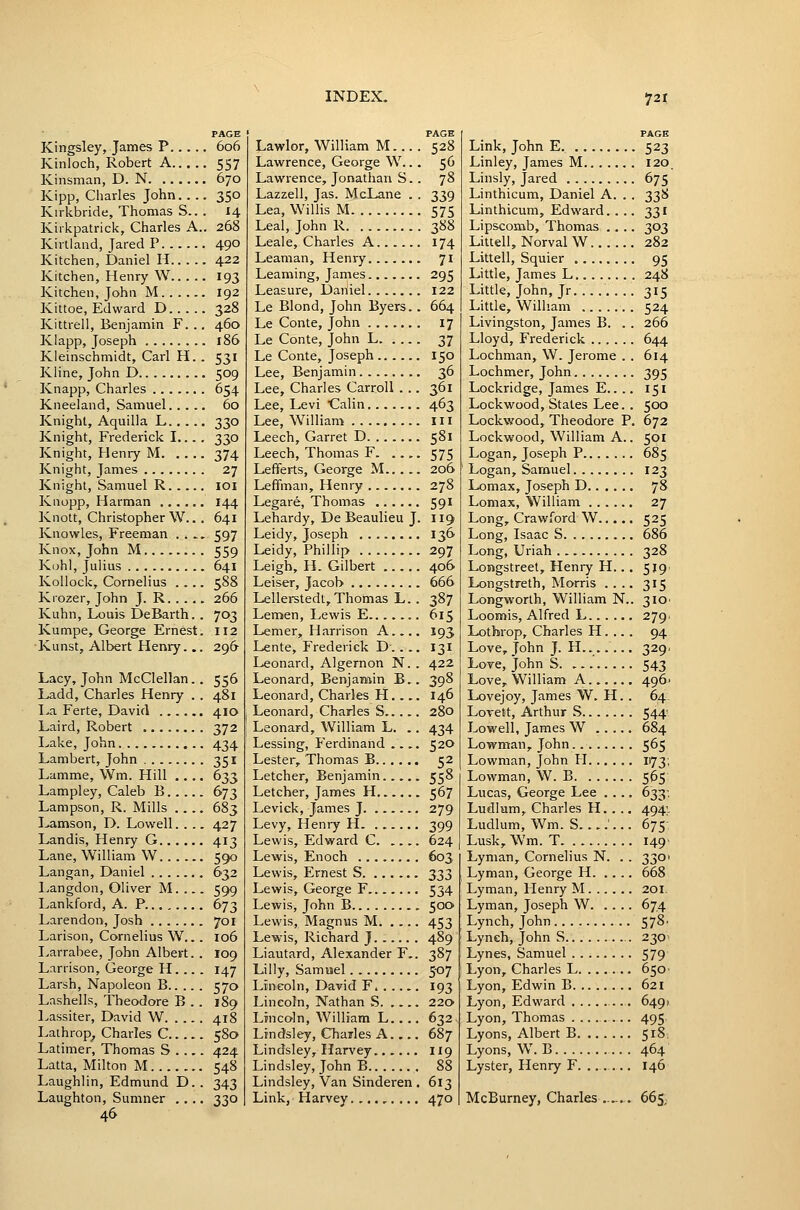 PAGE Kingsley, James P 606 Kinloch, Robert A 557 Kinsman, D. N 670 Kipp, Charles John 350 Kirkbride, Thomas S.. . 14 Kiikpatrick, Charles A.. 268 Kirtland, Jared P 490 Kitchen, Daniel H 422 Kitchen, Henry W 193 Kitchen, John M 192 Kittoe, Edward D 328 Kittrell, Benjamin F. .. 460 Klapp, Joseph 186 Kieinschmidt, Carl H. . 531 Kline, John D 509 Knapp, Charles 654 Kneeland, Samuel 60 Knight, Aquilla L 330 Knight, Frederick I... . 330 Knight, Henry M 374 Knight, James 27 Knight, Samuel R loi Kiiopp, Harman 144 Knott, Christopher W.. . 641 Knovvles, Freeman .... 597 Knox, John M 559 K(jhl, Julius 641 Kollock, Cornelius .... 588 Kiozer, John J. R 266 Kuhn, Louis DeBarth. . 703 Kumpe, George Ernest. 112 Kunst, Albert Henry... 296 Lacy, John McClellan.. 556 Ladd, Charles Henry . . 481 La Ferte, David 410 Laird, Robert 372 Lake, John 434 Lambert, John 351 Lamme, Wm. Hill .... 633 Lampley, Caleb B 673 Lampson, R. Mills .... 683 Lamson, D. Lowell. . ., 427 Landis, Henry G 413 Lane, William W 590 Langan, Daniel 632 Langdon, Oliver M. 599 Lankford, A. P 673 Larendon, Josh 701 Larison, Cornelius W... 106 Larrabee, John Albert. . 109 Larrison, George H. .. . 147 Larsh, Napoleon B 570 Lnshells, Theodore B . . 189 Lassiter, David W 418 Laihrop^ Charles C 580 Latimer, Thomas S .... 424 Latta, Milton M 548 Laughlin, Edmund D. . 343 Laughton, Sumner .... 330 46 PAGE Lawlor, William M... . 528 Lawrence, George W... 56 Lawrence, Jonathan S.. 78 Lazzell, Jas. McLane . . 339 Lea, Willis M 575 Leal, John R 388 Leale, Charles A 174 Leaman, Henry 71 Learning, James 295 Leasure, Daiiiel 122 Le Blond, John Byers.. 664 Le Conte, John 17 Le Conte, John L 37 Le Conte, Joseph 150 Lee, Benjamin 36 Lee, Charles Carroll . .. 361 Lee, Levi Calin 463 Lee, William 111 Leech, Garret D 581 Leech, Thomas F 575 Lefferts, George M 206 Leffman, Henry 278 Legare, Thomas 591 Lehardy, De Beaulieu J. 119 Leidy, Joseph 136 Leidy, Phillip 297 Leigh, H. Gilbert 406 Leiser, Jacob 666 Lelleretedt, Thomas L.. 387 Lemen, Lewis E 615 Lemer, Harrison A . 193 Lente, Frederick D.... 131 Leonard, Algernon N. . 422 Leonard, Benjamin B.. 398 Leonard, Charles H. 146 Leonard, Charles S 280 Leonard, William L. .. 434 Lessing, Ferdinand .... 52O Lester, Thomas B 52 Letcher, Benjamin 558 Letcher, James H 567 Levick, James J 279 Levy, Heni-y H 399 Lewis, Edward C 624 Lewis, Enoch 603, Lewis, Ernest S 333 Lewis, George F 534 Lewis, John B 500 Lewis, Magnus M 453 Lewis, Richard J 489 Liautard, Alexander F.. 387 Lilly, Samuel 5-07 Lincoln, David F. . . 193 Lincoln, Nathan S 220 Lincoln, William L.. .. 632 Lindsley, Charles A 687 Lindsley, Harvey 119 Lindsley, John B 88 Lindsley, Van Sinderen . 613 Link, Harvey 470 PAGE Link, John E. 523 Linley, James M 120 Linsly, Jared 675 Linthicum, Daniel A. . . 338 Linthicum, Edward. ... 331 Lipscomb, Thomas .... 303 Littell, Norval W 282 Littell, Squier 95 Little, James L. 248 Little, John, Jr 315 Little, William 524 Livingston, James B. . . 266 Lloyd, Frederick 644 Lochman, W. Jerome . . 614 Lochmer, John 395 Lockridge, James E.. .. 151 Lockwood, States Lee. . 500 Lockwood, Theodore P. 672 Lockwood, William A.. 501 Logan, Joseph P 685 Logan, Samuel 123 Lomax, Joseph D 78 Lomax, William 27 Long, Crawford W 525 Long, Isaac S 686 Long, Uriah 328 Longstreet, Henry H.. . 5191 Longstreth, Morris .... 315 Longworth, William N.. 310' Loomis, Alfred L 279. Lotbrop, Charles H. .. . 94 Love, John J. H....... 329. Love, John S 543 Love, William A 496' Lovejoy, James W. H.. 64, Lovett, Arthur S 544 Lowell, James W 684 Lowman, John 565 Lowman, John H 1173; Lowman, W. B 565 Lucas, George Lee .... 633-. Ludlum, Charles H.. .. 494;- Ludlum, Wm. S....... 675: Lusk, Wm. T. 149' Lyman, Cornelius N. . . 3301 Lyman, George H 668 Lyman, Henry M 201. Lyman, Joseph W 674 Lynch, John 57^' Lynch, John S 230^ Lynes, Samuel 579 Lyon, Charles L 650• Lyon, Edwin B 621 Lyon, Edward 6491 Lyon, Thomas ... 495 Lyons, Albert B 518. Lyons, W. B 464 Lyster, Henry F. . .. 146 McBurney, Charles ...... 665,
