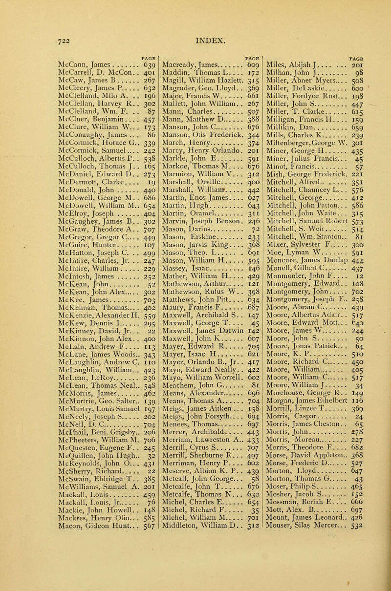 PAGE McCann, James 639 McCarrel), D. McCon.. 401 McCaw, James B 267 McCleery, James P 632 McClelland, Milo A. . . 196 McClellan, Harvey R.. 302 McClelland, Wm. F. .. 87 McCluer, Benjamin. .. . 457 McClure, William \V... 173 McConaughy, James .. . 86 McCormick, Horace G.. 339 McCormick, Samuel... . 242 McCulloch, Albertis P. . 538 McCulloch, Thomas J. . 165 McDaniel, Edward D . . 273 McDermott, Clarke. ... 19 McDonald, John 440 McDowell, George M. . 686 McDowell, William M.. 654 McElroy, Joseph 404 McGaughey, James B. . 302 McGraw, Theodore A. . 707 McGregor, Gregor C... . 449 McGuire, Hunter 107 McHatton, Joseph C. . . 499 Mclntire, Charles, Jr. . . 247 Mclnlire, William 229 Mcintosh, James 252 McKean, John 52 McKean, John Alex 302 Mclvee, James 703 McKennan, Thomas.... 402 McKenzie, Alexander H. 559 McKew, Dennis 1 295 McKinney, David, Jr.. . 22 McKinnon, John Alex. . 400 McLain, Andrew F.. .. 113 McLane, James Woods.. 343 McLaughlin, Andrew C. 110 McLaughlin, William. . 423 McLean, LeRoy 236 McLean, Thomas Neal.. 548 McMorris, James 462 McMurtrie, Geo. Salter.. 139 McMurtry, Louis Samuel 197 McNeelv, Joseph S 202 McNeil,'D. C 704 McPhail, Benj. Grigsby.. 206 McPheeters, William M. 706 McQuesten, Eugene F. . 245 McQuillen, John Hugh.. 32 McReynolds, John O... 431 McSherry, Richard 22 McSwain, Eldridge T. . 385 McWilliams, Samuel A. 201 Mackall, Louis 459 ]\Lackall, Louis, Jr 76 Mackie, John Howell.. 148 Mackres, Henry Olin.. . 585 Macon, Gideon Hunt.. . 567 PAGE Macready, James 609 Maddin, Thomas L. . .. 172 Magill, William Hazlett. 315 Magruder, Geo. Lloyd. . 369 Major, Francis W 661 Mallett, John William. . 267 Mann, Charles 507 Mann, Matthew D 388 Manson, John C 676 Manson, Olis Frederick. 344 March, Henry 374 Marcy, Henry Orlando. 201 Markle, John E 591 Markoe, Thomas M. . .. 676 Marmion, William V.. . 312 Alarshall, Orville 400 Marshall, William- 442 Martin, Enos James.. .. 627 Martin, Hugh 643 Martin, Oramel 311 Marvin, Joseph Benson. 246 Mason, Darius 72 Mason, Erskine 233 Mason, Jarvis King. . .. 368 Mason, Theo. L 691 Mason, William H 595 Massey, Isaac 146 Matlier, William H.. .. 429 Mathewson, Arthur 121 Mathewson, Rufus W. . 398 Matthews, John Pitt. ... 634 Maury, Francis F 687 Maxwell, Archibald S. . 147 Maxwell, George T.. .. 45 Maxwell, James Darwin 142 Maxwell, John K 607 Mayer, Edward R 705 Mayer, Isaac H 621 Mayer, Orlando B., Jr. . 417 Mayo, Edward Neally. . 422 Mayo, William Worrell. 602 Meachem, John G 81 Means, Alexander 696 Means, Thomas A 704 Meigs, James Aitken... . 158 Meigs, John Forsyth.. .. 694 Menees, Thomas 697 Mercer, Archibald..... 443 Merriam, Lawreston A.. 433 Merrill, Cyrus S 707 Merrill, Sherburne R.. . 497 Merriman, Henry P. . ., 602 Meserve, Albion K. P.. 439 Metcalf, John George.. . 58 Metcalfe, John T 676 Metcalfe, Thomas N. .. 632 Michel, Charles E 654 Michel, Richard F 35 Michel, William M 701 Middleton, William D.. 312 PAGE Miles, Abijah J 201 Milhan,JohnJ 98 Miller, Abner Myers... . 508 Miller, DeLaskie 600 Miller, Fordyce Rust... 198 Miller, John S 447 Miller, T. Clarke 615 Milligan, Francis H. . .. 159 Millikin, Dan 659 Mills, Charles K 239 Miltenberger, George W. 30I Miner, George H 435 Miner, Julius Francis... 45 Minot, Francis 57 Mish, George Frederick. 221 Mitchell, Alfred 351 Mitchell, Chauncey L.. . 576 Mitchell, George 412 Mitchell, John Palton.. . 586 Mitchell, John Waite .. . 315 Mitchell, Samuel Robert 573 Mitchell, S. Weir 514 Mitchell, Wm. Stanton.. 81 Mixer, Sylvester F 300 Moe, Lyman W 591 Moncure, James Dunlap 444 Monell, Gilbert C 437 Monmonier, John F. . .. 12 Montgomery, Edward.. I08 Montgomery, John 702 Montgomery, Joseph F.. 258 Moore, Abram C 439 Moore, Albertus Adair. . 517 Moore, Edward Mott.. . 640 Moore, James W 244 Moore, John S 50 Moore, Jonas Patrick... 64 Moore, K. P. 510 Moore, Richard C 450 Moore, William 405 Moore, William C 517 Moore, William J 34 Morehouse, George R. . 149 Morgan, James Eihelbert 116 Morrill, Linzee T 369 Morris, Caspar 24 Morris, James Cheston. . 65 Morris, John 278 Morris, Moreau 227 Morris, Theodore F. . .. 682 Morse, David Appleton.. 368 Morse, Frederic D 527 Morton, Lloyd 647 Morton, Thomas G 43 Moser, Philip S 465 Mosher, Jacob S 152 Mossman, Beriah E. ... 666 Mott, Alex. B 697 Mount, James Leonard.. 426 Mouser, Siks Mercer... 532