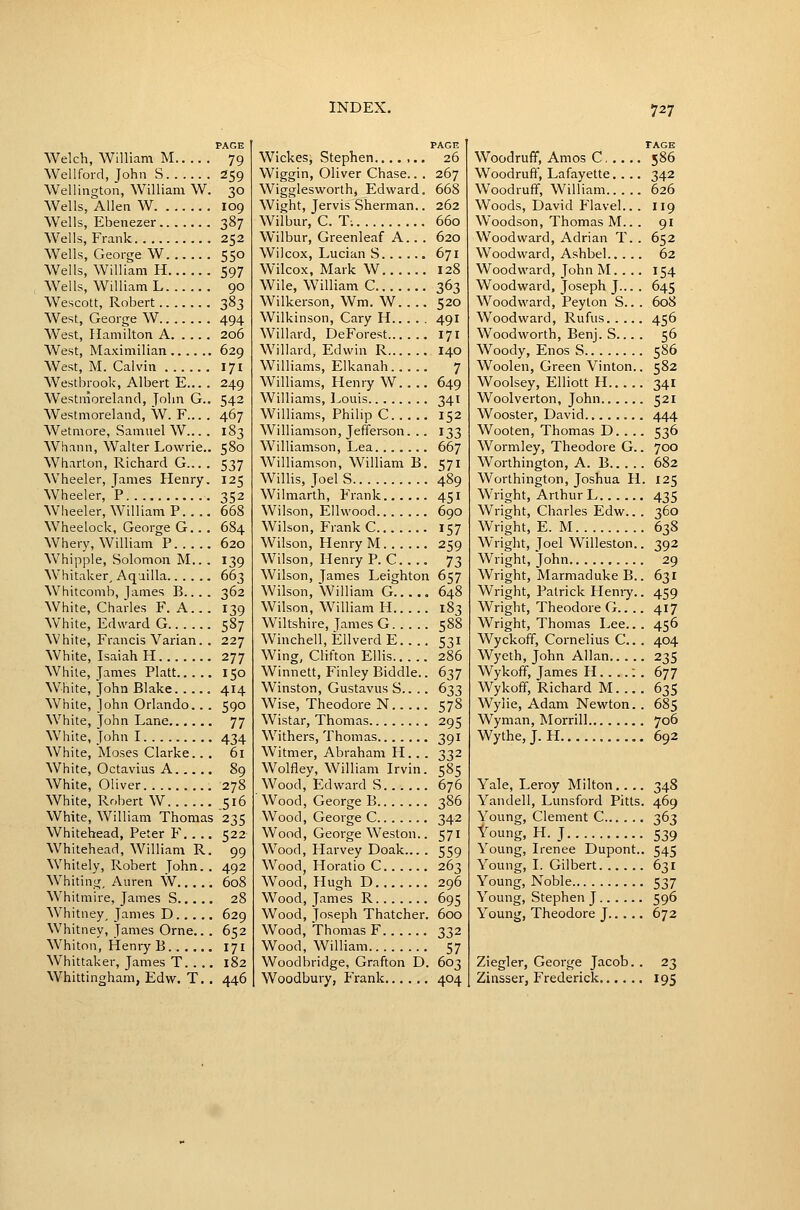 PAGE Welch, William M 79 Wellford, John S 259 Wellington, William W. 30 Wells, Allen W 109 Wells, Ebenezer 387 Wells, Frank 252 Wells, George W 550 Wells, William H 597 Weils, William L 90 Wescott, Robert 383 West, George W 494 AVest, Hamilton A 206 West, Maximilian 629 West, M. Calvin 171 Westbrook, Albert E... . 249 Westmoreland, John G.. 542 Westmoreland, W. F... . 467 Wetmore, Samuel W... . 183 Whann, Walter Lowrie.. 580 Wharton, Richard G... . 537 Wheeler, James Henry. 125 Wheeler, P 352 Wheeler, William P 668 Wheelock, George G. . . 684 Whery, William P 620 Whipple, Solomon M.. . 139 Whitaker, Aquilla 663 Whitcomb, James B... . 362 White, Charles F. A... 139 White, Edward G 587 White, Francis Varian. . 227 White, Isaiah H 277 While, James Piatt 150 White, John Blake. .... 414 White, John Orlando. . . 590 White, John Lane 77 White, John 1 434 White, Moses Clarke.. . 61 White, Octavius A 89 White, Oliver 278 White, Robert W 516 White, William Thomas 235 Whitehead, Peter F. . .. 522 Whitehead, William R. 99 \Vhitely, Robert John. . 492 Whiting, Aiiren W 608 Whitmire, James S 28 Whitney, James D 629 Whitney, James Orne.. . 652 Whiton, Henry B 171 Whittaker, James T 182 Whittingham, Edw. T.. 446 PAGE Wickes, Stephen 26 Wiggin, Oliver Chase.. . 267 Wigglesworth, Edward. 668 Wight, Jervis Sherman.. 262 Wilbur, C. T; 660 Wilbur, Greenleaf A.. . 620 Wilcox, Lucian S 671 Wilcox, Mark W 128 Wile, William C 363 Wilkerson, Wm. W.... 520 Wilkinson, Cary H 49I Willard, DeForest 171 Willard, Edwin R 140 Williams, Elkanah 7 Williams, Henry W.. .. 649 Williams, Louis 341 Williams, Philip C 152 Williamson, Jefferson. .. 133 Williamson, Lea 667 Williamson, William B. 571 Willis, Joel S 489 Wilmarth, Frank 451 Wilson, Ellvvood 690 Wilson, Frank C 157 Wilson, Henry M 259 Wilson, Henry P. C. . .. 73 Wilson, James Leighton 657 Wilson, William G 648 Wilson, William H 183 Wiltshire, James G 588 Winchell, EllverdE.... 531 Wing, Clifton Ellis 286 Winnett, Finley Biddle.. 637 Winston, Gustavus S.. .. 633 Wise, Theodore N 578 Wistar, Thomas 295 Withers, Thomas 391 Witmer, Abraham H. . . 332 Wolfley, William Irvin. 585 Wood, Edward S 676 Wood, George B 386 Wood, George C 342 Wood, George Weston.. 571 Wood, Harvey Doak... . 559 Wood, Horatio C 263 Wood, Hugh D 296 Wood, James R 695 Wood, Joseph Thatcher. 600 Wood, Thomas F 332 Wood, William 57 Woodbridge, Grafton D. 603 Woodbury, Frank 404 TAGE Woodruff, Amos C 586 Woodruff, Lafayette.... 342 Woodruff, William 626 Woods, David Flavel.. . 119 Woodson, Thomas M.. . 91 Woodward, Adrian T. . 652 Woodward, Ashbel 62 Woodward, John M.. .. 154 Woodward, Joseph J... . 645 Woodward, Peyton S... 608 Woodward, Rufus 456 Woodworth, Benj. S... . 56 Woody, Enos S 586 Woolen, Green Vinton.. 582 Woolsey, Elliott H 341 Woolverton, John 521 Wooster, David 444 Wooten, Thomas D.. .. 536 Wormley, Theodore G.. 700 Worthington, A. B 682 Worthington, Joshua H. 125 Wright, Arthur L 435 Wright, Charles Edw.. . 360 Wright, E. M 638 Wright, Joel Willeston.. 392 Wright, John 29 Wright, Marmaduke B.. 631 Wright, Patrick Henry.. 459 Wright, Theodore G.. .. 417 Wright, Thomas Lee.. . 456 Wyckoff, Cornelius C.. . 404 Wyeth, John Allan 235 Wykoff, James H : . 677 Wykoff, Richard M 635 Wylie, Adam Newton. . 685 Wyman, Morrill 706 Wythe, J. H , 692 Yale, Leroy Milton,... 348 Yandell, Lunsford Pitts. 469 Young, Clement C 363 Young, H. J 539 Young, Irenee Dupont.. 545 Young, I. Gilbert 631 Young, Noble 537 Young, Stephen J 596 Young, Theodore J 672 Ziegler, George Jacob. . 23 Zinsser, Frederick 195
