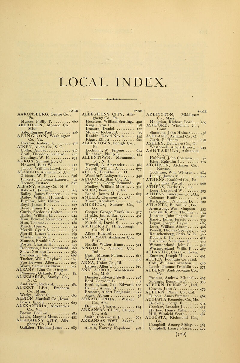 LOCAL INDEX. PAGE AARONSBURG, Centre Co., Pa. Musser, Philip T 660 ABERDEEN, Monroe Co., Miss. Sale, Eugane Paul 426 ABINGDON, Washington Co., Va. Preston, Robert J 418 AIKEN, Aiken Co., S. C. Coffin, Amory 336 Croft, Theodore Gaillard. .. 436 Geddings, W. H 237 AKRON, Summit Co., O. Howard, Elias W 411 Jacobs, William Lloyd 531 ALAMEDA,Alameda Co.,Cal. Gibbons, W. P 696 Pinkerton, Thomas Hamer.. 54 Trenor, Eustace 671 ALBANY, Albany Co., N. Y. Babcock, James L 564 Bailey, James Spencer 210 Bailey, William Howard.... 203 Bigelow, John Milton 222 Boyd, James P 207 Boyd, James P., Jr 146 Curtis, Frederick Colton. ... 217 Hailes, William H 244 Hun, Edward Reynolds.... 318 Hun, Thomas 188 March, Henry 374 Merrill, Cyrus S 707 Morrill, Linzee T 369 Moshcr, Jacob E 132 Munson, Franklin A 399 Porter, Charles H 513 liobertson, Chas. Archibald. 26S Snow, Norman L 389 Swinburne, John 668 Tucker, Willis Gaylord 184 Van Derveer, Albert 205 Ward, Samuel Baldwin .... 241 ALBANY, Linn Co., Oregon. Pkimmer, Orlando P. S 84 ALBEMARLE, Stanly Co., N. C. Anderson, Richard 384 ALBERT LEA, Freeborn Co., Minn. Wedge, Albert C 569 ALBION, Marshall Co., Iowa. Lewis, Enoch 603 ALEXANDRIA, Alexandria Co., Va. Brown, Bedford 389 Lewis, Magnus Muse 453 ALLEGHENY CITY, Alle- gheny Co., Pa. Gallaher, Thomas Jones... . 283 PAGE ALLEGHENY CITY, Alle- gheny Co., Pa. Huselton, William Sterling.. 492 King, Cyrus B 328 Leasure, Daniel 122 Mowry, Robert B 35 Rankin, David Nevin 535 Riggs, Elliott 601 ALLENTOWN, Lehigh Co., Pa. Lochman, W. Jerome 614 Reichard, Philip L 453 ALLENTOWN, Monmouth Co., N. J. Howell, A. Alexander 584 Newell, William A 677 ALTON, Franklin Co., O. Woodruff, Lafayette 342 ALTOONA, Blair Co., Pa. Brehman, George Edmund.. 484 Findley, William Martin 311 AMBIA, Benton Co., Ind. Beard, James M. G 625 AMELIA, Clermont Co., O. Moore, Abraham C 439 AMERICUS, Sumter Co., Ga. Cooper, George Franklin... 517 Hinkle, James Barney 451 AMES, Story Co., Iowa. Fairchild, David S 410 AMHERST, Hillsborough Co., N. H. Aiken, Edward 251 ANDERSON, Anderson Co., S. C Nardin, Walter Hunn 511 ANGOLA, Steuben Co., Ind. Crain, Marcus Fulton 610 Wood, Hugh D 296 ANNA, Union Co., 111. Barnes, Allen T 610 ANN ARBOR, Washtenaw Co., Mich. Dunster, Edward Swift 226 Ford, Corydon L 335 Frothingham, Geo. Edward. 100 Palmer, Alonzo B 13 Prescott, Albert Benjamin.. 212 Sager, Abram 58 ARKADELPHIA, Walker Co., Ala. Drennen, Charles 104 ARKANSAS CITY, Chicot Co., Ark. Smith, Cotesworth P 663 ARKANSAS POST, Arkan- sas Co., Ark. Austin, Harvey Napoleon.. 428 ARLINGTON, Middlesex Co., Mass. Hodgdon, Richard Lord... . loo ASHFORD, Windham Co., Conn. Simmons, John Holmes 438 ASHLAND, Ashland Co , O. Clark, P. Henry 678 ASHLEY, Delaware Co., O. Westbrook, Albert Ernest... 249 ASHTABULA, Ashtabula C0..O. Hubbard, John Coleman.... 30 King, Ephraim L no ATCHISON, Atchison Co., Kansas. Cochrane, Wm. Winston.'... 204 Linley, James M 120 ATHENS, Bradford Co., Pa. Allen, Ezra Pascal 266 ATHENS, Clarke Co., Ga. Long, Crawford W 525 ATHENS, Limestone Co.,Ala. Coleman, Ruffin 478 Richardson, Nicholas D.... 520 ATLANTA, Fulton Co., Ga. Armstrong, Wm. Simpson 353 Goldsmith, Wm. Thomas.. . 534 Johnson, John Th^ddeus.... 582 Knott, James Jerrold 339 Logan, Joseph Payne 6S5 Love, William Abram 496 Powell, Thomas Spencer.... 543 Rauschenberg, Chris. W. E.. 390 Roach, E.J 411 Taliaferro, Valentine H 379 Westmoreland, John G 542 Westmoreland, Willis F.... 467 ATLANTIC, Cass Co., Iowa. Eramert, Joseph M 403 ATTICA, Fountain Co., Ind. Cole, William Carnahan... . 586 Leech, Thomas Franklin... . 575 AUBURN, Androscoggin Co., Me. Peables, Andrew Mitchell.. 405 Stourgis, Benjamin F 355 AUBURN, De Kalb Co., Ind. Cow.an, John A 479 AUBURN, Placer Co., Cal. Dubois. Amos Summer 565 AUGUSTA,Kennebec Co.,Me. Brickett, George E 534 Crooker, Leander J 415 Harlow, Henry Mills 35 Hill, Winfield Scott 481 AUGUSTA, Richmond Co., Ga. Campbell, Amory SiWey.... 365 Campbell, Henry Eraser.. . . 40a
