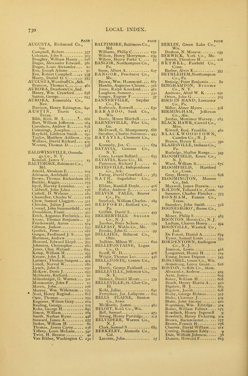 73° PAGE AUGUSTA, Richmond Co., G;i. Campbell, Roberi 357 Coleman, John S 303 Doughty, William Henry... 216 Dugas, Ale.vander Edward.. 581 Uugas, Louis Alexander.... 10 Eve, Joseph Adams 51 Eve, Robert Campbell 535 Heery, Daniel O. C 553 AUGUSTA,WoodruffCo.,Ark. Brunson, Thomas C 462 AURORA, Dearborn Co.,Ind. Henry, Wm. Crawford 678 Sutton-, George 293 AURORA, Esmeralda Co., Nev. Davison, Henry Babington. 641 AUSTIN, Travis Co., Te.xas. Bibb, Rich. H. L .'.. 666 Burt, William Jefferson 264 Carothers, Andrew E 638 Cummings, Josephus 413 Rayfield, Littleton Smith... 290 Taylor, Matthew Addison.. 239 Wallace, David Richard.... 409 Wooten, Thomas D 536 BALDWINSVILLE, Ononda- ga Co., N. Y. Kendall, James V ig BALTLMORE, Baltimore Co., Md. Arnold, Abraham E 209 Atkinson, Archibald 575 Brown, Thomas Richardson 167 Buckler, Riggin 255 Byrd, Harvey Leonidas 40 Caldwell, John Jabez 176 Cathell, D.Webster 182 Chanceller, Charles W ji8 Chew, Samuel Claggett 321 Chisolm, Julian J 216 Conrad, John Suramerfield.. 127 Donaldson, Frank 352 Erich, Augustus PVederick.. 105 Ev.ins, Thomas Benjamin.. 51 Friedenwald, Aaron 524 Oilman, Judson 133 Goolick, Peter 222 Gorgas, Ferdinand J. S 596 Hartman, Andrew 350 Howard, Edward Lloyd.... 705 Johnston, Christopher 280 Jones, Chas. Hyland 674 Kemp, William M 295 Krozer, John J. R 266 Latimer, Thomas Sargent... 424 Littell, Norval W 282 Lynch, John S ■ 230 McKew, Denis J 295 McSherry, Richard 22 Miltenberger, G. Warner.... 301 Monmonier, John F 12 Morris, John 278 Murray, Wm. Wilkinson... 173 ' Noel, Henry Reginal 617 Opie, Thomas 195 Regester, Wilson Gray 214 Reuling, George 125 Rohe, George H 645 Simon, William 164 Smith, Nathan Ryno 448 Steward, James A 277 Stokes, William H 61 Thomas, James Carey 236 Tiffany, Louis McLane 341 Twist, H. Browse 42 Van Bibber, Washington C. 230 PAGE BALTIMORE, Baltimore Co., Md. Williams, Philip C 152 Wilson, Henry Merryman. . 259 Wilson, Henry Parke C. ... 73 BANGOR, Northampton Co., Pa. Seem, Albert A 607 BANGOR, Penobscot Co., Me. Brown, Wm. Hammond.... 667 Hamlin, Augustus Choate... 318 Jones, Ralph Kneeland 462 Laughton, Sumner 330 Sanger, Eugene F 37 BANNERVILLE, Snyder Co., Pa. Rothrock, Roswell 630 BARABOO, Sauk Co., Wis. Davis, Moses Mitchell 180 BARNESVILLE, Pike Co., Ga. McDowell, G. Montgomery. 686 Strother, Charles Solomon.. 443 B ATA VI A, Clermont Co., O. Kennedy, Jas. C 674 BATAVIA, Genesee Co., N. Y. Cotes, Levant Ballard 655 BATAVIA, Kane Co., 111. Patterson, Richard J 62 BATESVILLE, Independence Co., Ark. Ewing, David Crawford. .. . 385 B A T H , Sagadahoc Co., Me. Bibber, Randall Doyle 406 Fuller, Andrew J.. 118 BEAVER FALLS, Beaver Co., Pa. Snurlock, William Charles.. 189 BEDFORD, Bedford Co., Pa. Griffith, David S 499 BEEMERVILLE Sussex Co., N. J. . Jacobus, Peter Nelson 574 BELFAST, Waldo Co., Me. Brooks, John G 99 BELLAIRE, Belmont Co., Ohio. Tudkins, Milton W 610 BELLEFONTAINE, Logan Co., O. Scarff, W. D 426 Wright, Thomas Lee 456 BELLEI'ONTE, Centre Co., Pa. Harris, George Fairland... . 574 BELLEVlLLE,Jefferson Co., N. Y. Skinner, Daniel IMoore 359 BELLEVILLE, St. Clair Co., 111. Kohl, Julius 641 Ferryman, Jas. Lafayette... 625 BELLS PLAINE, Benton Co., Iowa. McMorris, James 462 BELOIT, Rock Co., Wis. Bell, Samuel 479 Strong, Henry Partridge.. .. 107 BELVIDERE, Warren Co., N.J. Clark, Samuel S 6S5 BERKELEY, Alameda Co., Cal. Leconte, John 17 PAGE BERLIN, Green Lake Co., Wis. Dodson, N. Monroe 299 BERWICK, York Co., Me. Jewett, Theodore H 208 BETHEL, Fairfield Co., Conn. Barber, Alvin E 393 BETHLEHEM,Northampton Co., Pa. Breinig, Peter Benjamin.... 80 BINGHAMTON, Broome Co., N. Y. Andrews, Abiel W. K 251 Orton, John G 305 BIRD IN HAND, Lancaster Co., Pa. Miller, Abner Myers 508 BIRMINGHAM, Jefferson Co., Ala. Jordan, Mortimer Harvey. , 285 BLACK HAWK, Carroll Co., Miss. Kittrell, Benj. Franklin 460 BLACKWOOD T O W N, Camden Co., N. J. Branin, Henry E 390 BLAIRSVILLE, Indiana Co., Pa. Rutledge, Shallus Range.... 349 BLOOMFIELD, Essex Co., N.J. Ward, William S 671 BLOOMFIELD, Hartford Co., Conn. Gray, Henry 626 BLOOMINGTON, Monroe Co., Ind. Maxwell, James Darwin.... 142 BOLTON, Tohand Co., Conn. Summer, Charles Fletcher. . 373 BON HAM, Fannin Co., Texas. Saunders, John Smith 516 BOONESBORO, Boone Co., Iowa. Moser, Philip S 465 BOONTON, Morris Co., N. J. Ludlum, Charles Henry 494 BOONVILLE, Warrick Co , Ind. De Forest, Daniel A 674 Tyner, Samuel Louis 593 BORDENTOWN, Burlington Co., N.J. Jemison, Lewis 416 Longstreet, Henry H 519 Young, Ircnee Dupont 545 BOSC(JBEL, Grant Co., Wis. Armstrong, Leroy Giant.... 616 BOSTON, M.ffolk Co., Mass. Ale.xandi.r, Andrew 419 Ayer, James 605 Baker, William H 608 Beach, Henry Harris A.... 420 Bigelow, H. J 663 Bigelow, Jacob 608 Bi.sbj', George Holmes 317 Blake, Clarence J 429 Blake, John George 420 Boardman, Wm. Eibridge. . 324 Bolles, William Palmer 275 B.nvditch, Henry IngersoU 9 Bowditch, Henry Pickering. 304 Brown, Buckminster 177 Brown, Francis H 278 Cheever, David William..,. 211 Cotting, Benjamin Eddy 9 Dale, William Johnson 36 Damon, Howard F 615