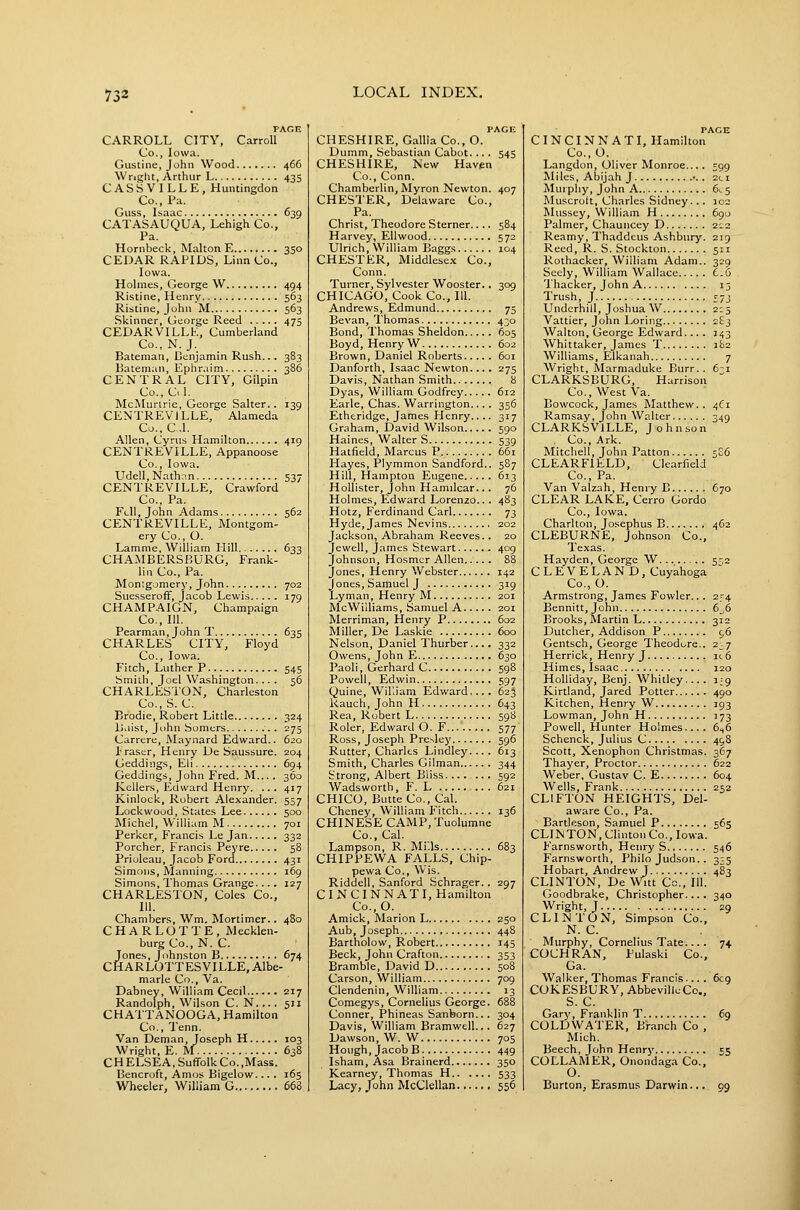PAGR CARROLL CITY, Carroll Co., Iowa. Gustine, John Wood 466 Wright, Arthur L 435 CASSVILLE, Huntingdon Co., Pa. Guss, Isaac 639 CATASAUQUA, Lehigh Co., Pa. Hornbeck, Malton E 350 CEDAR RAPIDS, Linn Co., Iowa. Holme.s, George W 494 Ristine, Henry 563 Ristine, John M 563 Skinner, George Reed 475 CEDARVILLL, Cumberland Co., N.J. Bateman, Benjamin Rush... 383 Bateman, Ephraim 386 CENTRAL CITY, Gilpin Co., C<1. McMurlrie, George Salter.. 139 CENTREVILLE, Alameda Co.,C.l. Allen, Cyrus Hamilton 419 CENTREVILLE, Appanoose Co., Iowa. Udell, Nath.in 537 CENTREVILLE, Crawford Co., Pa. Fi-11, John Adams 562 CENTREVILLE, Montgom- ery Co., O. Lamme, William Hill 633 CHA.MBERSBURG, Frank- lin Co., Pa. Montgomery, John 702 Suesseroff, Jacob Lewis 179 CHAMPAIGN, Champaign Co., 111. Pearman, John T 635 CHARLES CITY, Floyd Co., Iowa. Fitch, Luther P 545 Smith, Joel Washington... . 56 CHARLESTON, Charleston Co.,S. C. Brodie, Robert Little 324 Baist, John Somers . 275 Carrere, JMaynard Edward.. 620 Eraser, Henry De Saussure. 204 Geddings, Eli 694 Geddings, John Fred. M... , 360 Kellers, Edward Henry. ... 417 Kinlock, Robert Alexander. 557 Lockwood, States Lee 500 Michel, William M 701 Perker, FVancis Le Jan 332 Porcher, Francis Peyre 58 Prioleau, Jacob Ford 431 Simons, Manning 169 Simons, Thomas Grange.... 127 CHARLESTON, Coles Co., 111. Chambers, Wm. Mortimer.. 480 CHARLOTTE, Mecklen- burg Co., N. C. Jones, Johnston B 674 CHARLOTTESVILLE, Albe- marle Co., Va. Dabney, William Cecil 217 Randolph, Wilson C. N,,.. 511 CHATTANOOGA, Hamilton Co., Tenn. Van Deman, Joseph H 103 Wright, E. M 638 C H ELSEA, Suffolk Co. ,Mass. Bencroft, Amos Bigelow... . 165 Wheeler, William G 663 PAGE CHESHIRE, Gallia Co., O. Dumm, Sebastian Cabot. .. . 543 CHESHIRE, New Havpn Co., Conn. Chamberlin, Myron Newton. 407 CHESTER, Delaware Co., Pa. Christ, Theodore Sterner.. .. 584 Harvey, Ellwood 572 Ulrich, William Baggs 104 CHESTER, Middlesex Co., Conn. Turner, Sylvester Wooster.. 309 CHICAGO, Cook Co., 111. Andrews, Edmund 75 Bevan, Thomas 430 Bond, Thomas Sheldon 605 Boyd, Henry W 602 Brown, Daniel Roberts 6oi Danforth, Isaac Newton.... 275 Davis, Nathan Smith 8 Dyas, William Godfrey 612 Earle, Chas. Warrington.... 356 Etheridge, James Henry.... 317 Graham, David Wilson 590 Haines, Walter S 539 Hatfield, Marcus P 661 Hayes, Plyramon Sandford.. 587 Hill, Hampton Eugene 613 HoUister, John Hamilcar... 76 Holmes, Edward Lorenzo.. . 483 Hotz, Ferdinand Carl 73 Hyde, James Nevins 202 Jackson, Abraham Reeves.. 20 Jewell, James Stewart...... 409 Johnson, Hosmcr Allen 88 Jones, Henry Webster 142 Jones, Samuel J 319 Lyman, Henry M 201 McWilliams, Samuel A 201 Merriman, Henry P 602 Miller, De Laskie 600 Nelson, Daniel Thurber.... 332 Owens, John E 630 Paoli, Gerhard C 598 Powell, Edwin 597 Quine, Wil'.iam Edward.... 623 Ranch, John H 643 Rea, Robert L 598 Roler, Edward O. F 577 Ross, Joseph Presley 596 Rutter, Charles Lindley.... 613 Smith, Charles Oilman 344 Strong, Albert Bliss........ 592 Wadsworth, F. L 621 CHICO, Butte Co., Cal. Cheney, William Fitch 136 CHINESE CAMP, Tuolumne Co., Cal. Lampson, R.Mills 683 CHIPPEWA FALLS, Chip- pewa Co., Wis. Riddell, Sanford Schrager. . 297 CINCINNATI, Hamilton Co.,0. Amick, Marion L 250 Aub, Joseph 448 Bartholow, Robert 145 Beck, John Grafton 353 Bramble, David D 508 Carson, William 709 Clendenin, William 13 Comegys, Cornelius George. 688 Conner, Phineas Sanborn... 304 Davis, William Bramwell... 627 Dawson, W. W 705 Hough, Jacob B 449 Isham, Asa Brainerd 350 Kearney, Thomas H 533 Lacy, John McClellan 556 PACE CINCINNATI, Hamilton Co., O. Langdon, Oliver Monroe.... 599 Miles, Abijah J •.. 2ci Murphy, John A 61.5 Muscrolt, Charles Sidney... 102 Mussey, William H 690 Palmer, Chauncey D 212 Reamy, Thaddcus Ashbury. 2:9 Reed, R. S. Stockton 511 Rothacker, William Adam.. 329 Seely, William Wallace £.6 Thacker, John A 13 Trush, J £7j Underbill, Joshua W 2:5 Vattier, John Loring 283 Walton, George Edward.... 343 Whittaker, James T 182 Williams, Elkanah 7 Wright, ftlarmaduke Burr.. 6~i CLARKSBURG, Harrison Co., West Va. Bowcock, James Matthew.. 4^1 Ramsay, John Walter 349 CLARKSVILLE, Johnson Co., Ark. Mitchell, John Patton 5E6 CLEARFIELD, Clearfield Co., Pa. Van Vaizah, Henry B 670 CLEAR LAKE, Cerro Gordo Co., Iowa. Charlton, Josephus B 462 CLEBURNE, Johnson Co., Texas. Hayden, George W 5^,2 C L E V E LA N D, Cuyahoga Co., O. Armstrong, James Fowler.. . 2_-4 Bennitt, John 6_,6 Brooks, Martin L 312 Dutcher, Addison P c,6 Gentsch, George Theodore.. 2^7 Herrick, Henry J ic6 Himes, Isaac 120 Holliday, Benj. Whitley.... i^g Kirtland, Jared Potter 490 Kitchen, Henry W 193 Lowman, John H 173 Powell, Hunter Holmes.... 6.,6 Schenck, Julius C 498 Scott, Xenophon Christmas. 367 Thayer, Proctor 622 Weber, Gustav C. E 604 Wells, Frank 252 CLIFTON HEIGHTS, Del- aware Co., Pa. Bartleson, Samuel P 565 CLINTON, ClintonCo., Iowa. Farnsworth, Henry S 546 Farnsworth, Philo Judson.. 335 Hobart, Andrew J 483 CLINTON, De Witt Co., 111. Goodbrake, Christopher.... 340 Wright, J 29 CLINTON, Simpson Co., N. C. Murphy, Cornelius Tate... . 74 COCHRAN, Pulaski Co., Ga. Walker, Thomas Francis.... 6C9 COKESBURY, AbbevillcCc, S. C. Gary, Franklin T 69 COLDWATER, Branch Co , Mich. Beech, John Henry 55 COLLAMER, Onondaga Co., O. Burton, Erasmus Darwin... 99