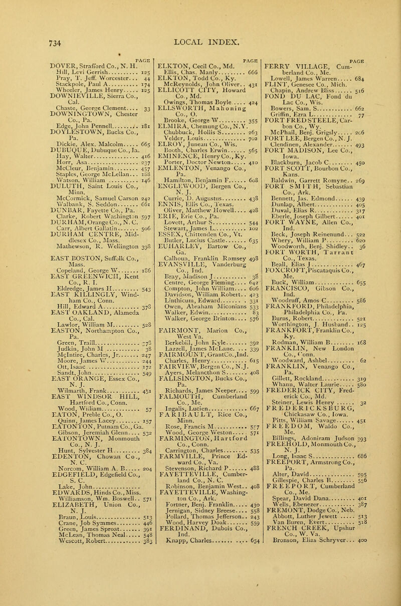 rACH DOVER, StrafTord Co., N. H. Hill, Levi Gcrrish 125 Pray, T. Jeff. Worcester... 44 Stackpole, Paul A 174 Wheeler, James Henry 125 DOWNIEVILLE, Sierra Co., Cal. Chaste, George Clement.... 33 DOWNINGTOWN, Chester Co., Pa. Edge, John Pennell i8i DOYLESTOWN, Bucks Co., Pa. Dickie. Ale.x. Malcolm 665 DUBUQUE, Dubuque Co., la. Hay, Walter 416 Horr, Asa 237 McCleur, Benjamin 457 Staples, George McLellan.. . 1S8 Watson, William 146 DULUTH, Saint Louis Co., Minn. McCormick, Samuel Carson 242 Walbank, S. Seddon 661 DUNBAR, Fayette Co., Pa. Clarke, Robert Was^hington 597 DURHAM, Orange Co., N.C. Carr, Albert Gallatin 506 DURHAM CENTRE, Mid- dlesex Co., ]Mass. Mathewson, R. Wellington 39S EAST BOSTON, Suffolk Co., ]\Iass. Copeland, George W 1S6 EAST GREENWICH, Kent Co., R. I. Eldredge, James H 543 EAST KILLINGLY, Wind- ham Co., Conn. Hill, Edward A 378 EAST OAKLAND, Alameda Co., Cal. Lawlor, William 'M 528 EASTON, Northa-iipton Co., Pa. Green, Traill 370 Judkin, John M 38 Alclntire, Charles, Jr 247 IMoore, James \V 244 Ott, Isaac 372 Sandt, John 549 EAST ORANGE, Esse.x; Co., N.J. Wilmarth, Frank 4S1 EAST WINDSOR HILL, Hartford Co., Conn. Wood, William 57 EATON, Preble Co., O. Quinn, James Lacey 157 EATONTON, Putnam Co., Ga. Gibson, Jeremiah Glenn.... 532 EATONTOWN, Monmouth Co., N.J. Hunt, Svlvester H 384 EDENTO'N, Chowan Co., N. C. Norcom, William A. B 204 EDGEFIELD, Edgefield Co., S. C. Lake, John EDWARDS, Hinds Co., Miss. Williamson, Wm. Boswell.. 571 ELIZABETH, Union Co., N.J. Braun, Louis 513 Crane, Job Symmes 446 Green, James Sproat 391 McLean, Thomas Neal 548 Wescott, Robert 383 PAGH ELKTON, Cecil Co., Md. Ellis, Chas. Manly 666 ELKTON, Todd Co., Ky. McReynolds, John Oliver. . 431 ELLICOTT CITY, Howard Co., Md. Owings, Thomas Boyle 424 ELLSWORTH, Mahoning Co., O. Brooke, George W 355 ELMIRA, ChemungCo.,N.Y. Chubbuck, HoUis S 263 Yeldtr, Louis 702 ELROY, Juneau Co., Wis. Booth, Charles Erwin 565 EMINENCE, Henry Co., Ky. Porter, Doctor Newton 410 EMLENTON, Venango Co., Pa. Hamilton, Benjamin F 608 ENGLEWOOD, Bergen Co., N.J. Currie, D. Augustus 438 F.NNIS, Ellis Co., Texas. Oliver, Matthew Howell 428 ERIE, Erie Co., Pa. Lovctt, Arthur S 544 Stewart, James L 102 ESSEX, Chittenden Co., Vt. Butler, Lucius Castle 633 EUHARLEY, Bartow Co., Ga. Calhoun, Franklin Ramsey 498 EVANSVILLE, Vanderburg Co., Ind. Bray, Madison J 3S Centre, George Fleming... . 642 Compton, John William.... 606 Davidson, William Robert. . 423 Linthicum, Edward 331 Owen, Abraham Miconians 533 Walker, Edwin 83 Walker, George Brinton.... 576 FAIRMONT, Marion Co., West Va. Berkebill, John Kyle 392 Lazzell, James McLane. .. . 339 FAIRMOUNT, GrantCo.,Ind. Charles, Henry 615 FAIRVIEW, Bergen Co., N.J. Ayers, Melancthon S 40B FALLSINGTON, Bucks Co., Pa. Richards, James Neeper.... 599 FALMOUTH, Cumberland Co., Me. Ingalis, Lucien 667 FARIBAULT, Rice Co., Minn. Rose, Francis M 557 Wood, George Weston 571 FARMINGTON, Hartford Co., Conn. Carrington, Charles 535 FARMVILLE, Prince Ed- ward Co., Va. Stevenson, Richard P 488 FAYETTEVILLE, Cumber- land Co., N. C. Robinson, Benjamin West.. 408 FAYETTEVILLE, Washing- ton Co., Ark. Fortner, Benj. Franklin 430 Jernigan, Sidney Breese.... 558 Pollard, Thomas Jefferson.. 243 Wood, Harvey Doak 559 FERDINAND, Dubois Co., Ind. Knapp, Charles ,.. 654 PAGE FERRY VILLAGE, Cum- berland Co., Me. Lowell, James Warren 6B4 FLINT, Genesee Co., Mich. Chapin, Andrew Bliss 516 FOND DU LAC, Fond du Lac Co., Wis. Bowers, Sam. S 662 Griffin, Ezra L 77 FORT FRED STEELE, Car- bon Co., Wy. McPhail, Benj. Grigsly 206 FORT LEE, Bergen Co., N. J. Clendinen, Alexander 493 FORT MADISON, Lee Co., Iowa. Blackburn, Jacob C 450 FORT SCOTT, Bourbon Co., Kans. Baldwin, Garrett Romyne.. 269 FORT SMITH, Sebastian Co., Ark. Bennett, Jas. Edmond 439 Dunlap, Albert 405 Duval, Elias R 317 Eberle, Joseph Gilbert 401 FORT WAYNE, Allen Co., Ind. Beck, Joseph Reinenund... 522 Whery, William P 620 Woodworth, Benj. Shidley.. 36 FORT WORTH, Tarrant Co., Texas. Beall, Elias J 467 FOXCROFT,Piscataquis Co., Me. Buck, William 655 FRANCISCO, Gibson Co., Ind. Woodruff, Amos C 586 FRANKFORD, Philadelphia, Philadelphia Co., Pa. Burns, Robert 521 Worthington, J. Husband.. 125 FRANKFORT, Franklin Co., Ky. Rodman, William B i£8 FRANKLIN, New London Co., Gonn. Woodward, Ashbel 62 FRANKLIN, Venango Co., Pa. Gillett, Rockland 319 Whann, Walter Laurie 580 FREDERICK CITY, Fred- erick Co., Md. Steiner, Lewis Henry 32 FREDERICKSBURG, Chickasaw Co., Iowa. Pitts, William Savage 451 FREEDOM, Waldo Co., Me. Billings, Adoniram Judson 393 FREEHOLD, Monmouth Co., N.J. Long, Isaac S 686 FREEPORT, Armstrong Co., Pa. Alter, David 595 Gillespie, Charles B 556 FREEPORT, Cumberland Co., Me. Spear, David Dana 401 Wells, Ebenezer 387 FREMONT, Dodge Co., Neb. Abbott, Luther Jewett 513 Van Buren, Evert 518 FRENCH CREEK, Up.shur Co., W. Va. Bronson, Elias Schryver... 400