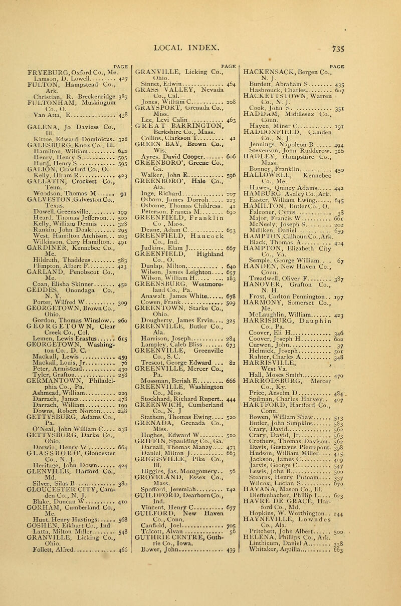 PAGE FRYEBURG, Oxford Co., Me. Lamson, D. Lowell 427 FULTON, Hampstead Co., Ark. Christian, R. Breckenridge 389 FULTONHAM, Muskingum Co.,0. Van Atta, E 438 GALEN.A., Jo Daviess Co., III. Kittoe, Edward Dorainicus. 328 GALESBURG, KnoxCo., 111. Hamilton. William 642 Henry, Henry S 595 Hard, Henry S 595 G.A.LION, Crawford Co., O. Kelly, Hiram R 423 GALLATIN, Crockett Co., Tenn. Woodson, Thomas M gi GALV ESTO N, Gal veston Co., Tex.is, Dowell, Greensville log Heard, Thomas Jefferson... 500 Kelly, William Dennis 32S Rankin, John Doak 295 West, Hamilton Atchison... 203 Wilkinson, Cary Hamilton.. 491 GARDINER, Kennebec Co., Me. Hildreth, Thaddeus 583 I'limpton, Albert F 423 GARLAND, Penobscot Co., Me. Coan, Elisha Skinner 452 GEDDES. Onondaga Co., N. Y. Porter, Wilfred W 309 GEORGETOWN, Brown Co., Ohio. Gordon, Thomas Winslow.. 260 GEORGETOWN, Clear Creek Co., CoL Leraen, Lewis Erastus 615 GEORGETOWN, Washing- . ton Co., D. C. Mackall, Lewis 459 Mackall, Louis, Jr 76 Peter, Armistead 430 Tyler, Grafton 258 GERMANTOWN, Philadel- phia Co., Pa. Ashmead, William 229 Darrach, James 478 Darrach, William , 199 Downs, Robert Norton 248 GETTYSBURG, Adams Co., Pa. O'Neal, John William C 23S GETTYSBURG, Darke Co., Ohio. Dorwin, Henry Y/ 664 GLASSBORO, Gloucester Co., N. J. ITeritaf;e, John Down 424 GLENVILLE, Harford Co., Md. Silver, Silas B 380 GLOUCESTER CITY, Cam- den Co., N. J. Blake, Duncan W 410 GORHAM, Cumberland Co., Me. Hunt, Henry Hastings 568 GOSHEN, Elkhart Co., Ind Latta, Milton Miller 548 GRANVILLE, Licking Co., Ohio. Follctt, Al.'rcd 463 PAGE GRANVILLE, Licking Co., Ohio. Sinnet, Edwin 464 GRASS VALLEY, Nevada Co., Cal. Jones, William C 208 GRAYSPORT, Grenada Co., Miss. Lee, Levi Calin 463 GREAT BARRINGTON, Berkshire Co., Mass. Collins, Clarkson T 41 GREEN BAY, Brown Co.. Wis. Avres, David Cooper 606 GREENBORO', Greeue Co., Ga. Walker, John E 596 GREENBORO', Hale Co., Ala. Inge, Richard 207 Osborn, James Dorroh 223 Osborne, Thomas Childress. 41 Peterson, Francis M 6go GREENFIELD, Franklin Co , Mass. Deane, Adam C 653 GREENFIELD, Hancock Co., Ind. Judkins, Elam J 667 GREENFIELD, Highland Co., O. Dunlap, Milton 640 Wilson, James Leighton.... 657 Wilson, William H 183 GREENS BURG, Westmore- land Co., Pa. Anawalt, James White 678 Cowen, Frank sog GREENTOWN, Starke Co., Ohio. Dougherty, James Ervin.... 325 GREENVILLE, Butler Co., Ala. Harrison, Joseph 284 Lampley, Caleb Bliss 673 GREENVILLE, Greenville Co.,S.C. Trescot, George Edward ... 82 GREENVILLE, Mercer Co., Pa. Mossman, Beriah E 666 GREENVILLE, Washington Co., Miss. Stockhard, Richard Rupert.. 444 GREENWICH, Cumberland Co., N. J Stathem, Thomas Ewing.... 520 GRENADA, Grenada Co., Miss. Hughes, Edward W 510 GRIFFIN, Spaulding Co., Ga. Darnall, Thomas Manzy.. .. 473 Daniel, ]\Iilton J 663 GRIGGSVILLE, Pike Co., III. Higgins, Jas. Montgomery.. 56 GROVELAND, Essex Co., l\Iass. Spofford, Jeremiah 142 GUILDFORD, Dearborn Co., Ind. Vincent, Henry C 677 GUILFORD. New Haven Co., Conn. Canficld, Joel 705 Talcott, Alvan 56 GUTHRIE CENTRE, Guth- rie Co., Iowa. Bjwer, John 439 PAGE HACKENSACK, Bergen Co., N.J. Burdett, Abraham S 435 Hasbrouck, Charles 607 HACKET'ISiOVVN, Warren Co., N.J. Cook, John S 351 HADDaM, Middlesex Co., Conn. Haven, Miner C 191 HaD'DONFIELD, Camden Co., N. J. Jennings. Napoleon B 494 btevenson, Jotin Rudderow. 366 HADLEY, Hampshire Co., Mass. Bonney, Franklin 450 HALLOWELL, Kennebec Co., Me. H.awes, Quincy Adams 442 HAMBURG, Asnley Co.,Ark. Easter, William Ewing 645 HAMILTON, ButlerCo., O. Falconer, Cyrus 38 Major, Francis W 66r MciVeely, Joseph S 202 Milliken, Daniel 65g HAMPTON,Calhoun Co.,Ark. Black, Thomas A 404 HAMPTON, Elizabeth City Co., Va. Semple, G^iorge William.... 67 HANUEN, New Haven Co., Conn. Treadwell, Oliver F 387 HANOVER, Grafton Co., N. H. Frost, Carlton Pennington.. 197 HARMONY, Somerset Co., ^le. McLaughlin, William 423 HARRISBURG, Dauphin Co., Pa. Coover, Eli H 346 Coover, Joseph H 602 Curwen, John . 37 Helmick, Joseph 501 Rahter, Charles A 348 HARRISVILLE, West Va. Hall, Moses Smith 470 HARRODSBURG, Mercer Co., Ky. Price, Anselm D 4S4 . Spilman, Charles Harvey.. 407 HARTFORD, Hartford Co., Conn. Bowen, William Shaw 513 Butler, John Simpkins 583 Crary, David 562 Crary, David, Jr 563 Crothers, Thomas Davison. 362 Davis, Gustavus Pierrcpont. 398 Hudson, William Miller... . 415 Jackson, James C 409 Jarvis, George C 547 Lewis, John B 500 Stearns, Henry Putnam.... 337 Wilco.x, Lucian S 670 HAVANA, Mason Co., 111. Dieffenbacher, Phillip L. 623 HAVRE DE GR.4.CE, Har- ford Co., Md. Hopkins, W. Wonhington. . 244 HAYNEVILLE, Lowndes Co., Ala. Pritchett, John Albert 500 HELENA. Phillips Co., Ark. Linthicum, Daniel A 33S Whitakcr, Aquilla 663