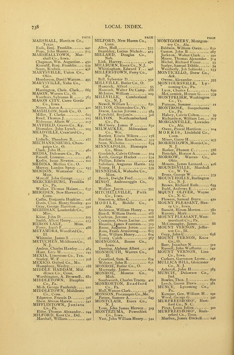 TACE MARSHALL, PL-irrison Co., Texas. Eads, ISenj. Franklin 442 Pope, John Hunter 703 MARSHALLTOWN, Mar- shall Co., Iowa. Chapman,Wm. Augustine., 450 Kierulff, Benj. Franklin.... 539 Sears, Reuben 451 MARYSVILLE, Union Co., Ohio. Henderson, David Watson.. 495 MARYSVILLE, Yuba Co., Cnl. Harrington, Chris. Clark... 665 MASON, Warren Co., O. Voorhees, Sylvanus R 363 MASON CITY. Cerro Gordo Co., Iowa. Noyes.AaronA 421 MASSILLON. Stark Co., O. Miller, T. Clarke 615 Reed, Thomas J 215 Ridenour, Albert W 207 MAYFIELD, Graves Co..Ky. Dismukes. John Lynch 205 MEADVILLE. Crawford Co., Pa. Lishells, Theodore R i33 MECHANICSOURG, Cham- paign Co., O. Clark, John H 460 MEDIA, Delaware Co., Pa. Fussell, Linnaius 465 Kerlln, Isaac Newton loi MEDINA. Medina Co., O.- Murray, Landen Spray 193 MENDON, Worcester Co., Mass. Metcalf. John George 5S MERCERS BURG, Franklin Co., Pa. Walker, Thomas Haines.... 637 ^ MERIDEN, New Haven Co., Conn. Catlin, Benjamin Hopkins., 226 Davis, Chas. Henry Stanley. 400 Gray, George Harrison 390 MERIDIAN, Lauderdale Co., Miss. Kline, John D 509 Smith, Albert Henry 453 HERON LAKE, Minn. Force, Jacob F 466 METAMORA, Woodford Co., . in. Whitmire. James S 28 METUCFIEN, Middlesex Co., N.J. Andrus, Charles Hawley... . 464 Hunt, Ezra M 249 MEXIA, Limestone Co., Tex. Starlev, W. F 708 MEXICO, Oxford Co., Mo. Humphrey, Wesley 188 MIDDLE HAD DAM, Mid- dlese.x Co., Conn. Worthington, A. BrownelL. 682 MIDDLETOWN, Dauphin Co., Pa. Mish, George Frederick .... 221 MIDDLETOWN, Middlesex Co., Conn. Edgerton, Francis D 326 Shew, Atir.-im Marvin 541 MIFFLINTOWN, Juniata Co., Pa. Elder, Thomas Alexander.. 244 MILFORD, Kent Co., Del. jVIarshaU, V/illiarn 442 PAGE MILFORD, New Haven Co., Conn. Allen, Hull 533 Beardslcy, Lucius Nichols.. 415 MILLARD, Douglas Co., Neb. Link, Harvey 470 MH,LBURN, Essex Co., N.J. Whittingham, Edward T... 446 MILLERSTOWN, Perry Co., Pa. Bell, Sylvester D 552 MILLVILLE, Butler Co., O. Hancock, Alfred 55 Hancock, Walter De Camp. 18S Mclntire, William 229 MILLVILLE, Cumberland Co., N. J. Newell, William L 671 MILTON, Chittenden Co.,Vt. Dixon, Lucius Jerome 584 Fairchild, Benjamin 308 MILTON, Northumberland Co , Pa. McCleery, James P 632 MILWAUKEE, Milwaukee Co., Wis. Bartlett, Edwin Wilcox 378 Bartlett, John Knowlton... 333 Senn. Nicholas 634 MINNEAPOLIS, Hennepin Co., Minn. Goodrich, Calvin Gibson.... 524 Keith, George Hacket 534 Phillips, Edwin .. . 453 Salisbury. Augustus Harris. 529 Young, H. J 539 MINNEISKA, Wabasha Co., Minn. Brook, Dwight Fred 667 MINOT, Androscoggin Co., Me. Walker, Jason 59s MITCHELLVILLE, Polk Co., Iowa. Simonton, Allen C 421 MOBILE, Mobile Co., Ala. Anderson, William Henry... 109 Bizzell, William Davis i63 Cochran. Jerome 228 Crampton, Orson Lucius.... 286 Heustis, James Fountain.... 319 Reese, Augustus Joran 550 Ross, Frank Armstrong 615 Ross, William Henry 604 Toxey, Caleb 567 MOINGONA, Boone Co., Iowa. Deering. Alpheus Albert. ... 426 MONMOUTH, Warren Co.. 111. Crawford, Sam. K 654 Webster, John R 651 MONROE, Butler Co,, O. Macready, James 609 MONROE, Monroe Co., Mich. Southworth, Charles Tracey. 421 MONROETON, Bradford Co., Pa. Hull.Watson Clark 569 MONSON, Piscataquis Co.,Me. Patten, Sumner A 649 MONTCLAIR, Essex Co., N.J. Love, John James Hervey. . 329 MONTEZUMA, Poweshiek Co., Iowa. Vest, John William Henry, . 544 PAGE MONTGOMERY, Montgom- ery Co., Ala. Baldwin, William Owen.... 630 Gaston, John B 287 Jackson, Walter Clark... . 590 Means, Thomas Alexander.. 704 Michel, Richard Eraser 55 Seelye, Samuel Dibble 54 Weatherly, Job Sobieski.... 233 MONTICELLO, Drew Co., Ark. Owens, Alexander 395 MONTOURSVILLE, Ly- coming Co., Pa. Lyon, Charles L 650 McCormick, Horace G 339 MONTPELIER, Washington Co., Vt. Putnam, Sumner 21 MONTROSE, Susquehanna Co., Pa. Halsey, Calvin Colton 59 Richardson, William Lee... 707 MORGANVILLE, Lowndes Co., Ala. Owen, Pascal Harrison 104 MORRIS, Litchfield Co., Conn. Miner, Garry H 435 MORRISTOWN, Morris Co., N.J. Barker, Phanett C 586 Buttolph, Horace A 480 MORROW, Warren Co., Ohio. Mounts, James Leonard. 426 MOUNDSVILLE, Marshall Co., W. Va. Bruce, George W 359 MOUNT HOLLY, Burlington Co., N. J. Brown, Richard Estle 659 Budd, Andrews E 471 MOUNT OLIVER, Wayne Co.,N. C. Flowers, Samuel Bryce 470 MOUNT PLEASANT, Hen- ry Co., Iowa. Bassett, Hiram Morton 580 Ranney, Mark 82 MOUNT PLEASANT, West- moreland Co., Pa. McConaughy, James. 86 MOUNT VERNON, Jeffer- son Co., 111. Gray, John C 656 MOUNT VERNON, Knox Co.,0. Burr, Jonathan N 512 Russell, John Wadhams... . 242 MOUNT VERNON, Linn Co., Iowa. Carhart, Garretson Lyons.. 467 MULLICA HILL, Gloucester Co., N. J. Ashcraft, John H 385 MUNCIE, Delaware Co., Ind. Bowles, Thos. J 650 Leech, Garret Davis 581 MUNCY, Lycoming Co., Pa. Kemper, Gen. William H.. 191 Wood, George G 342 MURFREESBORO', Hert- ford Co., N. C. Picot, Louis Julien 322 MURFREESBORO*, Ruth- erford Co., Tenn. Murfree, James Erickell.... 146