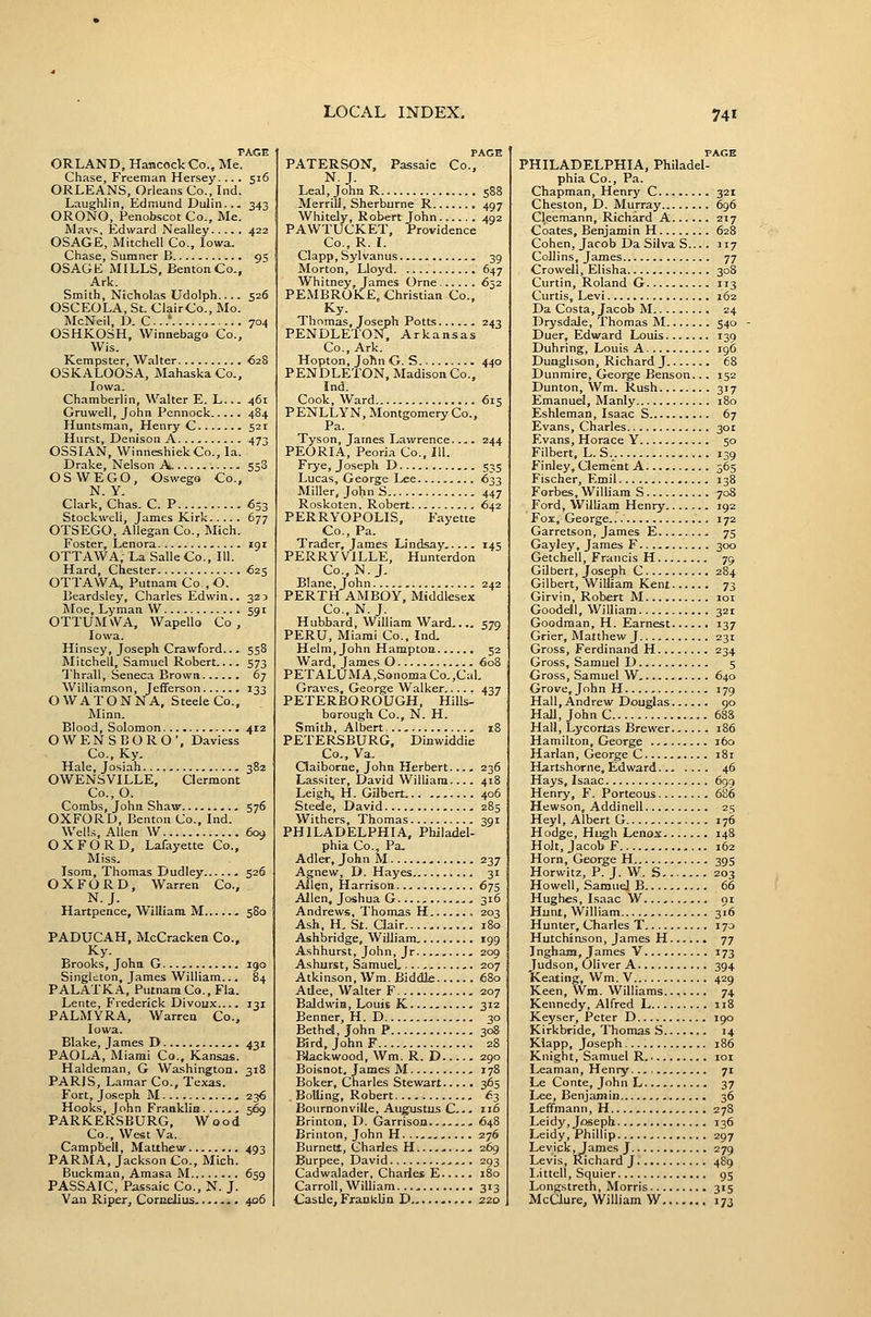 PAGE ORLAND, HamcockCo., Me. Chase, Freeman Hersey. ... 516 ORLEANS, Orleans Co., Ind. Laughlin, Edmund Dulin... 343 ORONO, Penob.scot Co., Me. Mavs, Edward Nealley 422 OSAGE, Mitchell Co., Iowa. Chase, Sumner B.. 95 OSAGE MILLS, Benton Co., Ark. Smith, Nicholas Udolph.... 526 OSCEOLA, St. ClairCo., Mo. McNeil, D. C...* 704 OSHKOSH, Winnebago Co., Wis. Kempster, Walter 628 OSKALOOSA, Mahaska Co., Iowa. Chamberlin, Walter E. L 461 Gruwell, John Pcnnock 484 Huntsman, Henry C 521 Hurst, Denison A 473 OSSIAN, Winneshiek Co., la. Drake, Nelson A 558 OSWEGO, Oswego Co., N. Y. Clark, Chas. C. P 633 Stockweli, James Kirk 677 OTSEGO, Allegan Co., Mich. Foster, Lenora 191 OTTAWA, La Salle Co., 111. Hard, Chester 625 OTTAWA, Putnam Co , O. Beardsley, Charles Edwin.. 32:) Moe, Lyman W 591 OTTUMvVA, Wapello Co , Iowa. Hinsey, Joseph Crawford... 558 Mitchell, Samuel Robert.... 573 Thrall, Seneca Brown 67 Williamson, Jefferson 133 OWATONNA, Steele Co., Minn. Blood, Solomon 412 OWENSBORO', Daviess Co., Ky. Hale, Josiah 382 OWENSVILLE, Clermont Co., O. Combs, John Sha^y 576 OXFORD, Benton Co., Ind. Welb, Allen W 609 OXFORD, Lafayette Co., Miss. Isom, Thomas Dudley 526 OXFORD, Warren Co., N.J. Hartpence, William M 580 PADUCAH, McCracken Co., Ky. Brooks, John G 190 Singleton, James William... 84 PALATKA, PutnanxCo., Fla. Lente, Frederick Divoux.... 131 PALMYRA, Warrea Co., Iowa. Blake, James D 431 PAOLA, Miami Co., Kansas. Haldeman, G Washington. 318 PARIS, Lamar Co., Texas. Fort, Joseph M 236 Hooks, John Franklin 569 PARKERSBURG, Wood Co., West Va. Campbell, Matthew 493 PARMA, Jackson Co., Mich. Buckman, Amasa M 659 PASSAIC, Passaic Co., N. J. Van Riper, Cornelius 406 PAGE PATERSON, Passaic Co., N.J. Leal, John R 588 Merrill, Sherburne R. 497 Whitely, Robert John 492 PAWTUCKET, Providence Co., R. I. Clapp, Sylvanus 39 Morton, Lloyd 647 Whitney, James Orne 652 PEMBROKE, Christian Co., Ky. Thomas, Joseph Potts 243 PENDLETON:; Arkansas Co., Ark. Hopton, Joftn G. S 440 PENDLETON, Madison Co., Ind. Cook, Ward 615 PENLLYN, Montgomery Co., Pa. Tyson, James Lawrence. 244 PEORIA, Peoria Co., 111. Frye, Joseph D 535 Lucas, George Lee 633 Miller, John S 447 Roskoten, Robert 642 PERRYOPOLIS, Fayette Co., Pa. Trader, James Lindsay,. 145 PERRYVILLE, Hunterdon Co., N.J. Blane, John 242 PERTH AMBOY, Middlesex Co., N.J. Hubbard, William Ward.... 579 PERU, Miami Co.. Ind. Helm, John Hampton 52 Ward, James O 608 PETALUMA,SonomaCo.,Cal. Graves, George Walker 437 PETERBOROUGH, Hills- borough Co., N. H. Smith, Albert 18 PETERSBURG, Diawiddie Co., Va. Qaiborne, John Herbert.... 236 Lassiter, David William. 418 Leigh, H. Gilbert 406 Steele, David 285 Withers, Thomas 391 PHILADELPHIA, Philadel- phia Co., Pa. Adler, John M - 237 Agnew, D. Hayes 31 Afl^n, Harrison 675 Allen, Joshua G 316 Andrews, Thomas H 203 Ash, H, St. Qair 180 Ashbridge, William 199 Ashhurst, John, Jr 209 Ashurst, Samuel, ,. 207 Atkinson, Wm. Biddle 680 Atlee, Walter F 207 Baldwin, Louis K 312 Benner, H. D 30 Bethd, John P 308 Bird, John F 28 Blaclcwood, Wm. R. D 290 Boisnot, James M 178 Boker, Charles Stewart 365 . Boiling, Robert ^3 BoiirnonvilJe, Augustus C 116 Brinton, D. Garrison - 648 Brinton, JohnH . 276 Burnett, Charles H 269 Burpee, David 293 Cadwalader, Charles E 180 Carroll, William 313 ■Castle, Franklin D 220 PAGE PHILADELPHIA, Philadel- phia Co., Pa. Chapman, Henry C 321 Cheston, D. Murray 696 Cleemann, Richard A 217 Coates, Benjamin H 628 Cohen, Jacob Da Silva S.... 117 Collins, James 77 Crowell, Elisha 308 Curtin, Roland G 113 Curtis, Levi 162 Da Costa, Jacob M 24 Drysdale, Thomas M....... 540 Duer, Edward Louis 139 Duhring, Louis A 196 Dunglison, Richard J 68 Dunmire, George Benson... 152 Dunton, Wm. Rush 317 Emanuel, Manly 180 Eshleman, Isaac S 67 Evans, Charles 301 Evans, Horace Y 50 Filbert, L. S.. 139 Finley, Clement A 565 Fischer, Emil 138 Forbes, William S 708 Ford, William Henry 192 Fox, George.. 172 Garretson, James E , 75 Gayley, James F 300 Getchell, Francis H 79 Gilbert, Joseph C 284 Gilbert, William Kent 73 Girvin, Robert M loi Goodell, William 321 Goodman, H. Earnest 137 Grier, Matthew J 231 Gross, Ferdinand H 234 Gross, Samuel D 5 Gross, Samuel W 640 Grove, JohnH 179 Hall, Andrew Douglas 90 Hall, John C 688 Hall, Lycortas Brewer 186 Hamilton, George 160 Harlan, George C 181 Hartshorne, Edward 46 Hays, Isaac 699 Henry, F. Porteous 686 Hewson, Addinell 23 Heyl, Albert G 176 Hodge, Hugh Lenox 148 Holt, Jacob F 162 Horn, George H 39s Horwitz, P. J. W. S, . 203 Howell, Samuel B 66 Hughes, Isaac W or Hunt, William 316 Hunter, Charles T 170 Hutchinson, James H 77 Inghanj, James V 173 Judson, Oliver A 394 Keating, Wm. V 429 Keen, Wm. Williams....... 74 Kennedy, Alfred L 118 Keyser, Peter D 190 Kirkbride, Thomas S 14 Klapp, Joseph 186 Knight, Samuel R loi Leaman, Henry... , 71 Le Conte, John L 37 Lee, Benjamin 36 Leffmann, H 278 Leidy,Joseph 136 Leidy, Phillip 297 Levick, James J 279 Levis, Richard J 489 Littell, Squier 95 Longstreth, Morris 315 McClure, William W 173