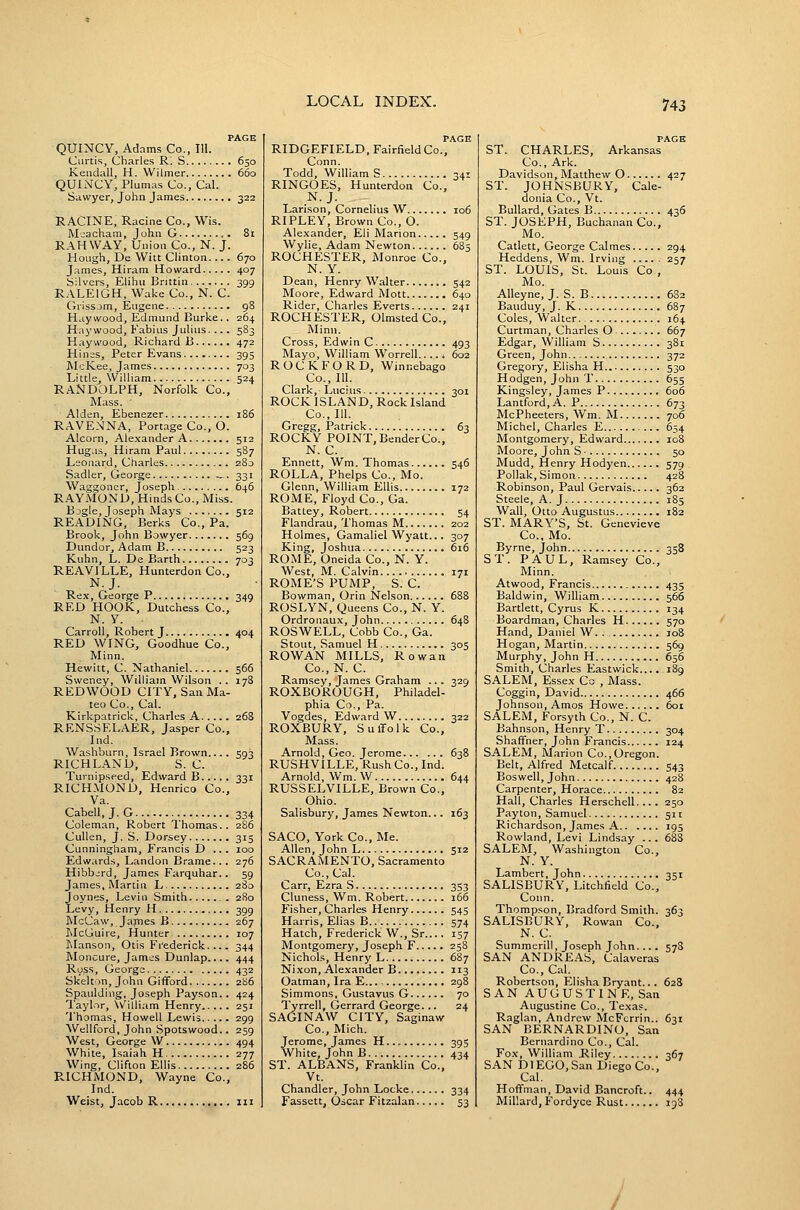 PAGE QUINCY, Adams Co., III. Curtis, Charles R. S 650 Kendall, H. Wilmer 660 QUINCY, Plumas Co., Cal. Sawyer, John James 322 RACINE, Racine Co., Wis. Mcacham, John G ,. 81 RAH WAY, Union Co., N. J. Hough, De Witt Clinton 670 James, Hiram Howard 407 Silvers, Eiihu Brittin 399 RALEIGH, Wake Co., N. C. (iiissjm, Eugene 98 Haywood, Edmund Burke.. 264 Haywood, Fabius Julius. ... 583 Haywood, Richard B 472 Hinss, Peter Evans 395 McKee, James 703 Little. William 524 RANDOLPH, Norfolk Co., Mass. ■ Alden, Ebenezer 186 RAVENNA, Portage Co., O. Alcorn, Alexander A 512 Hugas, Hiram Paul 587 Leonard, Charles 280 Sadler, George _. 331 Waggoner, Joseph 646 RAYMOND, Hinds Co., Miss. Bogle, Joseph Mays 512 READING, Berks Co., Pa. Brook, John Bowyer 569 Dundor, Adam B 523 Kuhn, L. De Barth 703 REAVILLE, Hunterdon Co., N.J. Rex, George P 349 RED HOOK, Dutchess Co., N. Y. Carroll, Robert J 404 RED WING, Goodhue Co., Minn. Hewitt, C. Nathaniel 566 Sweney, William Wilson .. 178 REDWOOD CITY, San Ma- teo Co., Cal. Kirkpatrick, Charles A 268 RENSSELAER, Jasper Co., Ind. Washburn, Israel Brown.... 593 RICHLAND, S. C. Turnipseed, Edward B 331 RICHMOND, Henrico Co., Va. Cabell, J. G 334 Coleman, Robert Thomas.. 286 CuUen, J. S. Dorsey 315 Cunningham, Francis D ... 100 Edwards, Landon Brame.. . 276 Hibbjrd, James Farquhar.. 59 James, Martin L 280 Joynes, Levin Smith 280 Levy, Henry H 399 McCaw, Jaines B 267 McGuire, Hunter 107 INIanson, Otis Frederick. 344 Moncure, James Dunlap.... 444 Ross, George 432 Skelton, John Gifford 286 Spaulding, Joseph Payson.. 424 Taylor, William Henry 251 Thomas, Howell Lewis 299 Wellford, John .Spotswood.. 259 West, George W 494 White, Isaiah H 277 Wing, Clifton Ellis 286 PvICHMOND, Wayne Co., Ind. Weist, Jacob R iii PAGE RIDGEFIELD, Fairfield Co., Conn. Todd, Williams 341 RINGOES, Hunterdon Co., N.J. Larison, Cornelius W 106 RIPLEY, Brown Co., O. Alexander, Eli Marion 549 AVylie, Adam Newton 685 ROCHESTER, Monroe Co., N. Y. Dean, Henry Walter 542 Moore, Edward Mott 640 Rider, Charles Everts 241 ROCHESTER, Olmsted Co., Minn. Cross, Edwin C 493 Mayo, William Worrell.. .. ^ 602 ROCKFORD, Winnebago Co., 111. Clark, Lucius 301 ROCK ISLAND, Rock Island Co., 111. Gregg, Patrick 63 ROCKY POINT, BenderCo., N. C. Ennett, Wm. Thomas 546 ROLLA, Phelps Co., Mo. Glenn, William Ellis 172 ROME, Floyd Co., Ga. Battey, Robert 54 Flandrau, Thomas M 202 Holmes, Gamaliel Wyatt... 307 King, Joshua 616 ROME, Oneida Co., N. Y. West, M. Calvin 171 ROME'S PUMP, S. C. Bowman, Orin Nelson 688 ROSLYN, Queens Co., N. Y. Ordronaux, John 648 ROSWELL, Cobb Co., Ga. Stout, Samuel H 305 ROWAN MILLS, Rowan Co.,N. C. Ramsey, James Graham ... 329 ROXBOROUGH, Philadel- phia Co., Pa. Vogdes, Edward W 322 ROXBURY, Suffolk Co., Mass. Arnold, Geo. Jerome 638 RUSHVILLE, Rush Co., Ind. Arnold, Wm. W 644 RUSSELVILLE, Brown Co., Ohio. Salisbury, James Newton... 163 SACO, York Co., Me. Allen, John L 512 SACRAMENTO, Sacramento Co., Cal. Carr, Ezra S 353 Cluness, Wm. Robert 166 Fisher, Charles Henry 545 Harris, Elias B 574 Hatch, Frederick W., Sr.... 157 Montgomery, Joseph F 258 Nichols, Henry L 687 Nixon, Alexander B 113 Oatman, Ira E... 298 Simmons, Gustavus G 70 Tyrrell, Gerrard George... 24 SAGINAW CITY, Saginaw Co., Mich. Jerome, James H 395 White, John B 434 ST. ALBANS, Franklin Co., Vt. Chandler, John Locke 334 Fassett, Oscar Fitzalan 53 PACK ST. CHARLES, Arkansas Co., Ark. Davidson, Matthew O 427 ST. JOHNSBURY, Cale- donia Co., Vt. Bullard, Gates B 436 ST. JOSEPH, Buchanan Co., Mo. Catlett, George Calmes 294 Heddens, Wm. Irving 257 ST. LOUIS, St. Louis Co , Mo. AUeyne, J. S. B 682 Bauduy, J. K 687 Coles, Walter 164 Curtraan, Charles O 667 Edgar, William S 381 Green, John 372 Gregory, Elisha H 530 Hodgen, John T 655 Kingsley, James P 606 Lantford, A. P 673 McPheeters, Wm. M 706 Michel, Charles E 654 Montgomery, Edward 108 Moore, John S • 50 Mudd, Henry Hodyen 579 Pollak, Simon 42S Robinson, Paul Gervais 362 Steele, A. J 185 Wall, Otto Augustus 182 ST. MARY'S, St. Genevieve Co., Mo. Byrne, John 358 ST. PAUL, Ramsey Co., Minn. Atwood, Francis 435 Baldwin, William 566 Bartlett, Cyrus K 134 Boardman, Charles H 570 Hand, Daniel W. . loS Hogan, Martin 569 Murphy, John H 656 Smith, Charles Eastwick.... 189 SALEM, Essex Co , Mass. Coggin, David 466 Johnson, Amos Howe 6oi SALEM, Forsyth Co., N. C. Bahnson, Henry T 304 Shaffner, John Francis 124 SALEM, M.^rion Co.,Oregon. Belt, Alfred Metcalf 543 Bos well, John 428 Carpenter, Horace 82 Hall, Charles Herschell.... 250 Payton, Samuel 511 Richardson, James A 195 Rowland, Levi Lindsay ... 683 SALEM, Washington Co., N. Y. Lambert, John 351 SALISBURY, Litchfield Co., Conn. Thompson, Bradford Smith. 363 SALISBURY, Rowan Co., N. C. Summerill, Joseph John.... 57S SAN ANDREAS, Calaveras Co., Cal. Robertson, Elisha Bryant... 628 SAN AUGUSTINE, San Augustine Co., Texas. Raglan, Andrew McFerrin.. 631 SAN BERNARDINO, San Bernardino Co., Cal. Fox, William Riley 367 SAN DlEGO,San Diego Co., Cal, Hoffman, David Bancroft.. 444 Millard, Fordyce Rust 198