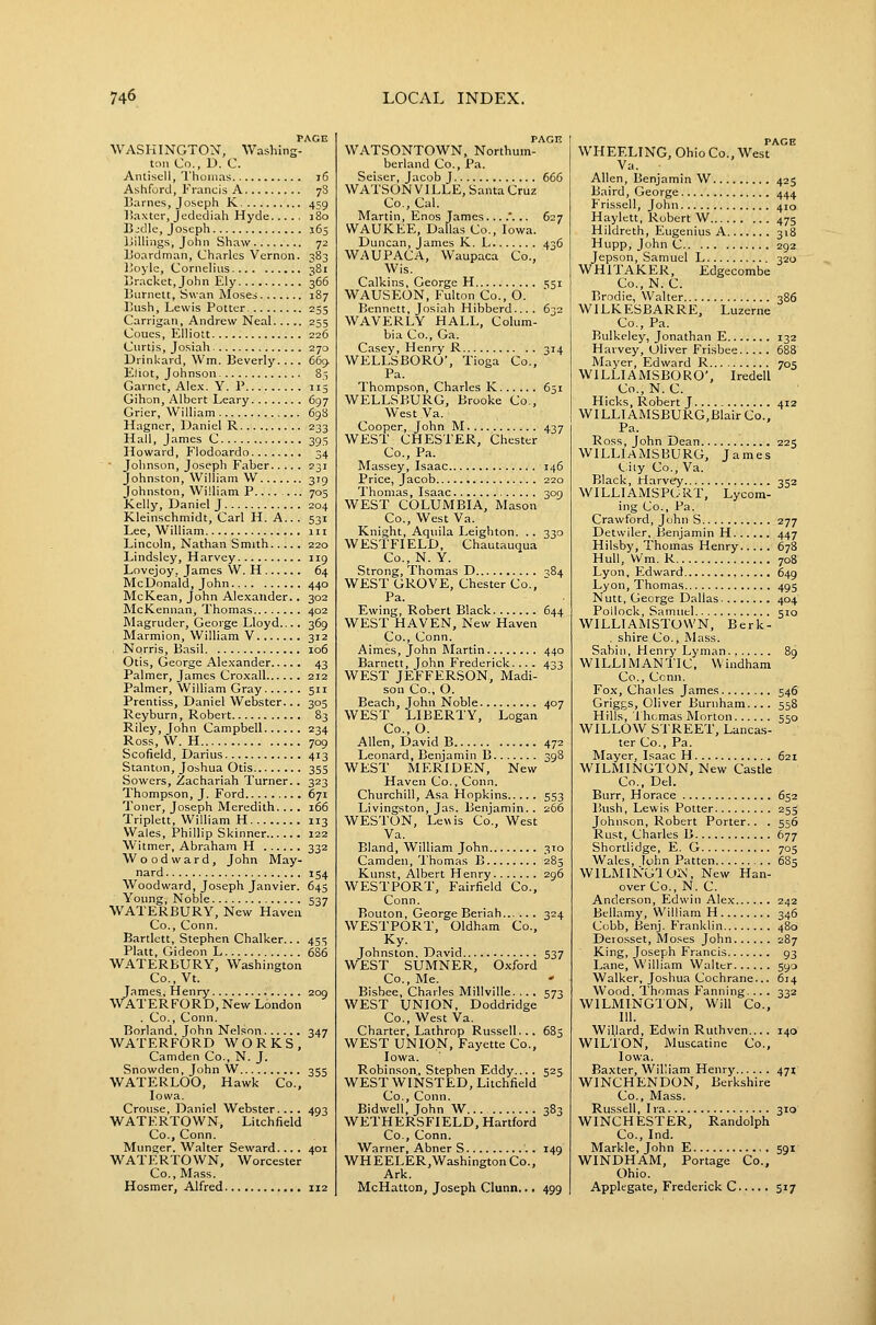 PAGE WASHINGTON, Washing- t-.iii Co., D. C. Antisell, Thomas i6 Ashford, Francis A 7S Barnes, Joseph K 459 Baxter, Jedediah Hyde 180 Bjdle, Joseph 163 Billings, John Shaw 72 Boardman, Charles Vernon. 383 Boyle, Cornelius 381 Bracket, John Ely 366 Burnett, Swan Moses 187 Bush, Lewis Potter 255 Carrigan, Andrew Neal 255 Coues, Elliott 226 Curtis, Josiah 270 Drinkard, Wm. Beverly.... 669. Eliot, Johnson 85 Garnet, Alex. Y. P 115 Gihon, Albert Leary 697 Grier, William 698 Hagner, Daniel R 233 Hall, James C 395 Howard, Flodoardo 34 ■ Johnson, Joseph Faber 231 Johnston, William W 319 Johnston, William P.... ... 705 Kelly, Daniel J 204 Kleinschmidt, Carl H. A.. . 531 Lee, William iii Lincoln, Nathan Smith 220 Lindsley, Harvey 119 Lovejoy, James W. H 64 McDonald, John 440 McKean, John Alexander. . 302 McKennan, Thomas 402 Magruder, George Lloyd.... 369 Marmion, William V 312 Norris, Basil 106 Otis, George Alexander 43 Palmer, James Crox,all 212 Palmer, William Gray 511 Prentiss, Daniel Webster... 305 Reyburn, Robert 83 Riley, John Campbell 234 Ross, W. H 709 Scofield, Darius 413 Stanton, Joshua Otis 355 Sowers, Zachariah Turner.. 323 Thompson, J. Ford 671 Toner, Joseph Meredith.... 166 Triplett, William H 113 Wales, Phillip Skinner 122 Witmer, Abraham H 332 Woodward, John May- nard 154 Woodward, Joseph Janvier. 645 Young, Noble 537 WATERBURY, New Haven Co., Conn. Bartlett, Stephen Chalker... 455 Piatt, Gideon L 686 WATERBURY, Washington Co., Vt. James, Henry 209 WATERFORD,New London . Co., Conn. Borland, John Nelson 347 WATERFORD WORKS, Camden Co., N. J. Snowden, John W 355 WATERLOO, Hawk Co., Iowa. Grouse, Daniel Webster.... 493 WATERTOWN, Litchfield Co., Conn. Munger. Walter Seward.... 401 WATERTOWN, Worcester Co., Mass. Hosmer, Alfred 112 PAGE WATSONTOWN, Northum- berland Co., Pa. Seiser, Jacob J 665 WATSON VILLE, Santa Cruz Co., Cal. Martin, Enos James....'... 627 WAUKEE, Dallas Co., Iowa. Duncan, James K. L 436 WAUPACA, Waupaca Co., Wis. Calkins, George H 551 WAUSEON, Fulton Co., O. Bennett, Josiah Hibberd.... 632 WAVERLY HALL, Colum- bia Co., Ga. Casey, Henry R 314 WELLSBORO', Tioga Co., Pa. Thompson, Charles K 651 WELLSBURG, Brooke Co., West Va. Cooper, John M 437 WEST CHESTER, Chester Co., Pa. Massey, Isaac 146 Price, Jacob 220 Thomas, Isaac 309 WEST COLUMBIA, Mason Co., West Va. Knight, Aquila Leighton. .. 330 WESTFIELD, Chautauqua Co., N. Y. Strong, Thomas D ■584 WEST GROVE, Chester Co.,  Pa. Ewing, Robert Black 644 WEST HAVEN, New Haven Co., Conn. Aimes, John Martin 440 Barnett, John Frederick.... 433 WEST JEFFERSON, Madi- son Co., O. Beach, John Noble 407 WEST LIBERTY, Logan Co.,0. Allen, David B 472 Leonard, Benjamin B 398 WEST MERIDEN, New Haven Co., Conn. Churchill, Asa Hopkins 553 Livingston, Jas. Benjamin.. 266 WESTON, Le«is Co., West Va. Bland, William John 310 Camden, Thomas B 285 Kunst, Albert Henry 296 WESTPORT, Fairfield Co., Conn. Bouton, George Beriah 324 WESTPORT, Oldham Co., Johnston. David 537 WEST SUMNER, Oxford Co., Me. Bisbee, Charles Millville. .. . 573 WEST UNION, Doddridge Co., West Va. Charter, Lathrop Russell... 685 WEST UNION, Fayette Co., Iowa. Robinson, Stephen Eddy.... 525 WEST WINSTED, Litchfield Co., Conn. Bidwell, John W 383 WETHERSFIELD, Hartford Co., Conn. Warner, Abner S 149 WHEELER,WashingtonCo., Ark. McHatton, Joseph Clunn... 499 PAGE WHEELING, Ohio Co., West Va. Allen, Benjamin W 425 Baird, George 444 Frissell, John 410 Haylctt, Robert W 475 Hildreth, Eugenius A 318 Hupp, John C 292 Jepson, Samuel L 320 WHITAKER, Edgecombe Co., N. C. Brodie, Walter 386 WILKESBARRE, Luzerne Co., Pa. Bulkeley, Jonathan E 132 Harvey, Oliver Frisbee 688 Mayer, Edward R 705 WILLIAMSBORO', Iredell Co.,N.C. Hicks, Robert J 412 WILLI AMSBURG,Blair Co., Pa. Ross, John Dean 225 WILLIAMSBURG, James (.;iiy Co., Va. Black, riarvey 352 WILLIAMSPORT, Lycom- ing Co., Pa. Crawford, John S 277 Detwiler, Benjamin H 447 Hilsby, Thomas Henry 678 Hull, V\'m. R 708 Lyon, Edward 649 Lyon, Thomas 495 Nutt, George Dallas 404 Pollock, Samuel 510 WILLIAINISTOVVN, Berk- . shire Co., Mass. Sabin, Henry Lyman 8g WILLIMANTIC, Windham Co., Conn. Fox, Chai les James 546 Griggs, Oliver Burnham... . 558 Hills, Ihcmas Morton 550 WILLOW STREET, Lancas- ter Co., Pa. Mayer, Isaac H 621 WILMINGTON, New Castle Co., Del. Burr, Horace 652 Bush, Lewis Potter 255 Johnson, Robert Porter.. . 556 Rust, Charles B 677 Shortlidge, E. G 705 Wales, lohn Patten 6S5 WILMING10i\, New Han- over Co., N. C. Anderson, Edwin Alex 242 Bellamy, William H 346 Cobb, Benj. Franklin 480 Derosset, Moses John 287 King, Joseph Francis 93 Lane, William Walter 590 Walker, Joshua Cochrane... 614 Wood, Thomas Fanning. ... 332 WILMINGTON, Will Co., III. Willard, Edwin Ruthven.... 140 WILTON, Muscatine Co., Iowa. Baxter, William Henry 471 WINCHENDON, Berkshire Co., Mass. Russell, I ra 310 WINCHESTER, Randolph Co., Ind. Markle, John E 591 WINDHAM, Portage Co., Ohio. Applegate, Frederick C 517