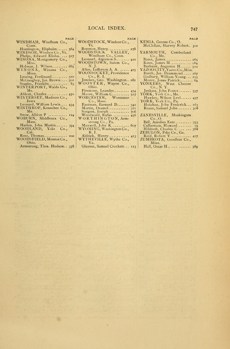 PAGE WINDHAM, Windham Co., Conn. Huntington, Eliphalet 564 WINDSOR, Windsor Co., Vt. Phelps, Edward Elisha. ... 527 WINONA, Montgomery Co., Miss. Holman, J. Wilson 665 WINONA, Winona Co., Minn. Lessing, Ferdinand 520 McGaughey, Jas. Brown.... 302 Staples, Franklin 83 WINTERPORT, Waldo Co., Me. Abbott, Charles 470 WINTERSET, Madison Co., Iowa. Leonard, William Lewis. .. . 434 WINTHROP, Kennebec Co., Me. Snow, Albion P 124 WOBURN, Middlesex Co., Mass. Harlon, John Martin 394 WOODLAND, Yolo Co., Cal. Ross, Thomas 200 WOODSFIELD, Monroe Co., Ohio. Armstrong, Thos. Hudson.. 378 PAGE WOODSTOCK, Windsor Co., Vt. Boynton, Henry 278 WOODSTOCK VALLEY, Windham Co., Conn. Leonard, Algernon S 420 WOODSTOWN, Salem Co., N.J. Allen, Lefferson A. A. ..... 415 WOONSOCKET, Providence Co., R. I. Jenckes, Geo. Washington.. 281 WOOSTER, Wayne Co., Ohio. Firestone, Leander 454 Moore, William C 517 WORCESTER, Worcester Co., Mass. Eastman, Barnard D 342 Martin, Oramel 311 Sargent, Joseph 706 Woodward, Rufus 456 WORTHINGTON, Arm- strong Co., Pa. Maxwell, John K 607 WYOMING, Washington Co., R.I. Aldrick, Henry 413 WYTHEVILLE, Wythe Co., Va. Gleaves, Samuel Crockett... 115 XENIA, Greene Co., O. McClfcUan, Harvey Robert.. 302 YARMOUTH, Cumberland Co., Me. Bates, James 265 Bates, James M 264 Burbank, Augustus H 510 YAZOO CITY,Yazoo Co.,Miss. Burch, Jas. Drummond 167 Gadbury, William Yoimg... 155 Moore, Jonas Patrick 64 YONKERS, West Chester Co., N. Y. Jenkins, John Foster 557 YORK, York Co., Me. Hawkes, Wilson Levi 497 YORK, York Co., Pa. Holahan.John Frederick... 163 Rouse, .Samuel J ohn 508 ZANESVILLE, Muskingum Co.,0. Bell, Aurelius Eatz 393 Culbertson, Howard. ...... 29 Hildreth, Charles C 568 ZEBULON, Pike Co., Ga. Reid, Robert V 417 ZUMBROTA, Goodhue Co., Minn. Hall, Oscar H 569