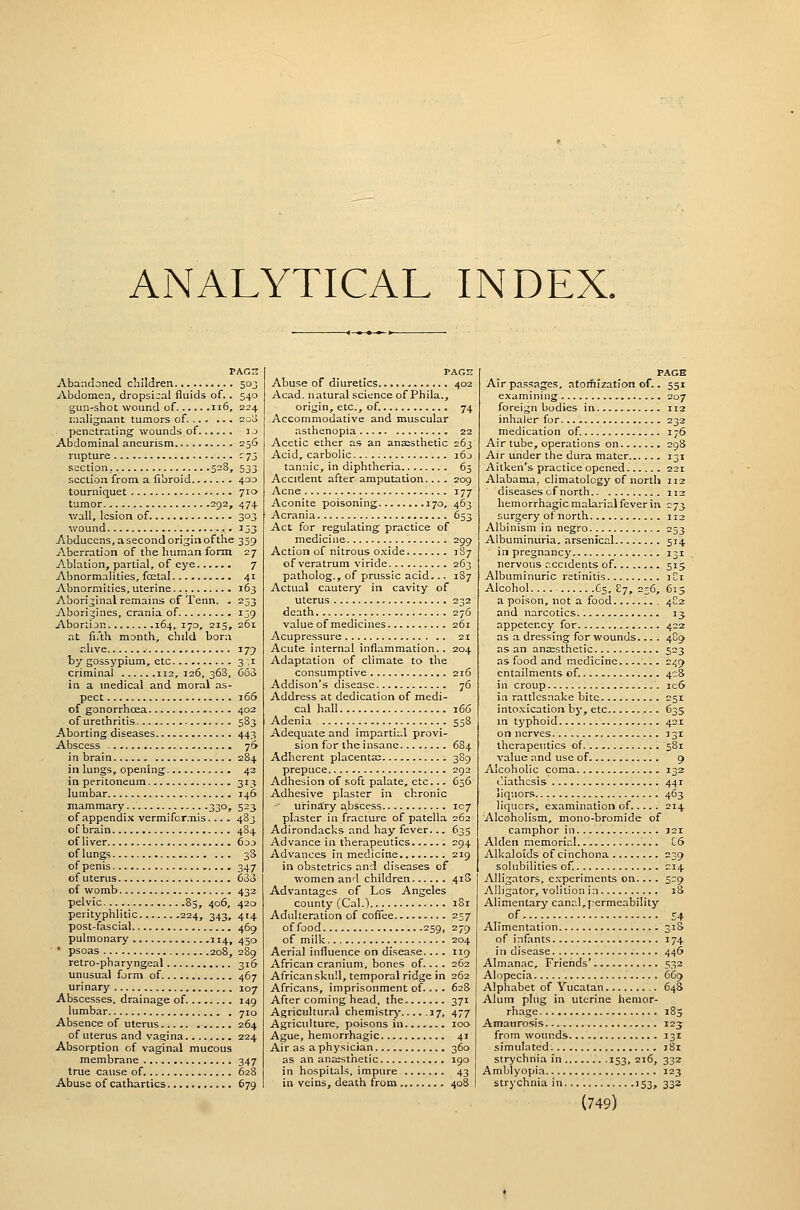 ANALYTICAL INDEX. PAGH Abandoned diildren 503 Abdomen, dropsical fluids of. . 540 gun-shot wound of 116, 224 malignant tumors of. 200 penetrating wounds of i j Abdominal aneurism 256 rupture r 75 section _. 528, 533 .section from a fibroid 400 tourniquet 710 tumor 292, 474 v/all, lesion of 303 wound 133 Abducens, a second origin of the 359 Aberration of the human form 27 Ablation, partial, of eye 7 Abnormalities, foetal 41 Abnormities, uterine 163 Aboriginal remains of Tenn. . 253 Aborigines, crania of 139 Abortion 164, 170, 215, 261 at fi.'th month, chdd born alive 179 by gossypium, etc 3,1 criminal 112,126,363, 663 ill a medical and m.oral as- pect 166 of gonorrhcEa 402 of urethritis 583 -■Aborting diseases 443 Abscess - 76 in brain 284 in lungs, opening 43 in peritoneum 313 lumbar 146 mammary 330, 523 of appendix vermifcr.nis. ... 483 of brain 484 ofliver 603 of lungs 38 of penis 347 of uterus 633 of womb 432 pelvic 85, 406, 420 perityphlitic 224, 343, 414 post-fascial 469 pulmonary 114, 450 • psoas 208, 289 retro-pharyngeal 316 unusual form of 467 uri nary 107 Abscesses, drainage of 149 lumbar 710 Absence of uterus 264 of uterus and vagina 224 Absorption of vaginal mucous membrane 347 true cause of 628 Abuse of cathartics 679 PAGE Abuse of diuretics 402 Acad, natural science of Phila., origin, etc., of. 74 Accommodative and muscular asthenopia 22 Acetic ether as an anaesthetic 263 Acid, carbolic 160 tannic, in diphtheria 65 Accident after amputation.... 209 Acne 177 Aconite poisoning 170, 463 Acrania 653 Act for regulating practice of medicine 299 Action of nitrous o.xide 187 of veratrum viride 263 patholog., of prussic acid— 1S7 Actual cautery in cavity of uterus 232 death 276 value of medicines 261 Acupressure 21 Acute internal inflammation.. 204 Adaptation of climate to the consumptive 216 Addison's disease 76 Address at dedication of medi- cal hall 166 Adenia 558 Adequate and impartial provi- sion for the insane 684 Adherent placenta; 389 prepuce 292 Adhesion of soft palate, etc... 656 Adhesive plaster in chronic urinary abscess 107 pl.ister in fracture of patella 262 Adirondacks and hay fever— 635 Advance in therapeutics 294 Advances in medicine 219 in obstetrics and diseases of women and children 4i3 Advantages of Los Angeles county (Cal.) 181 Adulteration of coftee 257 of food 259, 279 of milk 204 Aerial influence on disease.... 119 African cranium, bones of... . 262 African skuil, temporal ridge in 262 Africans, imprisonment of... . 62S After coming head, the 371 Agricultural chemistry 17, 477 Agriculture, poisons in 100 Ague, hemorrhagic 41 Air as a physician 360 as an anaisthetic 190 in hospitals, impure 43 in veins, death from 408 PAGE Air passages, atoifiization of.. 551 inhaler for 232 medication of. 176 Air tube, operations on 298 Air under the dura mater 131 Aitken's practice opened. 221 Alabama, climatology of north 112 diseases cf north 112 hemorrhagic malarial fever in 273 surgery of north 112 Albinism in negro 253 Albuminuria, arsenical 514 in pregnancy 131 nervous accidents of 515 Albuminuric retinitis 3C1 Alcohol C5, £7, 256, 615 a poison, not a food 4C2 and narcotics 13 appetency for 422 as a dressing for wounds... . 4C9 as an ansesthetic 523 as food and medicine 249 entailments of. 4C8 in croup ic6 in rattlesnake bite 251 into.xication by, etc 635 in typhoid 421 on nerves 131 therapeutics of 581 value and use of 9 Alcoholic coma 132 diathesis 441 liquors 463 Hqucrs, examination of 214 Alcoholism, mono-bromide of camphor in 121 Alden memorial C6 Alkaloids of cinchona 239 solubilities of. 214 Alligators, experiments on.... S-9 Alligator, volition in 18 Alimentary canal, j^ermeability of 54 Alimentation 31S of infants 174 in disease 446 Almanac, Friends' 532 Alopecia 669 Alphabet of Yucatan 648 Alum plug in uterine hemor- rhage 185 Amauro.sis 123 from wounds 131 simulated. 181 strychnia in 153, 216, 332 Amblyopia 123 strychnia in 153, 33a