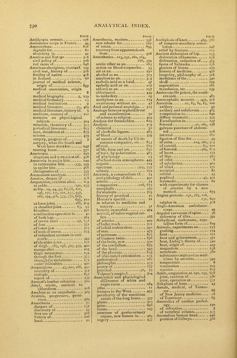 PAcn Amblyopia iiriemic 176 Ambulance corps in France... 49 , Anienorrhosa 608 digitalis for 60 electricity in 42 America and Europe 5„6 civil policy of 506 red races of 648 American aborigines, craniaof. 159 civil war, history of 506 fertility of rvative 408 in Iceland 60 journal of. medical science, origin of. 699 medical association, origin of 8 medical biography 5, 159 medical formulary 23 medical institutions 9 medical literature 73, 469 medical literature, history of. S medicine, century of 102 memoirs on physiological subjects 514 minerals, chemistry of 503 periodical literature 653 race, decadence of 635 science 459 surgery, progress of 5 surgery, what the South and ^Vcst have donelor 247 trotting horse.. 572 Ametropia 190 diagnosis and corrcc'cion of.. 346 Ammonia in snake bite 244 in rattlesnake bite 339, 399 in spider bite 468 therapeutics of 335 Ammonium amalgum 278 Amnios, dropsy of. S-8 Amputation, accident after.... 209 at ankle 192, 235 at hip. .29, 44, 45, 62, CS, III, 146, 172, 175,221, 233, 247, 266, 294,306, 533, 571, 687, 698, 710 at knee-joint 188, 209 at shoulder-joint 63, 93 bloodless ■ 59^ combination operation in... . 40 of both legs 564 of cervix uteii 47» -j^ of foot 5SI oflowerjaw 7'5 of neck of uterus 2^5 of redundant scrotum in vari- cocele 343 cf shoulder-jcint 122 of thigh. ..265, 298, 319, 335, 400 stumps after 205 thigh metatarsus 134 through the foot 333 through the metatarsus 134 v.nder difilcultics 44° Amputations 43,100, 1C8, 490 mortality of 3-i7 muhiplc 647 report of 339 Amusat's lumbar colotomy... . 710 Amyl, nitrite, antidote to chloroform 126 Amylene as an anaesthetic... 305 Anasmia, progressive, perni- cious 474 Ansesthesia 73 dangers of ^3^ discovery of 49 first use of 5-^ history of 226 local 10 rA(;K Ansesthesia, modern 338 new inhaler for 287 of retina 699 recovery from apparent death from 528 AnsEsthetics. .113,131, 160,164, 186, 374 acetic ether as an 263 action on blood corpuscles. . 33 air as an 190 alcohol as an 523 amylene as an 3:5 carbolic acid as a local 47 carbolic acid as an 217 chloral as an 297 chlorinated 449 in midwifery 29 methylene as an 174 ovariotomy without an 47 Anal and perineal neuralgia. .. 515 Analogy between typhoid fever and exanthematae 52 of science to religion 459 Analyse der Steinkohlen 619 Analysis 709 chemical 32 of alcoholic liquors 463 ofblood 529 of causes of death by life in- surance companies, etc. .'. 633 of coal 619 of life, form and art 675 of ma'.t, by polarization 463 of physiology 23 of school-room atmospheres. 449 organic 214 spectrum 505, !;95 urinary 199 Anatomy, a compendium cf.. . 14 and pathology of skin 492 artistic - 74 comparative 226, 675 encephalic 359 for students 709 history of practical 75 Horner's special 11 in relation to medicine and surgery 31 lectures on morbid 474 normal, of vulvo-vaginal ori- fice 186 of arteries 4'19 of bullet track 701 of l;eloid rodent ulcer 492 of man 475 of perineum 675 of Siamese twins 696 of the brain, new 53° of the cerebellum 675 of the head 543 of the placenta 659 of tibio-tarsr.l articulation... 235 pathological 262 philosophic -. • • 439 poetry of 177 practical 3'j 75 Vclpeau's surgical _. . 704 Anatomical and physiological diu'erences of white and negro races 264 adas ii lectures in the West .... 455 peculiarity of the nutritious canals cf the long bones... 357 plates 7°9 prize 69*5 rooms 149 structure of genito-urinary organs, new feature in... . 469 vagary 435 I'ACK Anchylosis of knee 469, £;t)o of tempero-maxiUary articu- lation 248 relief by fracture 125 Ancient dislocation of liip 203 dislocation of humerus 236 dislocation, reduction of.... 353 fauna of Nebraska 136 glaciers of Sierra 150 history of medicine 456 longevity, philosophy of.... 518 medicines of the 340 skull 159 superstition 281 transfusion, etc 139 Andersonville prison, the south- ernside 483 Anencephalic monster 432, 517 Aneurism 10, 83, 84, 85, 200 axillary 43 axillary and subclavian 483 compression in 640 diffuse traumatic 355 Faradization in 247 femoral 21, 160, 178 galvano puncture of abdomi- nal 256 internal 682 ligation of iliac for 45 of aorta 224, 262, 3r-4 of carotid 63, loo of femoral 469, 6;9 of heart 122 of iliac 5S0 of crbit 8 of subclavian 462 of tibial 171 occipital.. 81 orbital 43 popliteal 45, 4.'^,i traumatic 62 with experiments for closure of arteries by a new method 675 Angina pectoris. .131, 185, 2t6, 231, 640 sulphur in 708 Anglo-American ambulance- corps 49 Angular curvature of spine.... 36 deformity of tibia 391 Anhydrous carbonates, crys- talline form of 619 Animals, experiments on 177 grafting 274 heat 252 heat and gelseminum 391 heat, Liebig's theory of. 540 heat, origin of 449 magnetism 138 vertebrate 380 substances employed as med- icines by ancients 340 temperature 8 vaccination 205 vaccine 627 Ankle, amputation at. 192, 235, 658 joint, excision of 5?i' joint, operation at 331 Ankylosis of knee 43 Annals, medical, of Tennes- see 88 of New Jersey medicine.... 16 of Tennessee 65 Anomalies of cardiac pathol- ogy 170 of refraction 7 of vertebral column 332 Anomalous human head 446 position of I:idneys 368