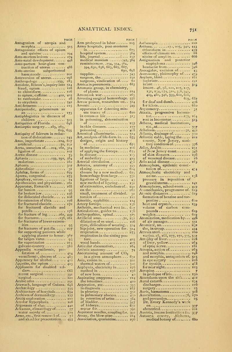 PAGE Antagonism of atropia and morphia 515 Antagonistic effects of opium and quinine 194 Ante-mortem lesions 274 Ante-natal development 448 Ante-partum hour-glass con- traction of uterus 488 Ante-uterine subperitoneal haematoGele 201 Anteversion of uterus 298 Anthropology 159, 283 Antidote, Bibron's,inquiry into 5J4 fraud, opium 128 to chloroform 126 to opium, caffeine 402, 403 to rattlesnake 28 to strychnia ... 542 Anti-ferments 215 Antiperiodic, gelseminum as an 173 Antiphlogistics in diseasss of children 503 Antiquities of Florida 648 Antiseptic surgery.. ..185, 263, 619, 655 Antiquity of fulcrum in reduc- tion of dislocations 243 Anus, imperforate 224, 607 artificial 72, 232 Aorta, aneurism of.. ..224, 262, 324 ligation of 107 Aortic disease 79 Aphasia 259, 290, 564 malarious 282 Aphonia 307 Aphrodisiac 31 -A.phthae, forms of 679 Apnoea, congenital 273 Apoplexy, serous 24 Apothecaries and physicians.. 261 Apparatus, Esmarch's 168 for bunion 95 for broken jaw 156 for dislocated clavicle .. 108 for extension of tibia- 178 for fractured clavicle 172 for fractured clavicle and patella 178 for fracture of leg 262, 449 for fractures 156, 261 for fractures of lower e.xtrem- ities 95 for fractures of patella 227 for supporting patients while applying plaster to femur. 367 for talipes varus 93 for vaporization 211 galvano-cautery 583 Appendix vermiformis, per- foration of 414 vermiformi;, abscess of. 4S3 Appetency for alcohol 422 Appetite, the opium 423 Appliances for disabled sol- diers C63 recent surgical 391 surgical 121 Arabic adas 251 Arawack, language of Guiana. 648 Archaeology 335 Architecture of hospitals 694 Archives of dermatology 177 Arctic exploration 212 Areolar hyperplasia 106 Argonauts of 1849 442 Arkansas, climatology of 57 water supoly of 310 Arms,etc., first remov: 1 of.... 73 and shji'.lJer presentation.. . 495 PACJK Arm prol.apsed in labor 205 Army hospitals, post-mortems in. 675 hospital system 364 life, journal.. '.... 157 medical museum 345, 364 reminiscences. .154, 354, 364, 594, 630, 636, 683, 685, 687, 690, 69S supplies 345 surgeon, the 231 surgeons, vindication of 62 Arnica in pneumonia 687 Aromatic group, in chemistry, of plants 214 Aroostook war 263 Arresting surgical hemorrhage. 578 Arrow poison, researches on.. 514 Arsenic 349 apparatus for detecting min- ute traces of 620 in common life 513 in poisoning, determination of 237 in skin diseases 177 poisoni ng 408 Arsenical albuminuria 514 Art, analysis of life-form iu.... 675 designs, origin and history of 673 in medicine 106 of applying the forceps £79 in disease 129 of midwifery 419 Arterial circulation 438 Arteries, anatomy of 449 closing 604 closure by a new method. .. 675 hemorrhage from large 551 ligations of large 43 new method of ligating 131 of extremities, embolism of.. 241 on the 262 small, treatment of divided. 31 torsion of 112 Arteritis, syphilitic 114 Artery forceps 136 Arthritis, mechanical rest in.. 637 Articulations, guides to 136 Arthropathies, spinal 513 Artificial anus 72, 232 dilatation of OS uteri 106 eyes, difficultiesof wearing.. 524 hip-joint, new operation for. 314 respiration 273 respiration in the sitting pos- ture 403 vocal bands 405 Articular rheumatism 164 Artistic anatomy 74 Ascertaining amount of COo in a given atmosphere... . 631 Asia, cotton in 502 thermal waters of. 50^ Asphyxia, electricity in 176 method in 156 of new born 40 Aspirating empyema 114 the intestines 420 Aspiration, etc 393 in diagnosis 167 in pleurisy 352 in pulmonary abscess 430 in retention of urine 384 of bladder 347 of kidneys 632 trocar fir 392 Aspirator needles, coupling for. 392 Assay, the blow-pipe 214 Association, quarantine 296 Asthenopia 220 Asthma 17J, 203, 342, 443 chloroform in 439 effects of climate on 88 nitrite of amyl in 666 Astigmatism and posterior staphyloma 346 headaciie from 346 Astragalus, excision of 43 Astronomy, philosophy of. .. . 439 Asylum, blind i S i inebriate 441 in.'ant 503 insane. .46, 98, 120, 125, 127, 131. 134,^74,310, 336,342, 409, 480, 546, S99. 602, 600, 629, C62 for deaf and dumb 496 for idiots G6o Asymmetry 31 Ataxia, progressive locomo- tor 139, 164 rest in locomotor 515 Athens, medical institutions, etc.,at 337 Athelosis » 31, 442 Atlanta, drainage of 390 Atlantic cable, laying the 212 county. New Jersey, sani- tary condition of 376 Atlas, Arabic 251 of New Jersey coast 34S of skin diseases 196 of venereal disease 16 Atlo axial disease 169 Atmosphere, epidemic consti- tution of 434 Atmospheric electricity and ozone 138 pressure in reposition of gravid uterus 141 Atmospheres, school-room.... 4.59 Atomechanics, programme of. 619 Atomic distances ' C19 formation of benzine and tur- pentine 6:0 heat and crystals 159 volume of carbon com- pounds 619 •weights 619 Atomization, medication by 440 of air passages 551 Atomizer, an 232 ihe, in croup 444 Atresia uteri 160 vagina.28, 1C6, 177, 272, 335, 552 Atrophy of liver 228 of liver, yellow 263 of optic nerve i8r Atropia, action of 263 and morphia 248 and morphia, antagonism of. 515 in eye surgery 216 for cystitis 4C3 fornearsight 123 Atropine 7 in prolapse of iris 150 Attendants upon the sick 422 Aural catarrh 234 discharges 216 surgery 25 Auris, haematoma 318 Auscultation 36, 173 and percussion 25 Dr. livory Kennedy's work on... 307 obEtetrical 2St Austria, insane institutio::s i:i. 337 Autau-Tia county, Alabama, medical botany of. 680