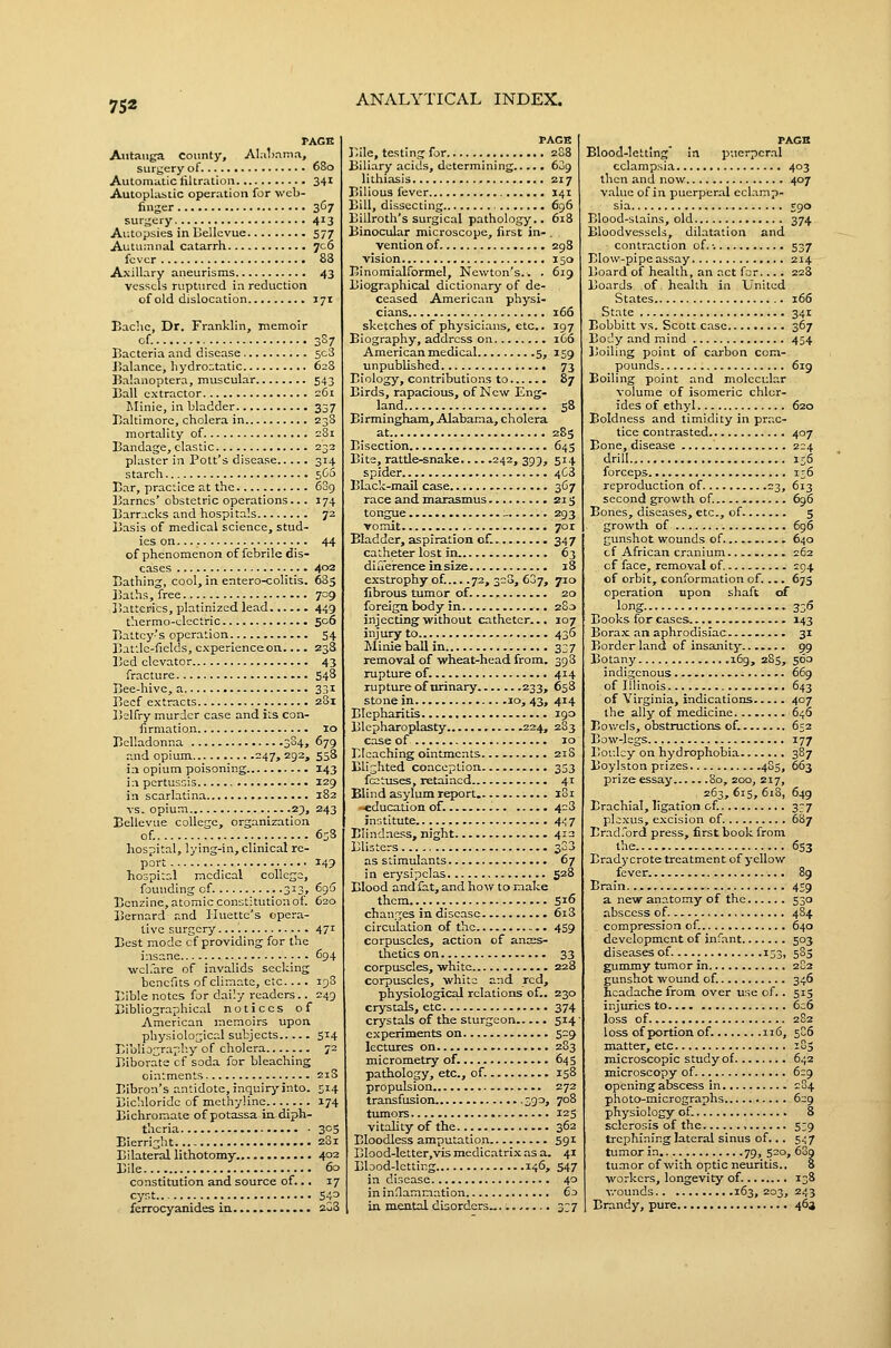PAGE Autauga county, AIal>nmn, surgery of 680 Automatic liltration 341 Autoplastic operation for wcb- fiiiger 3C7 surgery 413 Autopsies in Bellcvue 577 Autu:anal catarrh 706 fever 88 Axillary aneurisms 43 vessels ruptured in reduction of old dislocation 171 Bachc, Dr. Franklin, memoir cf. 387 Bacteria and disease 5c3 J5alance, hydro:;tatic 62S Balanoptera, muscular 543 Ball extractor 261 Iilinie, in bladder 337 Baltimore, cholera in 238 mortality of c8i Bandage, clastic 232 plaster in Pott's disease 314 starch 560 Ear, practice at the 689 Barnes' obstetric operations... 174 Barracks and hospitals 72 Basis of medical science, stud- ies on 44 of phenomenon of febrile dis- eases 402 Bathing, cool, in entero-colitis. 685 ]3aths, free. 709 Batteries, platinized lead 449 thermo-cjlcctric 506 Battcy's operation 54 Baf.le-fields, experience on . 238 Bed elevator 43 fracture 548 Bee-hive, a 331 Beef extracts 2S1 Belfry murder case and its con- iirmation 10 Belladonna 3S4, 679 and opium 247, 292, 558 i:i opium poisoning 143 i:i pertussis 129 in scarlatina 182 vs. opium 2;), 243 Bellevue college, organization of. 65S hospital, lying-in, clinical re- port 149 hospital medical college, founding of 313, 696 Benzine, atomic constitution of. 620 Bernard and Huettc's opera- tive surgery 471 Best mode cf providing for the insane 694 welfare of invalids seeking benefits of climate, etc.... 19S Bible notes for daily readers.. 249 Bibliographical notices of American memoirs upon physiological subjects 514 Bibli j;;raphy of cholera 72 Biborate cf soda for bleaching ointments 21S Bibron's antidote, inquiryinto. 514 Bichloride of methyline 174 Bichromate of potassa iii diph- theria 305 Eierright 281 Bilaterallithotomy 402 Bile 60 constitution and source of... 17 cyst S43 ferrocyanides in 2u8 PAGB I'.ile, testing for 288 Biliary acids, determining 609 lithiasis 217 Bilious fever 141 Bill, dissecting 696 Billroth's surgical pathology.. 618 Binocular microscope, first in- , vention of 298 vision 150 Binoraialformel, Newton's.. . 619 Biographical dictionary of de- ceased American physi- cians 166 sketches of physici.ans, etc.. 197 Biography, address on 1C6 American medical 5, 159 unpublished 73 Biology, contributions to 87 Birds, rapacious, of New Eng- land 58 Birmingham, Alabama, cholera at 28s Bisection 645 Bite, rattle-snake 242, 399, 514 spider 4C3 Black-mail case 367 race and marasmus 215 tongue _ 293 vomit 7or Bladder, aspiration of. 347 catheter lost in. 63 diiierenceinsize 18 exstrophy of.... .72, 320, 607, 710 fibrous tumor of. 20 foreign body in 280 injecting' veithout catheter... 107 injury to 436 Miuieballin 337 removal of wheat-head from. 39 3 rupture of. 414 rupture of urinary 233, 658 stone in ^o, 43> 4^4 Blepharitis 190 Blcpharoplasty 224, 283 case of 10 Bleaching ointments 21S Blighted conception 333 fcotuses, retained 41 Blind asylum report. 181 -education of. 428 institute 4.; 7 Blindness, night 412 Blisters 3G3 as stimulants 67 in erysipelas 528 Blood and fat, and how to make them 516 changes in disease 6i3 ci rculation of the 459 corpuscles, action cf ances- thetics on 33 corpuscles, white 228 corpuscles, white and red, physiological relations of.. 230 crystals, etc 374 crystals of the sturgeon 514 experiments on 529 lectures on 283 micrometry of. 645 pathology, etc., of. 158 propulsion 272 transfusion 390, 708 tumors 125 vitality of the 362 Bloodless amputation S91 Blood-letter,vis medicatrix as a. 41 Blood-letting 146, 547 in disease 40 ininHamoation 60 in mental disorders 3;? PAGH Blood-letting' in puerperal eclampsia 403 then and now 407 value of in puerperal eclamp- sia 590 Blood-stains, old 374 Bloodvessels, dilatation and contraction of. ■. 537 Blow-pipe assay 214 Board of health, an act for.... 228 Boards of health in United States 166 State 341 Bobbitt vs. Scott case 367 Body and mind 454 Boiling point of carbon com- pounds 6ig Boiling point and molecular volume of isomeric chlor- ides of ethyl 620 Boldness and timidity in prac- tice contrasted 407 Bone, disease 224 drill is5 forceps i;6 reproduction of 23, 613 second growth of. 696 Bones, diseases, etc., of 5 growth of 696 gunshot wounds of 640 cf African cranium......... 262 cf face, removal of. 294 of orbit, conformation of.... 675 operation upon shaft of long. 336 Books for cases 143 Borax; an aphrodisiac 31 Border land of insanity 99 Botany 169, 285, 560 indigenous... 669 of Illinois. 643 of Virginia, indications 407 the ally of medicine 646 Bov/els, obstructions of. 652 Bow-legs 177 Boulcy on hydrophobia 387 Boylston prizes 4S5, 663 prize essay 80, 200, 217, 263, 615, 6i3, 649 Brachial, ligation of. 337 plexus, excision of. 687 Erad.ord press, first book from the 653 Brady crote treatment of yellow fever 89 Brain 459 a new anatomy of the 530 abscess of. 484 compression of. 640 development of infant 503 diseases of. 153, 5S3 gummy tumor in 2S2 gunshot wound of. 346 headache from over use of.. 513 injuries to 6c6 loss of 2S2 loss of portion of. 116, 5C6 matter, etc 185 microscopic study of 642 microscopy of 629 opening abscess in 284 photo-micrographs 629 physiology of. 8 sclerosis of the , 539 trephining lateral sinus of... 547 tumor in 79, 520, 63g tu.Tior of with optic neuritis.. 8 workers, longevity of. 138 Y.'ounds 163,203, 243 Brandy, pure. 464