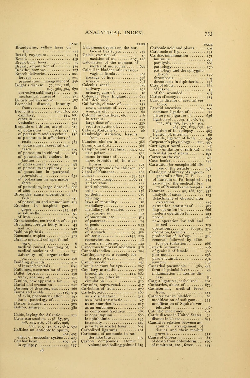 PAGE Brandywine, yellow fever on the 25s Brazil, voyage to 74 Bread 459 Break-bone fever 35 Breast, amputation of. 479 Breathe, how we 127 Breech deliveries . 201 forceps 201 presentation, management of. 596 Brighi's disease.. .79, 114, 176, 249, 360, 524, 670 corrosive sublimate in 31 mechanical causes of 374 British Indian empire 387 Bronchial disease, insanity from 81 Bronchitis 105, 163, 200 capillary. 443, 682 ether in 153 vesicular 542 Bromide of lithium, use of.... 515 of potassium...... .169, 294, 339 of potassium and strychnia.. 556 of potassium in affections of testis 389 o'' potassium in cerebral dis- eases 219 of potassium in chloral 164 of potassium in cholera in- fantum 22 of potas.sium in croup 528 of potassium in epilepsy. ... 50 of potassium in puerperal convulsions 631 of potassium in spermator- rhcea 298 of potassium, large dose of. 6o6 of zinc 281 Bromides cause ulceration of skin ... 515 of potassium and ammonium 187 Bromine in hospital gan- grene 345, 446 in salt wells 593 of iron 239 Bronchoceles, extirpation of... 572 Bronchus, foreign body in .. . 43 nail in 247 Buhl on phthisis 388 Bucnemia tropica 317 Buffalo medical college, found- ing of 6 medical journal, founding of. 6 medical societies of. 231 university of, organization of 150 Building grounds 210 of insane hospitals 694 Buildings, construction of 31-5 Ballet forceps 156 track, anatomy of 701 B.inion, new apparatus for.... 95 Barial and cremation 202 Burning of theatres, etc i65 Burns and scalds 116, 239 of skin, phenomena after.... 393 burns, pathology of 393 Bursa;, treatment 320 Button,.suture 380 Cable, laying the Atlantic 212 Cassarean section... .38, 87, 91, 108, 243, 256, 268, 282, 296, . 3^3, 34-', 347. 521. 563, 572 Caif;;ine an antidote to opium, 402, 403 eflfect on muscular system ... 403 Calabar bean 169,384 i.i epilepsy 157 I PAGE Calcareous deposit on the sur- face of heart, etc 272 Calcis, excision of 43 excision of os 107, 126 Calculation of the moment of inertia of molecules 620 Calculi in bladder after vesico- vaginal fistula 403 passage of fine 596 urinary 638 Calculus, renal 217 salivary 292 urinary, case of. 10 Calendar, New England 625 Calf, deformed 437 California, climate of 157 coast, diseases of. 437 wonders of 60 Calomel in diarrhoea, etc 116 in tetanus 339 large dose of. 339 sedative action of 131 Caloric, Metcalfe's 26 Cambridge statistics, lessons from 201 Camden, cholera in 386 Camp diarrhoea 368 Camphor and strychnia.. .542, 547 as a poison 523 , mono-bromate of 184 mono-bromide of, in alco- holism 121 Camping grounds for children. 166 Canal of Fontanas 262 Cancer 39, 592 and condurango 106, 115 and scirrhus 421 and tubercle 170 cells 276 epithelial 286 heritage 163 laws of mortality 18 medullary 570 medullary, of ovaries 317 microscope in 352 of omentum, etc 483 of pancreas 24 of penis 233 of skin 24 of stomach 79, 5S6 of uterus 141, 219 researches on 18 ursemia in uterine ^49 Cancerous tumors of abdomen. 5:;8 Cannabis indic.a 104 Canthoplasty as a remedy for disease of eye 487 Canul.a needle 247 Canule scissors for eye 2S7 Capillary attraction 505 bronchitis ; 443, 682 bronchitis, ether in 153 circulation 529 Capsules, supra-renal 417 Carbol.ate. of iron 270 Carbolic acid 160 as a disinfectant 345 as a local an3e«;thetic 47 as an ansesthetic 217 as an embalmer 176 n compound fractures 285 n consumption 690 n ophthalmia 195 iiternally 449 priority in scarlet fever 604 Carbolized ligatures 201 Carbonate of ammonia in rat- tlesnake bite 339 Carbon compounds, atomic volume and boiling point cf 619 PAGE Carbonic acid and plants 504 Carbuncle of lip 131 Cardiac inflammation 171 murmurs 295 paralysis 662 pathology 170 pathology and the sphygmo- graph 173 thrombosis 204 thrombosis in diphtheria.... 258 Care of idiots 660 of insane 15 of the wounded 507 Caries of coccyx 314 Carious disease of cervical ver- tebrae 177 Carotid aneurism 63, 100 common ligation of 70 history of ligature of 696 ligation of 29, 43, 56, 8r, III, 164, 298, 340, 450, 469, 483, 571, 625, 698, 701 ligation of in epilepsy 483 ligation of, internal 62 Carotids, ligation of both 696 Carpenter's physiology. ...221, 459 Carriage, a ward . 43 Cars, ventilation of railroad. .. 100 ventilation of steam 291 Carter on the eye 372 Case books 143 Castration for encephaloid dis- ease of the testicle 538. Catalogue of library of surgeon- general's office, U. S 72- of museum of Pa. hospital.. 474 raisonneof the medical libra- ry of Pennsylvania hospital 138 Cataract 92,188,190,452- analysis of cases 123- detachment of choroid after extraction 125 extraction, statistics of. 487 ■ flap operation in 666- modern operation for 123 needle 262 new operation for soft and mixed 709 operations 80,325, 371 cpenation, Graefe's 7 • production of in frogs 514 removal followed by cl.ac- tory perturbation 268 Catarrh,autumnal ... 706. of genitals of female 390- post-nasal 258 purulent aural 234 summer 138 Catarrhal pneumonia 360, 443, form of paludal fever 44 inflammation in uterine dis- ease 83 Catgut ligatures, carbolized.. .. 201 Cathartics, abuse of 679 • Catheterism, urethral fever from 414 Catheter lost in bladder 63- modification of soft gum... . 335 modification of Squiie's ver- tebrated 336' Catolitic medicines 581 Cattle disease in United States. 72- disease in Texas 643. Causative relation between an- atomical arrangement of tissues and their morbid growth 35I- Cause of chorea 87 of death from chloroform.. .. 186' of remittent, etc., fever , 254:
