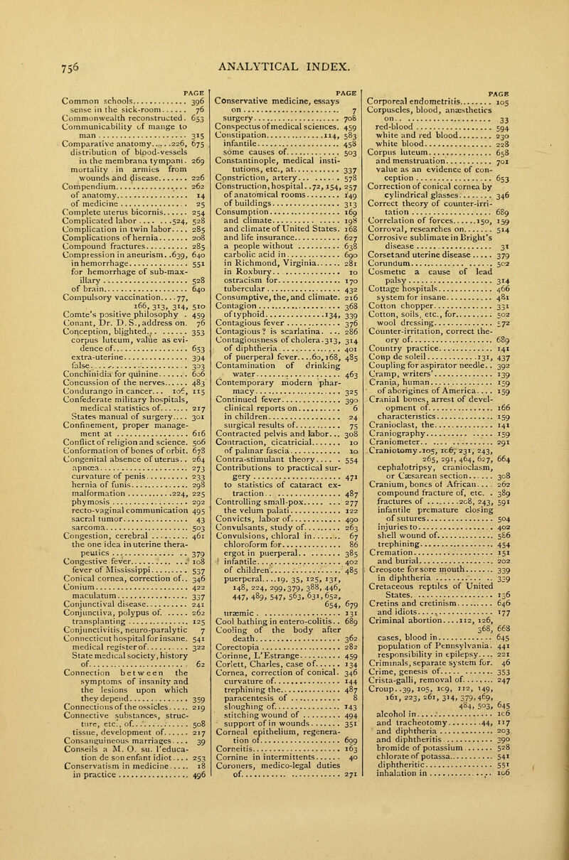 PACE Common schools 396 sense in the sick-room 76 Commonwealth reconstructed. 653 Communicability of mange to man 315 Comparative anatomy 226, 675 distribution of blood-vessels in the membrana tympani. 269 mortality in armies from wounds and disease 226 Compendium. 262 of anatomy 14 of medicine 25 Complete uterus bicornis 254 Complicated labor 524, 528 Complication in twin labor.... 285 Complications of hernia 208 Compound fractures 285 Compression in aneurism. .639, 640 in hemorrhage 551 for hemorrhage of sub-max- illary 528 of brain 640 Compulsory vaccination.... 77, 166, 313, 314, 510 Comte's positive philosophy . 459 Conant, Dr. D.S., address on. 76 Coriception, blighted.. 353 corpus luteum, value as evi- dence of 653 extra-uteri ne 394 false.... ^ 303 Conchinidia for quinine 606 Concussion of the nerves 483 Condurango in cancer... 106, 115 Confederate military hospitals, medical statistics of 217 States manual of surgery.... 301 Confinement, proper manage- ment at 616 Conflictof religion and science. 506 Conformation of bones of orbit. 67S Congenital absence of uterus.. 264 apnoea 273 curvature of penis 233 hernia of funis 298 malformation 224, 225 phymosis 292 recto-vaginal communication 495 sacral tumor 43 sarcoma 503 Congestion, cerebral 461 the one idea in uterine thera- peutics .. 379 Congestive fever ' 108 fever of Mississippi 537 Conical cornea, correction of.. 346 Conium 422 maculatum 337 Conjunctival disease 241 Conjunctiva, polypus of. 262 transplanting 125 Conjunctivitis, neuro-paralytic 7 Connecticut hospital forinsane. 541 medical register of 322 State medical society, history of 62 Connection between the symptoms of insanity and the lesions upon which they depend 359 Connections of the ossicles 219 Connective .substances, struc- ture, etc.', of...' 508 tissue, development of 217 Consanguineous marriages.... 39 Conseils a M. O. su. I'educa- tion de son enfant idiot.... 253 Conservatism in medicine 18 in practice 496 PAGE Conservative medicine, essays on 7 surgery 708 Conspectus of medical sciences. 459 Constipation 114, 583 infantile 458 some causes of 503 Constantinople, medical insti- tutions, etc., at 337 Constriction, artery 578 Construction,hospital. .72, J54, 257 of anatomical rooms ^49 ofbuildings 313 Consumption 169 and climate 198 and climate of United States. 168 and life insurance 627 a people without 638 carbolic acid in 690 in Richmond, Virginia 281 in Roxbury.. 10 ostracism for 170 tubercular 432 Consumptive, the, and climate. 216 Contagion 368 of typhoid 134, 339 Contagious fever 376 Contagious? is scarlatina. ... 286 Contagiousness of cholera.313, 314 of diphtheria 401 of puerperal fever.. ..60,168, 485 Contamination of drinking water 463 Contemporary modern phar- macy 325 Continued fever 390 clinical reports on 6 in children 24 surgical results of 75 Contracted pelvis and labor... 308 Contraction, cicatricial 10 of palmar fascia 10 Contra-stimulant theory 554 Contributions to practical sur- gery 471 to statistics of cataract ex- traction 487 Controlling small-pox 277 the velum palati 122 Convicts, labor of 490 Convulsants, study of 263 Convulsions, chloral in 67 chloroform for 86 ergot in pvierperal 385 : infantile.... 402 of children 485 puerperal.. ..ig, 35, 125, 131, 148, 224, 299,379, 388, 446, 447, 489, 547, 563, 631,652, 654, 679 uraemic 131 Cool bathing in entero-colitis.. 689 Cooling of the body after death 362 Corectopia 282 Corinne, L'Estrange 459 Corlett, Charles, case of J34 Cornea, correction of conical. 346 curvature of 144 trephining the 487 paracentesis of 8 sloughing of. 143 stitching wound of 494 support of in wounds 351 Corneal epithelium, regenera- tion of 699 Corneitis 163 Cornine in intermittents 40 Coroners, medico-legal duties of. 271 PAGE Corporeal endometritis 105 Corpuscles, blood, anaesthetics on 33 red-blood 594 white and red blood 230 white blood 228 Corpus luteum 658 and menstruation 701 value as an evidence of con- ception 653 Correction of conical cornea by cylindrical glasses 346 Correct theory of counter-irri- tation 689 Correlation of forces 150, 159 Corroval, researches on 514 Corrosive sublimate in Bright's disease 31 Corsetand uterine disease 379 Corundum 502 Cosmetic a cause of lead palsy 314 Cottage hospitals 466 system for insane 481 Cotton chopper 331 Cotton, soils, etc., for 502 wool dressing 572 Counter-irritation, correct the- ory of 689 Country practice 141 Conp de soleil 131, 437 Coupling for aspirator needle.. 392 Cramp, writers' 139 Crania, human 159 of aborigines of America... . 159 Cranial bones, arrest of devel- opment of 166 characteristics 159 Cranioclast, the 141 Craniography 159 Craniometer 291 -Craniotomy .105, rc6', 231, 243, 265, 291, 464, 627, 664 cephalotripsy, cranioclasm, or Caesarean section 308 Cranium, bones of African.... 262 compound fracture of, etc. . 389 fractures of 208, 243, 591 infantile premature closing of sutures 504 injuries to 402 shell wound of 586 trephining 454 Cremation 151 and burial 202 Creosote for sore mouth 339 in diphtheria 339 Cretaceous reptiles of United States 156 Cretins and cretinism 646 and idiots... T77 Criminal abortion... .112, 126, 368, 668 cases, blood in 645 population of Penn.sylvania. 441 responsibility in epilepsy.... 221 Criminals, separate system for. 46 Crime, genesis of 353 Crista-galli, removal of 247 Croup. .39, 105, 109, 312, 149, 161, 223, 261, 314, 379,469, 484, 503, 64s alcohol in ic6 and tracheotomy 44, 137 and diphtheria 203 and diphtheritis 390 bromide of potassium 528 chlorate of potassa 541 diphtheritic 55' inhalation in 106