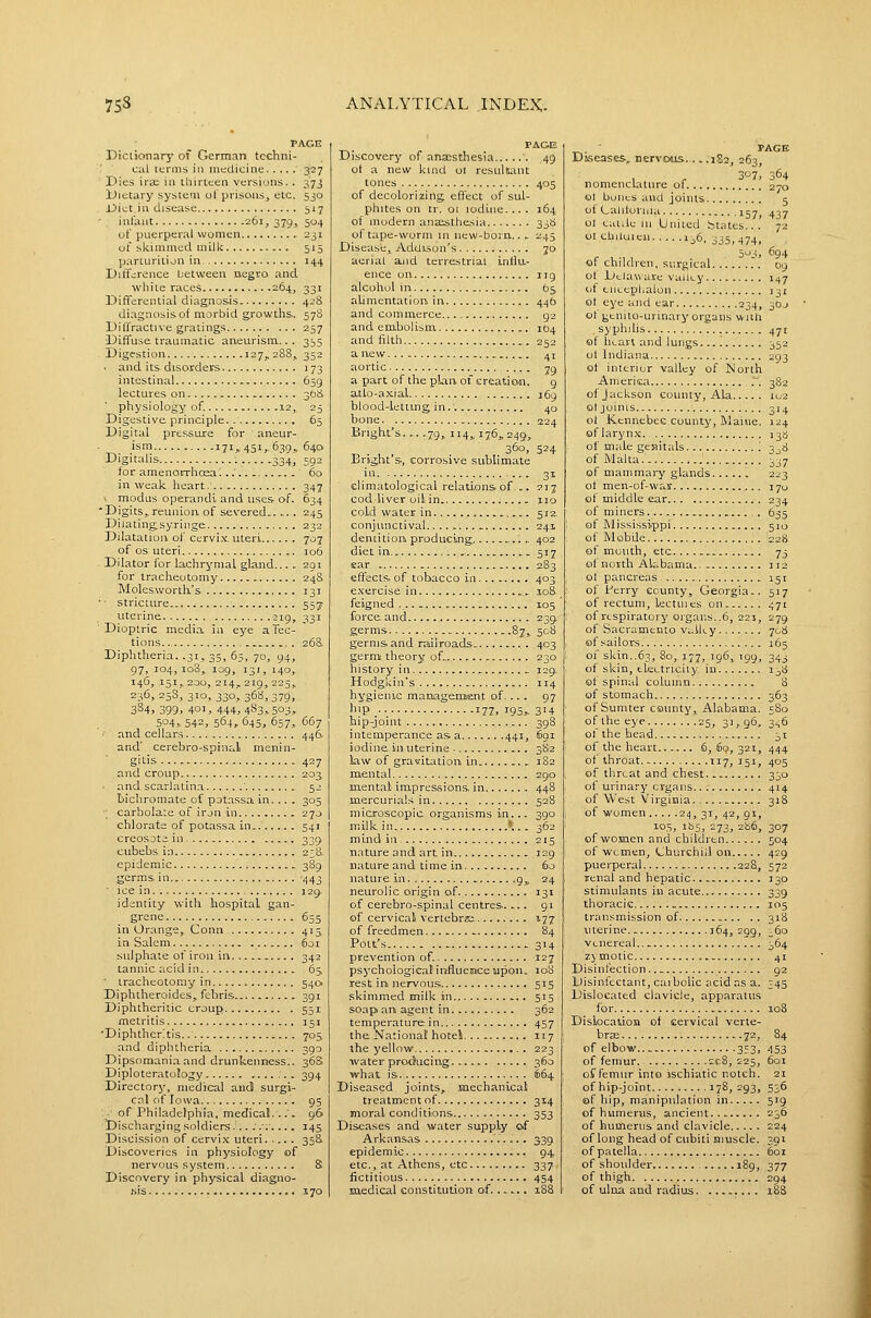 PAGE Dictionary of Germnn techni- cal terms ill medicine 327 Dies irae in tliirCceii versions. . 37j Dietary system ol prisons, etc. 530 Diet in disease 517 infant 261, 379, 504 of puerperal women 231 of skimmed mill< 515 parturition in 14,4 Difference between negro and wliite races 264, 331 Differential diagnosis 428 diagnosis of morbid growths,. 578 Difl'ractive gratings 257 Diffuse traumatic aneurism... 355 Digestion 127, 288, 352 ■ and its disorders 173 intestinal 659 lectures on 30^ physiology of. 12, 25 Digestive principle. 65 Digital pressure for aneur- ism 171^451,639,640 Digitalis 334, 592 for amenorrhcea...'.... 60 in weak heart. 347 1 modus operandi and uses of. 634 Digits,reunion of severed 245 Dilating syringe 232 Dilatation, of cervix uteri 707 of OS uteri 106 Dilator for lachrymal gland... . 291 for tracheotomy 248 Moles.worth's 131 ■■ stricture 557- uterine 219, 331 Dioptric media in eye a lec- tions . 268 Diplitheria. .31, 35, 65, 70, 94, 97, 104,108, 109, 131, 140, 146, 151,, 200, 214, 219, 225, 236, 25S, 310, 330, 36a, 379, 3S4, 399> 401, 444, 483=^503, 504, 542, 564> 64s, 657, 667 ■■ and cellars 446. and' cerebro-spinal menin- gitis 427 and croup 203 ■ and scarlatina ' 52 bichromate of pot.issain. .. . 305 ; carbolate of irjn in 270 chlorate of potassa in 541 creosDt; in 339 cubebs in 2;8. epidemic 3S9 germs, in 443 ■ i ce i n. , 129. identity with hospital gan- grene 655 in Orange, Conn 415 in Salem 601 sulphate of iron in, 342 tannic acid in 65. ■ tracheotomy in 540. Diphtheroides, febris 391 Diphtheritic croup 551 metritis 151 'Diphthcr.tis 705 and diphtheria 390 Dipsomania and drunkenness.. 36S Diploteratology 394 Directory, medical and surgi- cal of Iowa... 95 - of Philadelphia, medical.... 96 Discharging soldiers .....'..... 145 Discission of cervix uteri. .... 35S Discoveries in physiology of nervous system 8, Discovery in physical diagno- ,sis 170 PAGE Discovery of anxstliesia 49 ot a new kind 01 resultant tones 405 of decolorizing effect of sul- phites on tr. 01 iodine.... 164 of modern anaiithesia 338 of tape-worm in new-born.. . 245 Disease, Addison's 70 aerial and terrestrial inila- eiice on iig alcohol in 65 alimentatioii in 446 and commerce 92 and embolism 1(34 . and filth 252 anew 41 aortic 79 a part of the plan of creation. g atto-axial 169 blood-letting in 40 bone 224 Bnght's 79, 114, 176,249, 360, 524 Bright's,, corrosive sublimate .i'l 31 climatological relations of .. 217 cod liver oil. in. 110 cold water in srz conjunctival 241 dentition producing... '. .. 402 diet in. ,. 517 ear 283 effects, of tobacco in 403 exercise in ,. 108 feigned 105 force and 239. germs 87, 508 germs, and raulroads 403 germ theory of. 230 history in _ 129. Hodgkin's 114 hygienic management of... . 97 liip 177. i95> 314 hip-joint 398 intemperance as a 441, 6gi iodine in uterine ■ 3S2 law of gravitation in 1S2 mental 290 m.ental impressions, in 448 mercurials in 528 microscopic organisms in... 390 milk in '.. . 362 mind in 215 nature and art in 129 nature and time in 60 nature, in 9,, 24 neurolic origin of 131 of cerebro-spinal centres 91 of cervical vertebrs 177 of freedmen....... 84 Pott's 314 prevention of. 127 psychological influemce upon. 108 rest in nervou.s 515 skimmed milk in 515 soap an agent in 362 temperature in 457 the National'hotel 117 the yellow 223 water producing 360 what is 664 Diseased joints, mechanical treatment of 314 moral conditions 353 Diseases and water supply of ArkaiLSas '.'.... 339 epidemic 94, etc., at Athens, etc 337 fictitious 454 medical constitution of...... x88 PAGE Diseases, nervous 182, 263, , . . 307! 364 nomenclature of 270 ot bones and joints 5 of Calitoriiia ijy^ 43j ot calile 111 United btates... 72 01 ctuluieli ij6. 335,474, 503, 694 of children, surgical .\ 09 of Delaware valley 147 of eiieephalon 131 ot eye and ear 234, 30J ot genito-urinary organs wall .syphihs 471 of hean and lungs. 352 oi Indiana 293 ot interior valley of North Amerisa .'. 382 of Jackson county, Ala 102 ot joints 314 ot Kennebec county, Maine. 124 of larynx. 138 of male gesiitals '. 3^8 of Malta. of mammary glands 223 of men-of-war 170 of middle ear 234 of miners 635 of Mississippi 510 of Mobile 228 of mouth, etc 73 of north AU.bama.. 112 ot pancreas 151 of Perry county, Georgia.. 517 of rectum, lectuies on 471 of respiratory organs. .6, 221, 279 of Sacramento VL.lii.y 708 of sailors 165 of skin..63, 80, 177, 196, 199, 343 of skin, tleetriciiy in 1^8 of spinal column 8 of stomach 363 of Sumter county, Alabama. 580 of the eye 25, 31,96, 3,^6 of the head 31 of the heart 6,60,321, 444 ot throat 117, 151, 405 of threat and chest 330 of urinary organs 414 of West Virginia 318 of women 24, 31, 42, gi, 105, ib5, 273, 286, 307 of women and children 504 of women, Churchill on 429 puerperal 228, 572 renal and hepatic 130 stimulants in acute 339 thoracic 105 transmission of 318 uterine 364, 299, 360 Venereal 364 zjmotic 41 Disinfection 92 Disinfectant, carbolic acid as a. 345 Dislocated clavicle, apparatus for 108 Dislocation of cervical verte- bra 72, 84 of elbow 353, 453 of femur 2c8, 225, 601 of femur into ischiatic notch. 21 of hip-joint 178,293, 536 of hip, manipulation in 519 of humerus, ancient 236 of humerus and clavicle 224 of long head of cubiti muscle. 391 of patella 601 of shoulder 189, 377 of thigh 294 of ulna and radius 18S