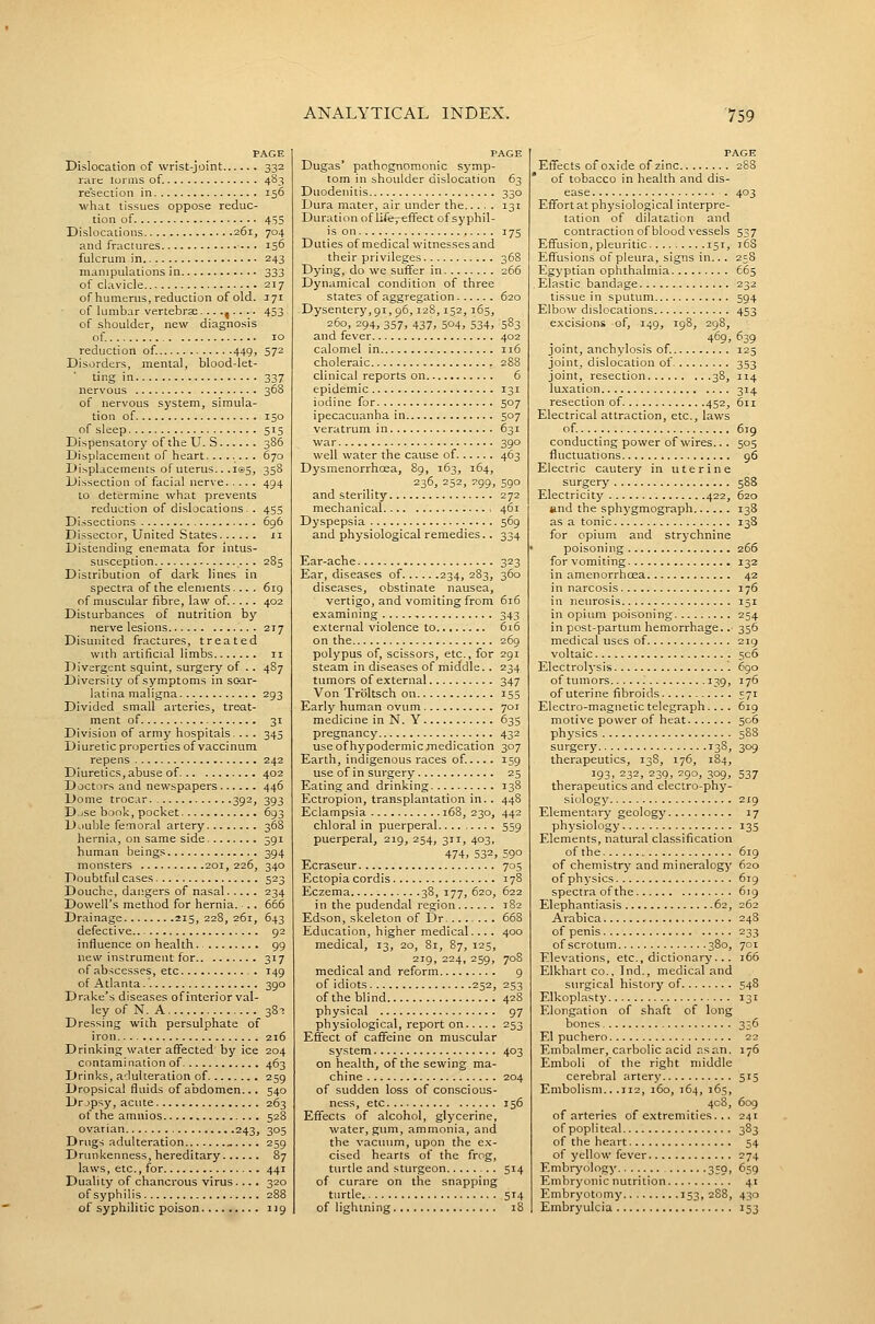 PAGE Dislocation of wrist-joint 332 rare lurms of. 483 resection in 156 what tissues oppose reduc- tion of 45S Dislocations 261, 704 and fractures 156 fulcrum in 243 manipulations in 333 of clavicle 217 of humerus, reduction of old. J71 of lumbar vertebrae......... 453 of shoulder, new diagnosis of 10 reduction of. 449, 572 Disorders, mental, blood-let- ting in 337 nervous 368 of nervous system, simula- tion of 150 of sleep 515 Dispensatory of the U. S 386 Displacement of heart........ 670 Di.-,placements ofuterus.. .105, 358 Dissection of facial nerve 494 to determine what prevents reduction of dislocations. . 455 Dissections 696 Dissector, United States xi Distending enemata for intus- susception 283 Distribution of dark lines in spectra of the elements.... 619 of muscular fibre, law of.... . 402 Disturbances of nutrition by nerve lesions 217 Disunited fractures, treated with artificial limbs 11 Divergent squint, surgery of .. 487 Diversity of symptoms in sc-ar- latina maligna 293 Divided small arteries, treat- ment of 31 Division of army hospitals... . 345 Diuretic properties of vaccinum repens 242 Diuretics, abuse of 402 Doctors and newspapers 446 Dome troc.ir 392, 393 D.ise book, pocket 693 Double femoral artery 368 hernia, on same side 391 human beings 394 monsters 201, 226, 340 Doubtful cases 523 Douche, dangers of nasal 234 Dowell's method for hernia. ■.. 666 Drainage 215, 228, 261, 643 defective 92 influence on health. 99 new instrument for 317 of abscesses, etc . 149 of Atlan ta.' 390 Drake's diseases ofinterior val- ley of N. A 381 Dressing with persulphate of iron 216 Drinking water affected by ice 204 contami nation of 463 Drinks, adulteration of 259 Dropsical fluids of abdomen... 540 Dr jpsy, acute 263 of the amnios 528 ovarian 243, 305 Drugs adulteration . 259 Drunkenness, hereditary 87 Laws, etc., for 441 Duality of chancrous virus.... 320 of syphilis 288 of syphilitic poison 119 PAGE Dugas' pathognomonic symp- tom in shoulder dislocation 63 Duodenitis 330 Dura mater, air under the 131 Duration of Life, effect of syphil- is on 175 Duties of medical witnesses and their privileges 368 Dying, do we suffer in 266 Dynamical condition of three states of aggregation 620 Dysentery, 91, 96,128,152, 165, 260, 294, 357, 437, 504, 534, 583 and fever 402 calomel in 116 choleraic 288 clinical reports on 6 epidemic 131 iodine for 507 ipecacuanha in 507 veratrum in 631 war 390 well water the cause of 463 Dysmenorrhosa, 89, 163, 164, 236, 252, 299, 590 and sterility 272 mechanical , 461 Dyspepsia 569 and physiological remedies.. 334 Ear-ache Ear, diseases of 234, 283, diseases, obstinate nausea, vertigo, and vomiting from examining external violence to on the polypus of, scissors, etc., for steam in diseases of middle.. tumors of external Von Troltsch on Early human ovum medicine in N. Y pregnancy use of hypodermic medication Earth, indigenous races of..... use of in surgery Eating and drinking Ectropion, transplantation in. . Eclampsia 168, 230, chloral in puerperal......... puerperal, 219, 254, 311, 403, 474, 532, Ecraseur Ectopia cordis Eczema 38, 177, 620, in the pudendal region Edson, skeleton of Dr Education, higher medical.... medical, 13, 20, 81, 87, 125, 219, 224, 259, medical and reform of idiots 252, of the blind physical physiological, report on Effect of caffeine on muscular system on health, of the sewing ma- chine of sudden loss of conscious- ness, etc Effects of alcohol, glycerine, water, gum, ammonia, and the vacuum, upon the ex- cised hearts of the frog, turtle and sturgeon of curare on the snapping turde of lightning PAGE Effects of oxide of zinc 288 of tobacco in health and dis- ease . 403 Effort at physiological interpre- tation of dilatation and contraction of blood vessels 537 Effusion, pleuritic 151, 168 Effusions of pleura, signs in... 258 Egyptian ophthalmia 665 Elastic bandage 232 tissue in sputum 594 Elbow dislocations 453 excisions -of, 149, 198, 298, 469, 639 joint, anchylosis of. 125 joint, dislocation of 353 joint, resection 38, 114 lu.xation 314 resection of 452, 611 Electrical attraction, etc., laws of. 619 conducting power of wires... 505 fluctuations 96 Electric cautery in uterine surgery 588 Electricity 422, 620 and the sphygmograph 138 as a tonic 138 for opium and strychnine poisoning 266 for vomiting 132 in amenorrhoea 42 in narcosis 176 in neurosis 151 in opium poisoning 254 in post-partum hemorrhage.. 356 medical uses of 219 voltaic 506 Electrolj-sis 690 of tumors '. 139, 176 of uterine fibroids 571 Electro-magnetic telegraph.... 619 motive power of heat 506 physics 588 surgery 138, 309 therapeutics, 138, 176, 184, 193. 232, 239, 290, 309, 537 therapeutics and electro-phy- siology 219 Elementary geology 17 physiology 135 Elements, natural classification of the 619 of chemistry and mineralogy 620 of physics 619 spectra of the 619 Elephantiasis 62, 262 Arabica 248 of penis 233 of scrotum 380, 701 Elevations, etc., dictionary.. . 166 Elkhart co., Ind., medical and surgical history of 548 Elkoplasty 131 Elongation of shaft of long bones 336 El puchero 22 Embalmer, carbolic acid as an. 176 Emboli of the right middle cerebral artery 515 Embolism.. .112, 160, 164, 165, 408, 609 of arteries of extremities. .. 241 of popl i teal 383 of the heart 54 of yellow fever 274 Embryology 359, 659 Embryonic nutrition 41 Embryotcjmy 153, 2S8, 430 Embryulcia 153
