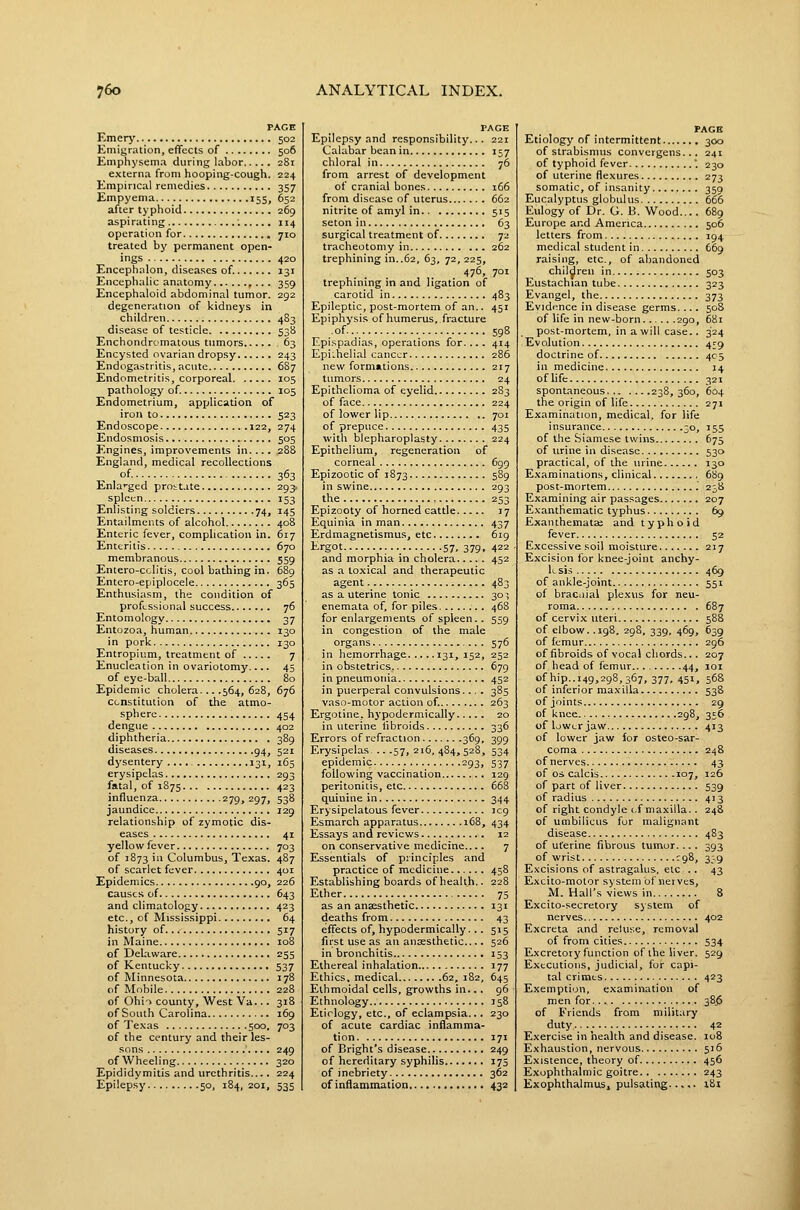 PAGE Emerj' 502 Emigration, effects of 506 Emphysema during labor 281 externa from hooping-cough. 224 Empirical remedies 357 Empyema 155, 652 after typhoid 269 aspirating '. 114 operation for 710 treated by permanent open- ings 420 Encephalon, diseases of. 131 Encephalic anatomy ,... 359 Encephaloid abdominal tumor. 292 degeneration of kidneys in children 483 disease of testicle 538 Enchondromatous tumors 63 Encysted ovarian dropsy 243 Endogastritis, acute 687 Endometritis, corporeal 105 pathology of. 105 Endometrium, application of iron to 523 Endoscope 122, 274 Endosmosis 505 Engines, improvements in.... 28S England, medical recollections of 363 Enlai-ged prostate 293. spleen 153 Enlisting soldiers 74, 145 Entailments of alcohol 408 Enteric fever, complication in. 617 Enteritis 670 membranous 559 Entero-colitis, cool bathing in. 689 Entero-epiplocele 365 Enthusiasm, the condition of professional success 76 Entomology 37 Entozoa, human 130 in pork 130 Entropium, treatment of 7 Enucleation in ovariotomy 45 of eye-ball 80 Epidemic cholera... .564, 628, 676 C(.nstitution of the atmo- sphere 454 dengue 402 diphtheria 389 diseases 94, 521 dysentery 131, 165 erysipelas 293 fatal, of 1875 423 influenza 279, 297, 538 jaundice 129 relationship of zymotic dis- eases 41 yellow fever 703 of 1873 in Columbus, Texas. 487 of scarlet fever 401 Epidemics 90, 226 causes of 643 and climatology 423 etc., of Mississippi 64 history of 517 in Maine 108 of Delaware 255 of Kentucky 537 of Minnesota 178 of Mobile 228 of OhiT county, West Va 318 of South Carolina 169 of Texas 500, 703 of the century and their les- sons 249 of Wheeling 320 Epididymitis and urethritis.... 224 Epilepsy 50, 184,201, 535 PAGE Epilepsy and responsibility... 221 Calabar bean in 157 chloral in 76 from arrest of development of cranial bones 166 from disease of uterus 662 nitrite of amyl in 515 seton in 63 surgical treatment of 72 tracheotomy in 262 trephining in..62, 63, 72, 225, 476, 701 trephining in and ligation of carotid in 483 Epileptic, post-mortem of an.. 451 Epiphysis of humerus, fracture ■ of... 598 Epispadias, operations for.... 414 EpiLheli.al cancer 286 new form«tions 217 tumors 24 Epithelioma of eyelid 283 of face 224 of lower lip 701 of prepuce 435 with blepharoplasty 224 Epithelium, regeneration of corneal 699 Epizootic of 1873 589 in swine 293 the 253 Epizooty of horned cattle 17 Equinia in man 437 Erdmagnetisraus, etc 619 Ergot 57, 379, 422 and morphia in cholera 452 as a toxical and therapeutic agent 483 as a uterine tonic 30:5 enemata of, for piles 468 for enlargements of spleen.. 559 in congestion of the male organs 576 in hemorrhage. ... .131, 152, 252 in obstetrics 679 in pneumonia 452 in puerperal convulsions.... 385 vaso-motor action of 263 Ergotine, hypodermically 20 in uterine fibroids 336 Errors of refraction 369, 399 Erysipelas- .. .57, 216, 484, 528, 534 epidemic 293, 537 following vaccination 129 peritonitis, etc 668 quinine in 344 Erysipelatous fever 1C9 Esmarch apparatus 168, 434 Essays and reviews 12 on conservative medicine.... 7 ELssentials of principles and practice of medicine 458 Establishing boards of health.. 228 Ether 75 as an anajsthetic 131 deaths from 43 effects of, hypodermically... 515 first use as an ansesthetic 526 in bronchitis 153 Ethereal inhalation 177 Ethics, medical 62, 182, 645 Ethmoidal cells, growths in.. . 96 Ethnology 158 Etiology, etc., of eclampsia... 230 of acute cardiac inflamma- tion 171 of Bright's disease 249 of hereditary syphilis 175 of inebriety 362 of inflammation 432 PAGE Etiology of intermittent 300 of strabismus convcrgens... 241 of typhoid fever . 230 of uterine flexures 273 somatic, of insanity 359 Eucalyptus globulus 666 Eulogy of Dr. G. B. Wood 689 Europe and America 506 letters from 194 medical student in 669 raising, etc., of abandoned children in 503 Eustachian tube 323 Evangel, the 373 Evidence in disease germs.... 50S of life in new-born 290, 681 post-mortem, in a will case.. 324 Evolution 4^9 doctrine of 405 in medicine 14 of life 321 spontaneous 238,360, 604 the origin of life 271 Examination, medical, for life insurance 30, 155 of the Siamese twins 675 of urine in disease 530 practical, of the urine 130 Examinations, clinical 689 post-mortem 238 Examining air passages 207 Exanthematic typhus 69 Exanthemata; and typhoid fever 52 Excessive soil moisture 217 Excision for knee-joint anchy- losis 469 of ankle-joint 551 of braciiial plexus for neu- roma 687 of cervix uteri 588 of elbow. .198, 298, 339, 469, 639 of femur 296 of fibroids of vocal chords.. . 207 of head of femvir 44, loi of hip. .149,298, 367, 377, 451, 568 of inferior maxilla 538 of joints 29 of knee 298, 356 of lower jaw 413 of lower jaw for osteo-sar- coma 248 ofnerves 43 of OS calcis 107, 126 of part of liver 539 of radius 413 of right condyle (.f maxilla.. 248 of umbilicus for malignant disease 483 of uterine fibrous tumor.... 393 of wrist ^98, 3;,9 Excisions of astragalus, etc .. 43 Excito-motor system ofnerves, M. Hall's views in 8 Excito-secretory system of nerves 402 Excreta .and reluse, removal of from cities 534 Excretory function of the liver. 529 Executions, judicial, for capi- tal crimes 423 Exemption, examination of men for 38.6 of Friends from military duty 42 Exercise in health and disease. 108 Exhaustion, nervous 516 Existence, theory of 456 Exophthalmic goitre 243 ExophthalmuSj pulsatitxg..... lii