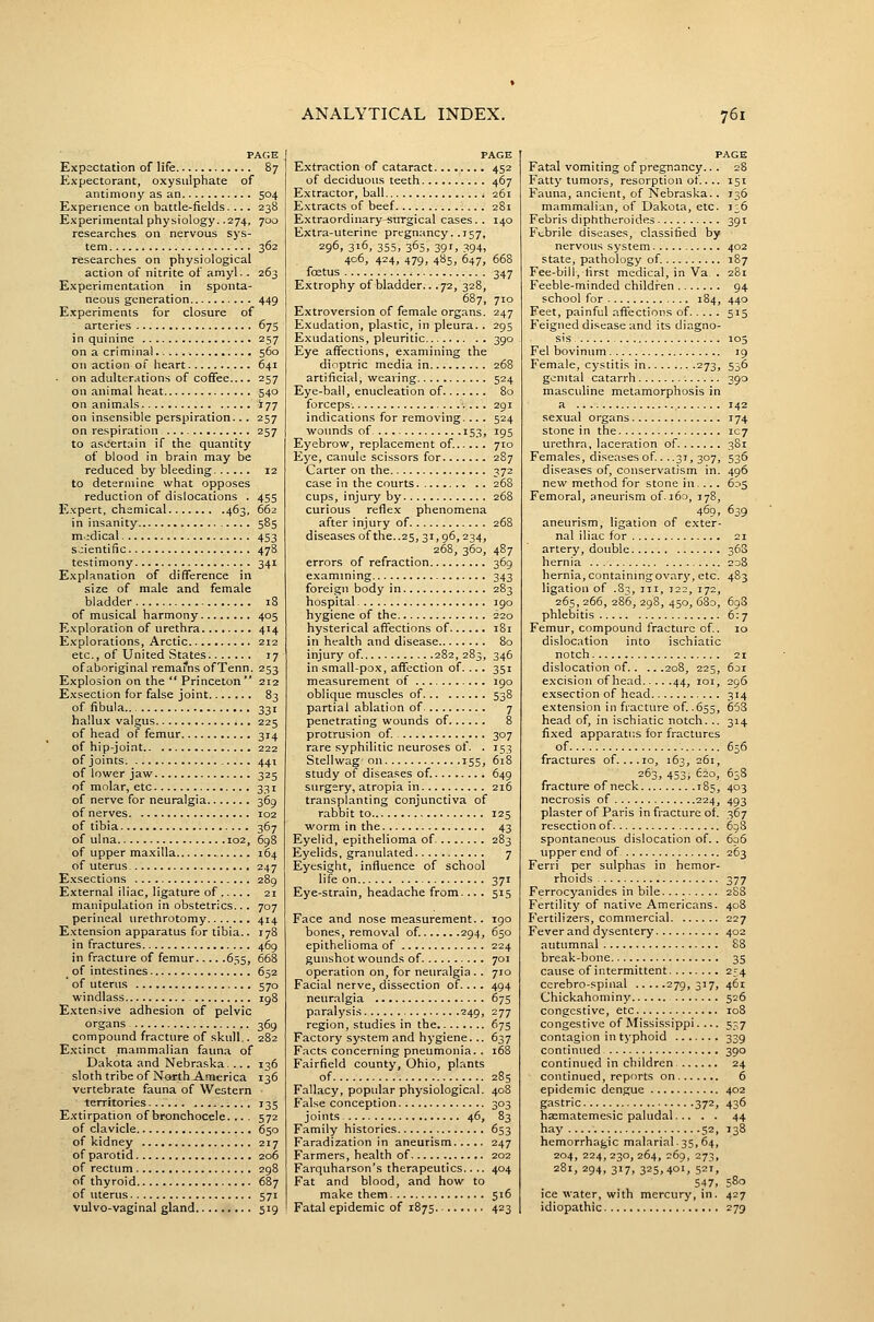 PAGE Expectation of life 87 Expectorant, oxysulphate of antimony as an 504 Experience on battle-fields.... 238 Experimental physiology. .274, 700 researches on nervous sys- tem 362 researches on physiological action of nitrite of amyl.. 263 Experimentation in sponta- neous generation 449 Experiments for closure of arteries 675 in quinine 257 on a criminal 560 on action of heart 641 on adulterations of coffee.... 257 on animal heat 540 on animals 177 on insensible perspiration... 257 on respiration 257 to ascertain if the quantity of blood in brain may be reduced by bleeding 12 to determine what opposes reduction of dislocations . 455 Expert, chemical 463, 662 in insanity , 585 m.idical 453 scientific 478 testimony 341 Explanation of diflFerence in size of male and female bladder 18 of musical harmony 405 Exploration of urethra 414 Explorations, Arctic 212 etc., of United States 17 of aboriginal remai*ns ofTenn. 253 Explosion on the  Princeton 212 Exsection for false joint 83 of fibula 331 hallux valgus 225 of head of femur 314 of hip-joint 222 of joints 441 of lower jaw 325 of molar, etc 331 of nerve for neuralgia 369 of nerves 102 of tibia 367 of ulna 102, 698 of upper maxilla 164 of uterus 247 Exsections 289 External iliac, ligature of 21 manipulation in obstetrics... 707 perineal urethrotomy 414 Extension apparatus for tibia.. 178 in fractures 469 in fracture of femur 655, 668 of intestines 652 ' of uterus 570 windlass ig8 Extensive adhesion of pelvic organs 369 compound fracture of skull.. 282 Extinct mammalian faima of Dakota and Nebraska. ... 136 sloth tribe of North America 136 vertebrate fauna of Western territories 135 Extirpation of bronchocele. .. . 572 of clavicle 650 of kidney 217 of parotid 206 of rectum 298 of thyroid 687 of uterus 571 vulvo-vaginal gland 519 PAGE Extraction of cataract 452 of deciduous teeth 467 Extractor, ball 261 Extracts of beef 281 Extraordinary surgical cases. . 140 Extra-uterine pregnancy. .157, 296, 316, 355, 365, 3gr, 394, 406, 424, 479, 485, 647, 668 fcEtus 347 Extrophy of bladder.. .72, 328, 687, 710 Extroversion of female organs. 247 Exudation, plastic, in pleura. . 295 Exudations, pleuritic 390 Eye affections, examining the dioptric media in 268 artificial, weaving 524 Eye-ball, enucleation of 80 forceps. 291 indications for removing. .. . 524 wounds of .. 153, 195 Eyebrow, replacement of. 710 Eye, canule scissors for 287 Carter on the 372 case i n the courts 268 cups, injury by 268 curious refie.x phenomena after injury of 268 diseases of the..25, 31,96,234, 268, 360, 487 errors of refraction 369 examining... 343 foreign body in 283 hospital 3 90 hygiene of the 220 hysterical affections of 181 in health and disease 80 injury of. 282, 283, 346 in small-pox, affection of. ... 351 measurement of 190 oblique muscles of 538 partial ablation of 7 penetrating wounds of 8 protrusion of. 307 rare syphilitic neuroses of. . 153 Stellwag on 155, 618 study of diseases of. 649 surgery, atropia in 216 transplanting conjunctiva of rabbit to 125 worm in the 43 Eyelid, epithelioma of 283 Eyelids, granulated 7 Eyesight, influence of school life on 371 Eye-strain, headache from... . 515 Face and nose measurement.. 190 bones, removal of. 294, 650 epithelioma of 224 gunshot wounds of 701 operation on, for neuralgia .. 710 Facial nerve, dissection of. ... 494 neuralgia 675 paralysis 249, 277 region, studies in the 673 Factory system and hygiene... 637 Facts concerning pneumonia. . 168 Fairfield county, Ohio, plants of 285 Fallacy, popular physiological. 408 False conception 303 joints 46, 83 Family histories 653 Faradization in aneurism 247 Farmers, health of 202 Farquharson's therapeutics.. .. 404 Fat and blood, and how to make them 516 Fatal epidemic of 1875 423 PAGE Fatal vomiting of pregnancy... 28 Fatty tumors, resorption of.. .. 151 Fauna, ancient, of Nebraska. . 136 mammalian, of Dakota, etc. i;6 Febris diphtheroides 391 Febrile diseases, classified by nervous system 402 state, pathology of. 187 Fee-bill, first medical, in Va. . 281 Feeble-minded children 94 school for 184, 440 Feet, painful affections of 515 Feigned disease and its diagno- sis 105 Fel bovinum 19 Female, cystitis in 273, 536 genital catarrh 390 masculine metamorphosis in a 142 sexual organs 174 stone in the 107 urethra, laceration of 381 Females, diseases of . . .31, 307, 536 diseases of, conservatism in. 496 new method for stone in.... 605 Femoral, aneurism of.i6o, 178, 469, 639 aneurism, ligation of exter- nal iliac for 21 artery, double 368 hernia 208 hernia, containing ovary, etc. 483 ligation of .83, iii, 122, 172, 265, 266, 286, 298, 450, 680, 698 phlebitis 6:7 Femur, compound fracture of. 10 dislocation into ischiatic notch 21 dislocation of 208, 225, 631 e.xcision of head 44, loi, 29S exsection of head 314 extension in fracture of .655, 653 head of, in ischiatic notch. .. 314 fixed apparati:s for fractures of 656 fractures of. ...10, 163, 261, 263, 453, 620, 638 fracture of neck 185, 403 necrosis of 224, 493 plaster of Paris in fracture of 367 resection of 698 spontaneous dislocation of.. 606 upper end of 263 Ferri per sulphas in hemor- rhoids 377 Ferrocyanides in bile 288 Fertility of native Americans. 408 Fertilizers, commercial 227 Fever and dysentery 402 autumnal 88 break-bone 35 cause of intermittent 254 cerebro-spinal 279,317, 461 Chickahominy 526 congestive, etc 108 congestive of Mississippi.... 5-7 contagion in typhoid 339 continued 390 continued in children 24 continued, reports on 6 epidemic dengue 402 gastric 372, 436 hasmatemesic paludal 44 hay 52, T38 hemorrhagic malarial.35,64, 204, 224, 230, 264, 269, 273, 281, 294, 317, 325,401, 521, 547, 580 ice water, with mercury, in. 427 idiopathic 279