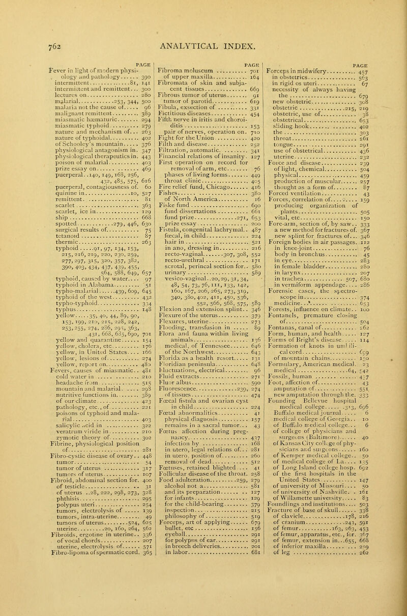 PAGE Fever in light of modern physi- ology iuid palhology 390 intermittent 81, 141 intermittent und remittent... 300 lectures on 280 iTifiUirial 253, 344, 500 malaria not the cause of 96 malignant remittent 389 miasmatic ha;maturic 294 miasmatic t5'phoid 279 nature and mechanism of... 263 nature of typhoidal 402 of Schooley's mountain 376 physiological antagonism in. 347 physiological therapeutics in. 443 poison of malarial 403 prize essay on 469 puerperal. .140, 149,168, 256, 432, 485, 575, 6x6 puerperal, contagiousness of 60 quinine in 10, 527 remittent 81 scarlet 363 scarlet, ice i n 129 ship 668 spotted 279, 446, 630 surgical results of. 75 tetanoid 87 thermic 263 typhoid 9T, 97, 134, 153, 215, 216, 219, 220, 230, 259, 277,297, 315, 320. 357, 382, 39°. 403, 434, 437, 439, 4 55, 564, 588, 649, 657 typhoid, caused by water.... 97 typhoid in Alabama '51 typho-malarial 439, 60Q, 645 typhoid of the west 432 typho-typhoid 334 typhus 148 yellow 35, 40, 44, 89, 90, 153, igg, 210, 2T5, 228, 242, 253,255, 274. 286, 29t, 363, 431,663,685,690, 701 yellow and quarantine 154 yellow, cholera, etc 176 yellow, in United States. .. . 166 yellow, lesions of 274 yellow, report on 480 Fevers, causes of miasmatic. . 481 cold water in 210 headache from 515 mountain and malarial 29S nutritive functions in 389 of our climate 423 pathology, etc., of 221 poisons of typhoid and mala- rial 403 salicylic ficid in 322 veratrum viride in 210 zymotic theory of 302 Fibrine, physiological position of 28T Pibro-cystic disease of ovary. . 448 tumor 54 tumor of uterus 317 tumors of uterus 107 Fibroid, abdominal section for. 400 of testicle 31 of uterus .,28,222,298,273, 328 phthisis 295 polypus uteri 254 tumors, electrolysis of 139 tumors, intra-uterine 49 tumors of uterus 524, 625 uterine 20, 160, 264, 562 Fibroids, ergotine in uterine.. 336 of vocal chords 207 uterine, electrolysis of 571 Fibro-lipoma ofspermatic cord. 365 PAGE Fibroma moluscum 701 of upper ma.xilla 164 Fibromata of skin and subja- cent tissues 669 Fibrous tumor of uterus gi tumor of parotid 619 Fibula, exsection of 331 Fictitious diseases 454 Fifth nerve in iritis and choroi- ditis 153 pair of nerves, operation on. 710 Fight for the Union 420 Filth and disease 252 Filtration, automatic. 341 Financial relations of insanity. 127 First operation on record for removal of arm, etc. 76 phases of living forms 449 throat clinic 405 Fire relief fund, Chicago 416 Fishes 380 of North America 16 Fiske fund 690 fund dissertations 661 fund prize 271, 653 prize essay 200 Fistula,congenital lachrymal.. 487 foecal, in child 224 hair in 521 in ano, dressing in 216 recto-vaginal 307, 308, 552 recto-urethral 171 scrotal, perineal section for.. 580 urinary 589 vesico-vaginal..20,29, 31, 34, 48. 54, 73, 76,111, 133, 142, 160, 167, 206, 265, 273, 319, 340, 380, 402, 411, 450, 536, 552, 566, 568, 575, 589 Flexion and extension splint.. 346 Flexure of the uterus 379 Flexures, uterine 273 Flooding, transfusion in 89 Flora and fauna within living animals 136 medical, of Tennessee 646 of the Northwest 643 Florida as a health resort 131 Floridian peninsula 648 Huctuations, electrical 96 Fluid extracts 271 Fluor albus 590 Fluorescence 239, 274 of tissues 474 Foecal fistula and ovarian cyst in child 224 Foetal abnormalities 41 physical diagnosis J57 remains in a sacral timior.. . 43 Foetus affection during preg- nancy 437 infection by 168 in utero, legal relations of... 281 in utero. position of 260 removal of dead 512 Foetuses, retained blighted .. . 41 Follicular disease of the throat. 258 Food adulteration 259, 279 alcohol not a 581 and its preparation 127 for infants 129 for the child-bearing 379 inspection 215 philosophy of 519 Forceps, art of applying 679 bullet, etc 156 eyeball 291 for polypus of ear 291 in breech deliveries 201 in labor 681 PAGE Forceps in midwifery 457 in obstetrics 563 in rigid os uteri 67 necessity of always having the 679 new obstetric 308 obstetric 215, 219 obstetric, use of 38 obstetrical 653 sliding hook 402 the 303 throat 261 tongue 291 use of obstetrical 436 uterine 232 Force and disease 239 of light, chemical 504 physical 459 production of muscular 257 thought as a form of 87 Forced ventilation 43 Forces, correlation of........ . 159 producing organization of plants 505 vital, etc 150 Fore-arm, section of, by saw.. 333 a new method for fractures of. 367 new splint for fractures of... 346 Foreign bodies in air passages. 112 in knee-joint 76 body in bronchus 45 in eye 2S3 in female bladder 280 in larj'nx 207 in trachea 507, 680 in vermiform appendage.... 2S6 Forensic cases, the spectro- scope in 374 medicine...* 653 Forests, influence on climste. . 100 Fontanels, premature c!o.',ing of 504 Fontanas, canal of 162 Form, human, and health 127 Forms of Kright's disease 114 Formation of knots in uml ili- cal cord (eg ofmoimtain chains 150 Formulary, American medical. 23 medical 64, ^'42 Fossils, human 4^7 Foot, affection of 43 amputation of 551 new amputation through the. 333 Founding Bellevue hospital medical college 313, 6g6 Buffalo medical journal 6 medical college of Georgia.. 10 of Buffalo medical college... 6 of coUtge of physicians and surgeons (Baltimore) 40 of Kansas City co'kge of ph)'- sicians and suigcons 360 of Kemper medical college.. 50 of medical college of La. ... 135 of Long Island college hosp. 692 of the first hospitals in the United States 1.^7 of university of Missouri.... 50 of university of Nashville. . 361 of Willamette university 83 Foundlings and institutions.... 503 Fracture of base of skull 338 of clavicle 178, 216 of cranium 243, 591 of femur 363, 263, 453 of femur, apparatus, etc., for. 367 of femur, extension in...655, 668 of inferior maxilla 2=9 of leg 262