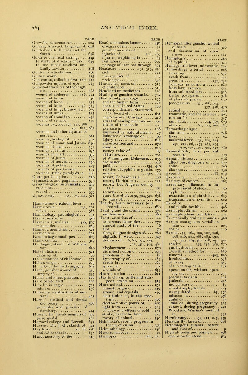 PAGE Growlhs, snrcomatous •-;o4 Oiiianu, Arawack language of. 648 Guide-book to Florida and the South 648 Guide to chemical testing 449 to study ot diseases ot eye. . 649 to the medicine-chest and family adviser 458 Guides to articulations 156 Guinea worm 275 Gun-cotton, collodion first from 271 Gunpowder injuries ot eye. .. . 283 Gun-shot Iraciures of the thigh, etc 668 wound of abdomen 116, 224 wound of brain 346 wound of hand 357 woiuid of knee 76, 583 wound of lung, kidney, etc.. 656 wound of lungs 515 wound of shoulder 498 wound of stomach 122 wounds. .75, 209,271, 339, 488 490, 611, 683 woimds and other injuries of nerves 514 wounds, healing of. 701 wounds of bjnes and joints. 640 wounds ol chest 192 Wounds of femur 638 wounds of head 332 wounds of joints 107 wounds of nerves 150 wounds of pelvis 107 wounds of peritoneum 107 wounds, reflex paralysis in . 150 Gutta percha splint 156 Gymnastics and pugilism 530 Gyna:cological instruments.... 458 medicine 534 record 379 Gyna;v.o:ogy 51, 105, 141, 361 Hsematemesic paludal fever... 44 Haematocele 131, 201 pelvic 588 Hacmatology, pathological.... 151 Hasmatoma auris 318 Hajmatin ia, malarial 409, 507 miasmatica 289 Haemetic medicines 581 Haemoptysis 295 Haemorrhagic small-pox 609 Hacmo-thorax 347 Haidinger, sketch of Wilhelm von 620 Hair in fistula 521 parasiies of 80 Hallucinations of childhood.. . 375 Hallux valgus 225 Hand-book forficld surgeons.. 658 Hand, gunshot wound of 357 surgery of 347 Hands and knees position 126 Hard palate, cleft 206 Hare-lip in negro 701 scissors 156 Harmony, explanation of mu- sical 405 Harris' medical and dental dictionary 596 principles and practice of dentistry 424 Harsen, Dr Jacob, memoir of. 357 prize medal 183 Harvard c;)llege and Lowell. . 637 Havens, Dr, J. 0-, sketch of. 374 Hay fever 52,88, 138 and Adirondacks 635 Head, anato my of the 543 PAGE Head, anomalous human 446 diseases of the 31 gimshot wounds of 332 injuries of. 168, 469 injuries, trephining in 63 last labors 679 passage of iron bar through. 394 Headache 15', 5'5, ^70 sick 297 therapeutics of 227 prolonged 346 Headaches, notes on 515 of childhood 515 Headland on medicines 129 Healing of gunshot wounds.... 701 Health andphysiology 135 and the human form 127 boards in United States 166 correspondence of State med- ical board of 601 department of Chicago 416 eltect of sewing machine on. 204 effects of tobacco in 403 exercise in 108 improved by natural means. 27 influence of drainage on 99 injury to 643 manufactures and 270 mind in 215 money value of 87 of farmers 202 of Wilmington, Delaware... 255 ordinance 228 public 154, 446 relation of syphilis to public. 175 reports 192, 193 resort, Colorado as a 198 resort, Florida as a 131 resort, Los Angeles county as a i8t retorts 143 state board of. .232, 304,341, 638 ten laws of 254 Healthy brain necessary to a freewill 689 Hearing and the tonsils 371 mechanism of 269 Heart, aneurism of 122 calcareous deposition 272 clinical study of the 6 clot 79 clots, diagnostic signs of..... 280 digitalis in weak 347 diseases of.. .6,60, 153, 279, 321, 352, 444, 484 displacement 670 disturbed action of. 295 embolism of the 54 hypertrophy of 187 needle in 262 spasm of 131 wounds of 653 Heart's action - ... 641 Hearts of frrg, turtle and stur- geon, effects on 514 Heat, animal 252 animal, origin of 449 atomic, and crystals 159 distribution of, in the spec- trum 506 electro-motive power of.... . 506 light from 505 of body and effects of cold.. 257 stroke, headache from 515 theory of animal 540 Helmholtz's recent progress in theory of vision 398 Helminthology 248 Hemarumascope 90 Hemiopia .282, 323 PAGE Hemiopia .-ifter gunshot wound of brain 346 and decussation of optic nerve 181 Hemiplegia 460 of syphilis 343 Hemogastric fever, miasmatic. 294 Hemorrhage, arterial 208 arresting 578 death from 224 ergot in 131, 252 from ear, in purpura 283 from large arteries 5JI from sub-maxillary 528 ice for post-partum 318 of i^lacenla praevia 630 post-partum.. ..152, 1S6, 303, 337. 356, 430 retinal 153 traumatic, and the arteries.. 403 torsion for 3.^7 umbilical 224, 557, 679 uterine 60, 109, 160, 185 Hemorrhagic ague 41 diathesis ^. .. 248 fever 64 malarial fever.. .35, 204, 224, 230, 264, 269, 273, 281, 294, 3'7. 325,401, 521, 547, ;8o Hemorrhoids, ferri per sul- phas in 377 Hepatic abscess 258 affections, diagnosis of. 577 colic ... J09 diseases 130 Hepatitis 68, 2^9 Herbarium 643 Heritage of cancer 163 Hereditary influences in im- provement of stock 50 syphilis 175 transmission of phthisis 6^3 transmission of syphilis 622 Heredity 210 and public health 408 Hermaphroditism 262 Hermaphrodism, true lateral.. 141 Hermetically sealing wounds.. 568 Herpes contagiosus variolitor- mus 205 zoster 116 Hernia. .74, 168, 199, 201, 2c6, 208, 216, 224, 2S8, 289, 290, 391, 44j, 464, 482, 528, 591, 592 cerebri 233,257, 469, 670 and hydrocele 339 Dowell's method for 666 femoral 483, 680 irreducible 538 of ovary 457 of tunica vaginalis 131 operation.for, without open- ing sac : 233 postural taxis in 105 pudendal 408 radical cure of 89 simulating hydrocele 114 strangulated 85, 376 tobacco in 376 umbilical 85 umbilical, during pregnancy. 365 ventral, during pregnancy. . 402 Wood and Wurtza's method in 337 Herniotomy 92,111,247, 479 Hessian fly, larva of. 628 Heterologous tumors, nature and cure of 9 High altitudes and phthisis.. .. 198 operation for stone 483